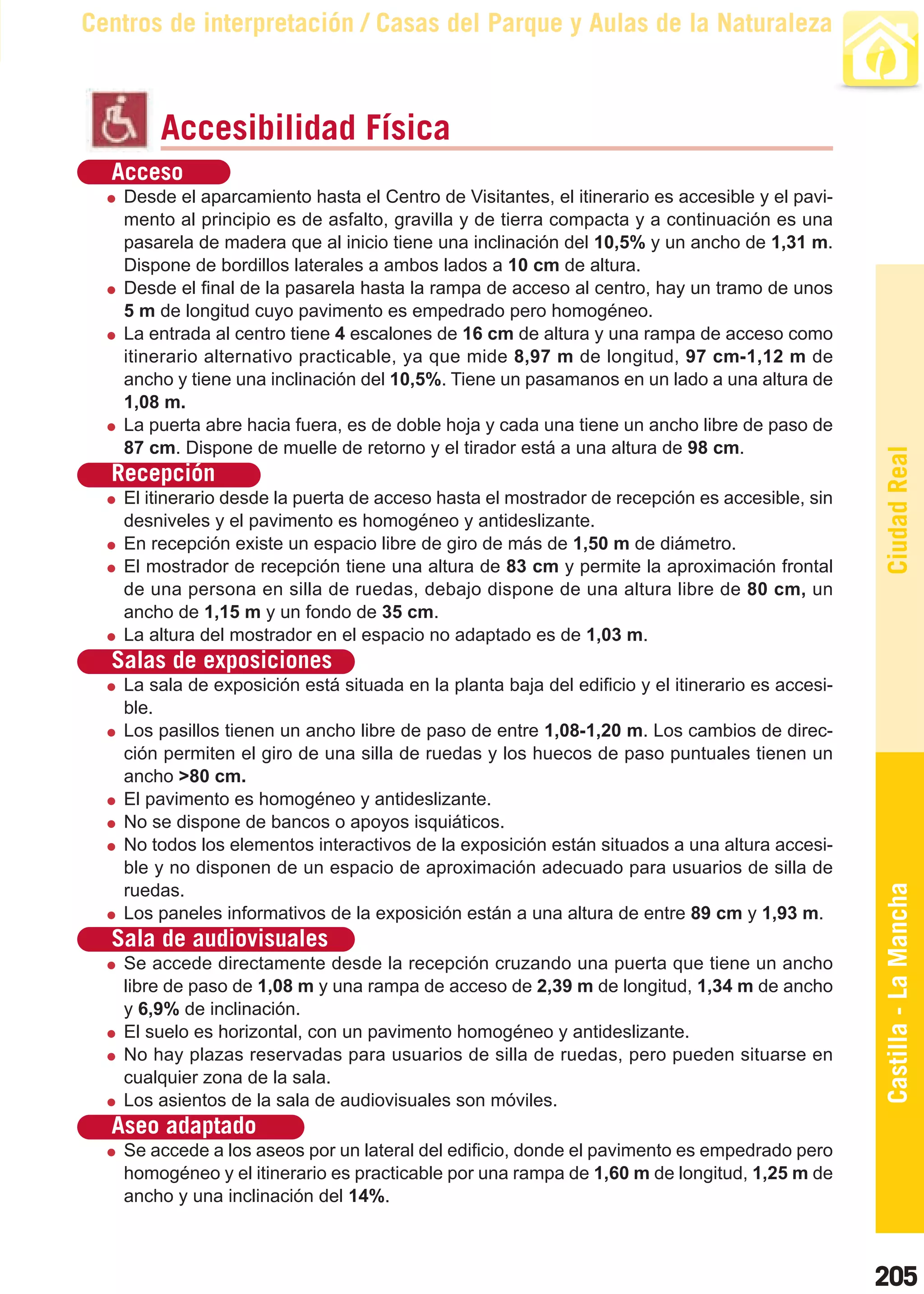 Guía_Completa   22/8/11     14:37    Página 205



       Centros de interpretación / Casas del Parque y Aulas de la Naturaleza



                Accesibilidad Física
          Acceso
           Desde el aparcamiento hasta el Centro de Visitantes, el itinerario es accesible y el pavi-
           mento al principio es de asfalto, gravilla y de tierra compacta y a continuación es una
           pasarela de madera que al inicio tiene una inclinación del 10,5% y un ancho de 1,31 m.
           Dispone de bordillos laterales a ambos lados a 10 cm de altura.
           Desde el final de la pasarela hasta la rampa de acceso al centro, hay un tramo de unos
           5 m de longitud cuyo pavimento es empedrado pero homogéneo.
           La entrada al centro tiene 4 escalones de 16 cm de altura y una rampa de acceso como
           itinerario alternativo practicable, ya que mide 8,97 m de longitud, 97 cm-1,12 m de
           ancho y tiene una inclinación del 10,5%. Tiene un pasamanos en un lado a una altura de
           1,08 m.
           La puerta abre hacia fuera, es de doble hoja y cada una tiene un ancho libre de paso de
           87 cm. Dispone de muelle de retorno y el tirador está a una altura de 98 cm.




                                                                                                          Ciudad Real
          Recepción
           El itinerario desde la puerta de acceso hasta el mostrador de recepción es accesible, sin
           desniveles y el pavimento es homogéneo y antideslizante.
           En recepción existe un espacio libre de giro de más de 1,50 m de diámetro.
           El mostrador de recepción tiene una altura de 83 cm y permite la aproximación frontal
           de una persona en silla de ruedas, debajo dispone de una altura libre de 80 cm, un
           ancho de 1,15 m y un fondo de 35 cm.
           La altura del mostrador en el espacio no adaptado es de 1,03 m.
          Salas de exposiciones
           La sala de exposición está situada en la planta baja del edificio y el itinerario es accesi-
           ble.
           Los pasillos tienen un ancho libre de paso de entre 1,08-1,20 m. Los cambios de direc-
           ción permiten el giro de una silla de ruedas y los huecos de paso puntuales tienen un
           ancho >80 cm.
           El pavimento es homogéneo y antideslizante.
           No se dispone de bancos o apoyos isquiáticos.
           No todos los elementos interactivos de la exposición están situados a una altura accesi-
           ble y no disponen de un espacio de aproximación adecuado para usuarios de silla de
           ruedas.                                                                                        Castilla - La Mancha
           Los paneles informativos de la exposición están a una altura de entre 89 cm y 1,93 m.
          Sala de audiovisuales
           Se accede directamente desde la recepción cruzando una puerta que tiene un ancho
           libre de paso de 1,08 m y una rampa de acceso de 2,39 m de longitud, 1,34 m de ancho
           y 6,9% de inclinación.
           El suelo es horizontal, con un pavimento homogéneo y antideslizante.
           No hay plazas reservadas para usuarios de silla de ruedas, pero pueden situarse en
           cualquier zona de la sala.
           Los asientos de la sala de audiovisuales son móviles.
          Aseo adaptado
           Se accede a los aseos por un lateral del edificio, donde el pavimento es empedrado pero
           homogéneo y el itinerario es practicable por una rampa de 1,60 m de longitud, 1,25 m de
           ancho y una inclinación del 14%.



                                                                                                          205
 