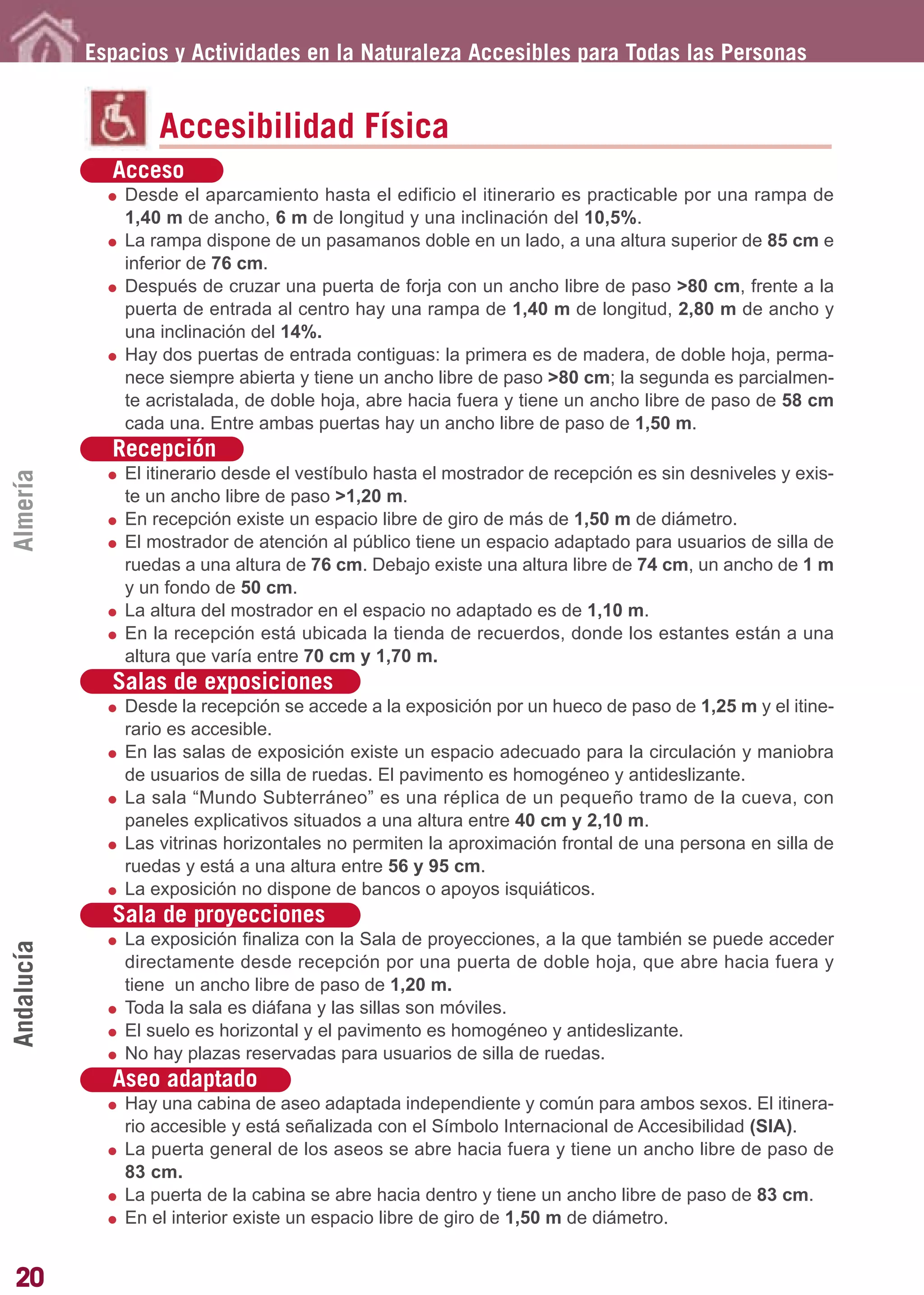 Guía_Completa       22/8/11     14:23     Página 20




            Espacios y Actividades en la Naturaleza Accesibles para Todas las Personas


                    Accesibilidad Física
              Acceso
                Desde el aparcamiento hasta el edificio el itinerario es practicable por una rampa de
                1,40 m de ancho, 6 m de longitud y una inclinación del 10,5%.
                La rampa dispone de un pasamanos doble en un lado, a una altura superior de 85 cm e
                inferior de 76 cm.
                Después de cruzar una puerta de forja con un ancho libre de paso >80 cm, frente a la
                puerta de entrada al centro hay una rampa de 1,40 m de longitud, 2,80 m de ancho y
                una inclinación del 14%.
                Hay dos puertas de entrada contiguas: la primera es de madera, de doble hoja, perma-
                nece siempre abierta y tiene un ancho libre de paso >80 cm; la segunda es parcialmen-
                te acristalada, de doble hoja, abre hacia fuera y tiene un ancho libre de paso de 58 cm
                cada una. Entre ambas puertas hay un ancho libre de paso de 1,50 m.
              Recepción
                El itinerario desde el vestíbulo hasta el mostrador de recepción es sin desniveles y exis-
Almería




                te un ancho libre de paso >1,20 m.
                En recepción existe un espacio libre de giro de más de 1,50 m de diámetro.
                El mostrador de atención al público tiene un espacio adaptado para usuarios de silla de
                ruedas a una altura de 76 cm. Debajo existe una altura libre de 74 cm, un ancho de 1 m
                y un fondo de 50 cm.
                La altura del mostrador en el espacio no adaptado es de 1,10 m.
                En la recepción está ubicada la tienda de recuerdos, donde los estantes están a una
                altura que varía entre 70 cm y 1,70 m.
              Salas de exposiciones
                Desde la recepción se accede a la exposición por un hueco de paso de 1,25 m y el itine-
                rario es accesible.
                En las salas de exposición existe un espacio adecuado para la circulación y maniobra
                de usuarios de silla de ruedas. El pavimento es homogéneo y antideslizante.
                La sala “Mundo Subterráneo” es una réplica de un pequeño tramo de la cueva, con
                paneles explicativos situados a una altura entre 40 cm y 2,10 m.
                Las vitrinas horizontales no permiten la aproximación frontal de una persona en silla de
                ruedas y está a una altura entre 56 y 95 cm.
                La exposición no dispone de bancos o apoyos isquiáticos.
              Sala de proyecciones
                La exposición finaliza con la Sala de proyecciones, a la que también se puede acceder
Andalucía




                directamente desde recepción por una puerta de doble hoja, que abre hacia fuera y
                tiene un ancho libre de paso de 1,20 m.
                Toda la sala es diáfana y las sillas son móviles.
                El suelo es horizontal y el pavimento es homogéneo y antideslizante.
                No hay plazas reservadas para usuarios de silla de ruedas.
              Aseo adaptado
                Hay una cabina de aseo adaptada independiente y común para ambos sexos. El itinera-
                rio accesible y está señalizada con el Símbolo Internacional de Accesibilidad (SIA).
                La puerta general de los aseos se abre hacia fuera y tiene un ancho libre de paso de
                83 cm.
                La puerta de la cabina se abre hacia dentro y tiene un ancho libre de paso de 83 cm.
                En el interior existe un espacio libre de giro de 1,50 m de diámetro.


20
 