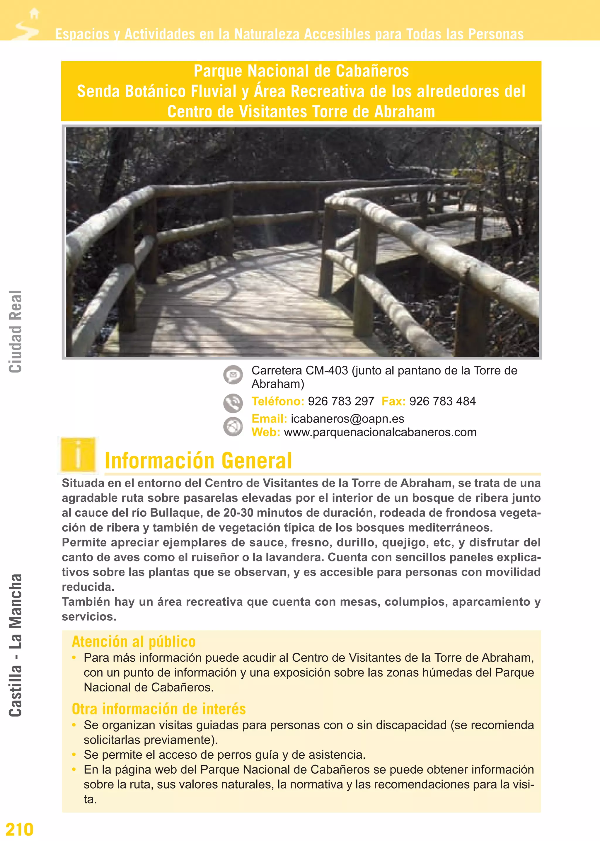 Guía_Completa                  22/8/11     14:37    Página 210




                       Espacios y Actividades en la Naturaleza Accesibles para Todas las Personas

                                         Parque Nacional de Cabañeros
                          Senda Botánico Fluvial y Área Recreativa de los alrededores del
                                      Centro de Visitantes Torre de Abraham
Ciudad Real




                                                           Carretera CM-403 (junto al pantano de la Torre de
                                                           Abraham)
                                                           Teléfono: 926 783 297 Fax: 926 783 484
                                                           Email: icabaneros@oapn.es
                                                           Web: www.parquenacionalcabaneros.com

                               Información General
                        Situada en el entorno del Centro de Visitantes de la Torre de Abraham, se trata de una
                        agradable ruta sobre pasarelas elevadas por el interior de un bosque de ribera junto
                        al cauce del río Bullaque, de 20-30 minutos de duración, rodeada de frondosa vegeta-
                        ción de ribera y también de vegetación típica de los bosques mediterráneos.
                        Permite apreciar ejemplares de sauce, fresno, durillo, quejigo, etc, y disfrutar del
                        canto de aves como el ruiseñor o la lavandera. Cuenta con sencillos paneles explica-
                        tivos sobre las plantas que se observan, y es accesible para personas con movilidad
Castilla - La Mancha




                        reducida.
                        También hay un área recreativa que cuenta con mesas, columpios, aparcamiento y
                        servicios.

                         Atención al público
                         • Para más información puede acudir al Centro de Visitantes de la Torre de Abraham,
                           con un punto de información y una exposición sobre las zonas húmedas del Parque
                           Nacional de Cabañeros.
                         Otra información de interés
                         • Se organizan visitas guiadas para personas con o sin discapacidad (se recomienda
                           solicitarlas previamente).
                         • Se permite el acceso de perros guía y de asistencia.
                         • En la página web del Parque Nacional de Cabañeros se puede obtener información
                           sobre la ruta, sus valores naturales, la normativa y las recomendaciones para la visi-
                           ta.

210
 