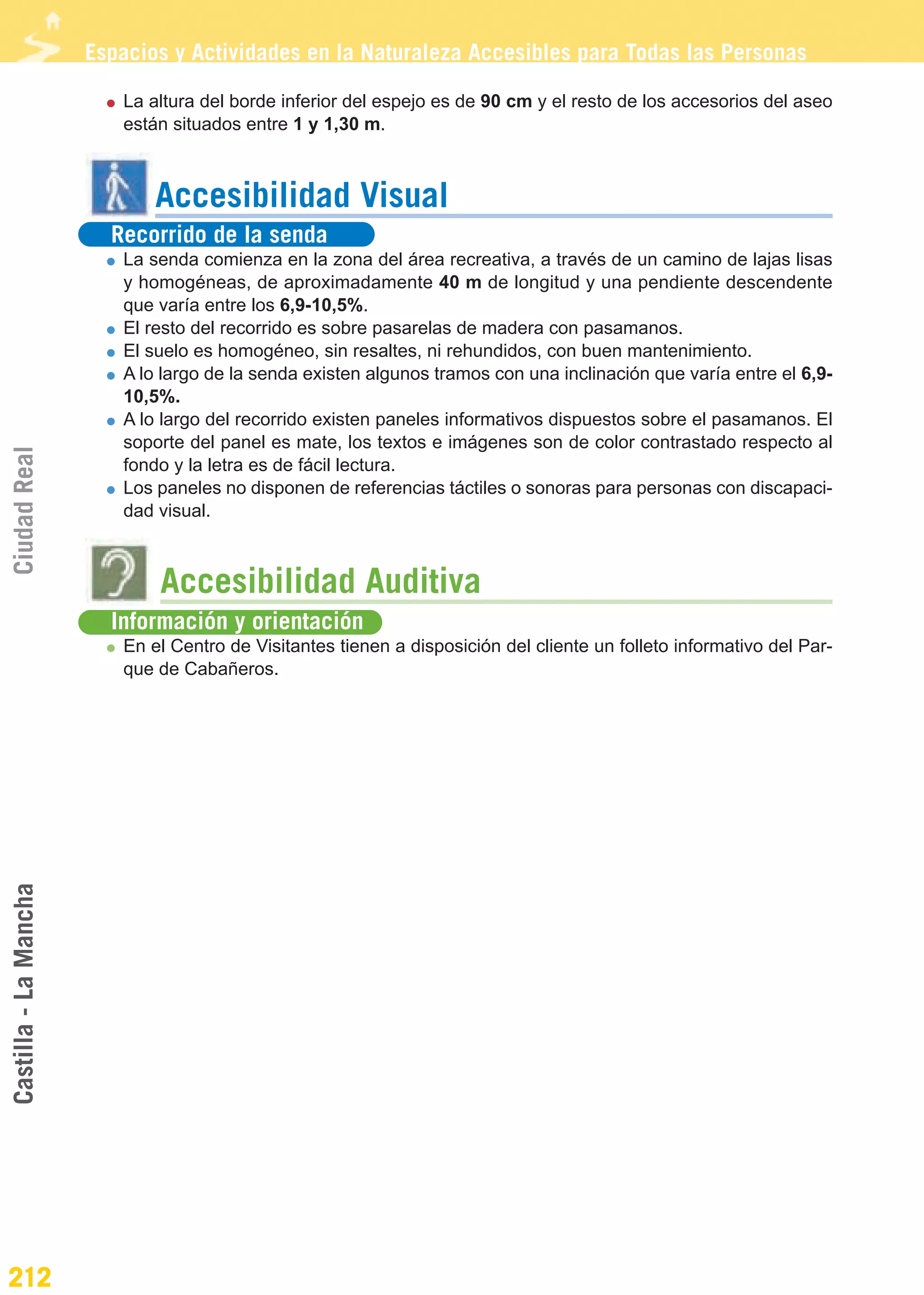 Guía_Completa                  22/8/11     14:37    Página 212




                       Espacios y Actividades en la Naturaleza Accesibles para Todas las Personas

                          La altura del borde inferior del espejo es de 90 cm y el resto de los accesorios del aseo
                          están situados entre 1 y 1,30 m.



                              Accesibilidad Visual
                         Recorrido de la senda
                          La senda comienza en la zona del área recreativa, a través de un camino de lajas lisas
                          y homogéneas, de aproximadamente 40 m de longitud y una pendiente descendente
                          que varía entre los 6,9-10,5%.
                          El resto del recorrido es sobre pasarelas de madera con pasamanos.
                          El suelo es homogéneo, sin resaltes, ni rehundidos, con buen mantenimiento.
                          A lo largo de la senda existen algunos tramos con una inclinación que varía entre el 6,9-
                          10,5%.
                          A lo largo del recorrido existen paneles informativos dispuestos sobre el pasamanos. El
                          soporte del panel es mate, los textos e imágenes son de color contrastado respecto al
Ciudad Real




                          fondo y la letra es de fácil lectura.
                          Los paneles no disponen de referencias táctiles o sonoras para personas con discapaci-
                          dad visual.



                              Accesibilidad Auditiva
                         Información y orientación
                          En el Centro de Visitantes tienen a disposición del cliente un folleto informativo del Par-
                          que de Cabañeros.
Castilla - La Mancha




212
 