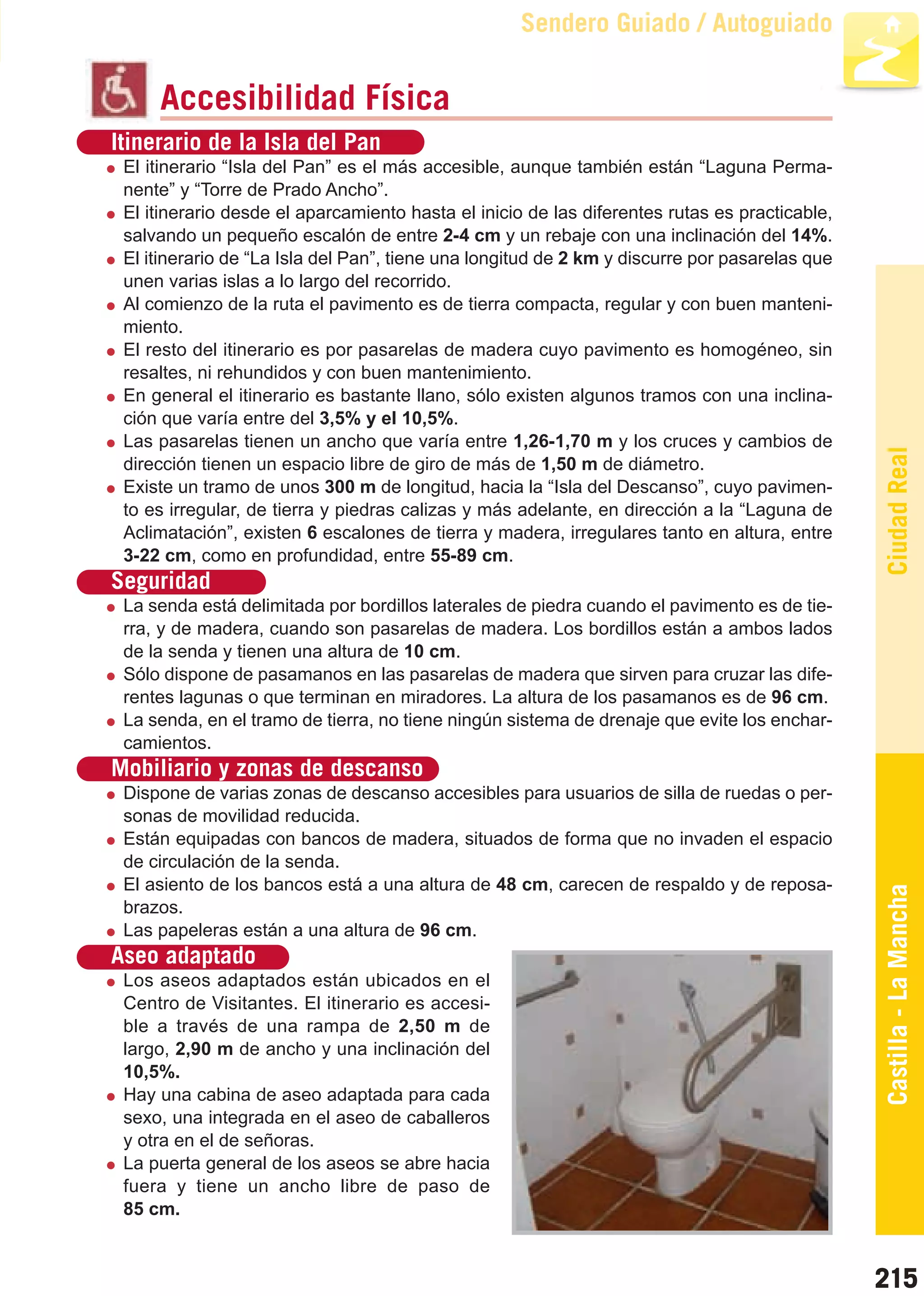 Guía_Completa   22/8/11     14:37    Página 215



                                                             Sendero Guiado / Autoguiado

                Accesibilidad Física
         Itinerario de la Isla del Pan
           El itinerario “Isla del Pan” es el más accesible, aunque también están “Laguna Perma-
           nente” y “Torre de Prado Ancho”.
           El itinerario desde el aparcamiento hasta el inicio de las diferentes rutas es practicable,
           salvando un pequeño escalón de entre 2-4 cm y un rebaje con una inclinación del 14%.
           El itinerario de “La Isla del Pan”, tiene una longitud de 2 km y discurre por pasarelas que
           unen varias islas a lo largo del recorrido.
           Al comienzo de la ruta el pavimento es de tierra compacta, regular y con buen manteni-
           miento.
           El resto del itinerario es por pasarelas de madera cuyo pavimento es homogéneo, sin
           resaltes, ni rehundidos y con buen mantenimiento.
           En general el itinerario es bastante llano, sólo existen algunos tramos con una inclina-
           ción que varía entre del 3,5% y el 10,5%.
           Las pasarelas tienen un ancho que varía entre 1,26-1,70 m y los cruces y cambios de




                                                                                                         Ciudad Real
           dirección tienen un espacio libre de giro de más de 1,50 m de diámetro.
           Existe un tramo de unos 300 m de longitud, hacia la “Isla del Descanso”, cuyo pavimen-
           to es irregular, de tierra y piedras calizas y más adelante, en dirección a la “Laguna de
           Aclimatación”, existen 6 escalones de tierra y madera, irregulares tanto en altura, entre
           3-22 cm, como en profundidad, entre 55-89 cm.
         Seguridad
           La senda está delimitada por bordillos laterales de piedra cuando el pavimento es de tie-
           rra, y de madera, cuando son pasarelas de madera. Los bordillos están a ambos lados
           de la senda y tienen una altura de 10 cm.
           Sólo dispone de pasamanos en las pasarelas de madera que sirven para cruzar las dife-
           rentes lagunas o que terminan en miradores. La altura de los pasamanos es de 96 cm.
           La senda, en el tramo de tierra, no tiene ningún sistema de drenaje que evite los enchar-
           camientos.
         Mobiliario y zonas de descanso
           Dispone de varias zonas de descanso accesibles para usuarios de silla de ruedas o per-
           sonas de movilidad reducida.
           Están equipadas con bancos de madera, situados de forma que no invaden el espacio
           de circulación de la senda.
           El asiento de los bancos está a una altura de 48 cm, carecen de respaldo y de reposa-
           brazos.
                                                                                                         Castilla - La Mancha
           Las papeleras están a una altura de 96 cm.
         Aseo adaptado
           Los aseos adaptados están ubicados en el
           Centro de Visitantes. El itinerario es accesi-
           ble a través de una rampa de 2,50 m de
           largo, 2,90 m de ancho y una inclinación del
           10,5%.
           Hay una cabina de aseo adaptada para cada
           sexo, una integrada en el aseo de caballeros
           y otra en el de señoras.
           La puerta general de los aseos se abre hacia
           fuera y tiene un ancho libre de paso de
           85 cm.


                                                                                                         215
 