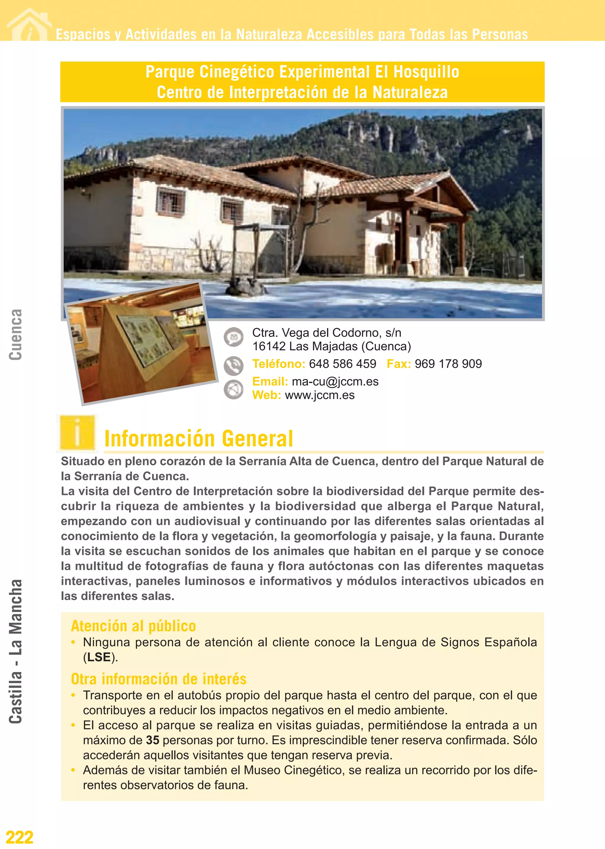 Guía_Completa                  22/8/11     14:37   Página 222




                       Espacios y Actividades en la Naturaleza Accesibles para Todas las Personas

                                      Parque Cinegético Experimental El Hosquillo
                                       Centro de Interpretación de la Naturaleza
Cuenca




                                                          Ctra. Vega del Codorno, s/n
                                                          16142 Las Majadas (Cuenca)
                                                          Teléfono: 648 586 459 Fax: 969 178 909
                                                          Email: ma-cu@jccm.es
                                                          Web: www.jccm.es


                               Información General
                       Situado en pleno corazón de la Serranía Alta de Cuenca, dentro del Parque Natural de
                       la Serranía de Cuenca.
                       La visita del Centro de Interpretación sobre la biodiversidad del Parque permite des-
                       cubrir la riqueza de ambientes y la biodiversidad que alberga el Parque Natural,
                       empezando con un audiovisual y continuando por las diferentes salas orientadas al
                       conocimiento de la flora y vegetación, la geomorfología y paisaje, y la fauna. Durante
                       la visita se escuchan sonidos de los animales que habitan en el parque y se conoce
                       la multitud de fotografías de fauna y flora autóctonas con las diferentes maquetas
                       interactivas, paneles luminosos e informativos y módulos interactivos ubicados en
Castilla - La Mancha




                       las diferentes salas.

                         Atención al público
                         • Ninguna persona de atención al cliente conoce la Lengua de Signos Española
                           (LSE).
                         Otra información de interés
                         • Transporte en el autobús propio del parque hasta el centro del parque, con el que
                           contribuyes a reducir los impactos negativos en el medio ambiente.
                         • El acceso al parque se realiza en visitas guiadas, permitiéndose la entrada a un
                           máximo de 35 personas por turno. Es imprescindible tener reserva confirmada. Sólo
                           accederán aquellos visitantes que tengan reserva previa.
                         • Además de visitar también el Museo Cinegético, se realiza un recorrido por los dife-
                           rentes observatorios de fauna.



222
 