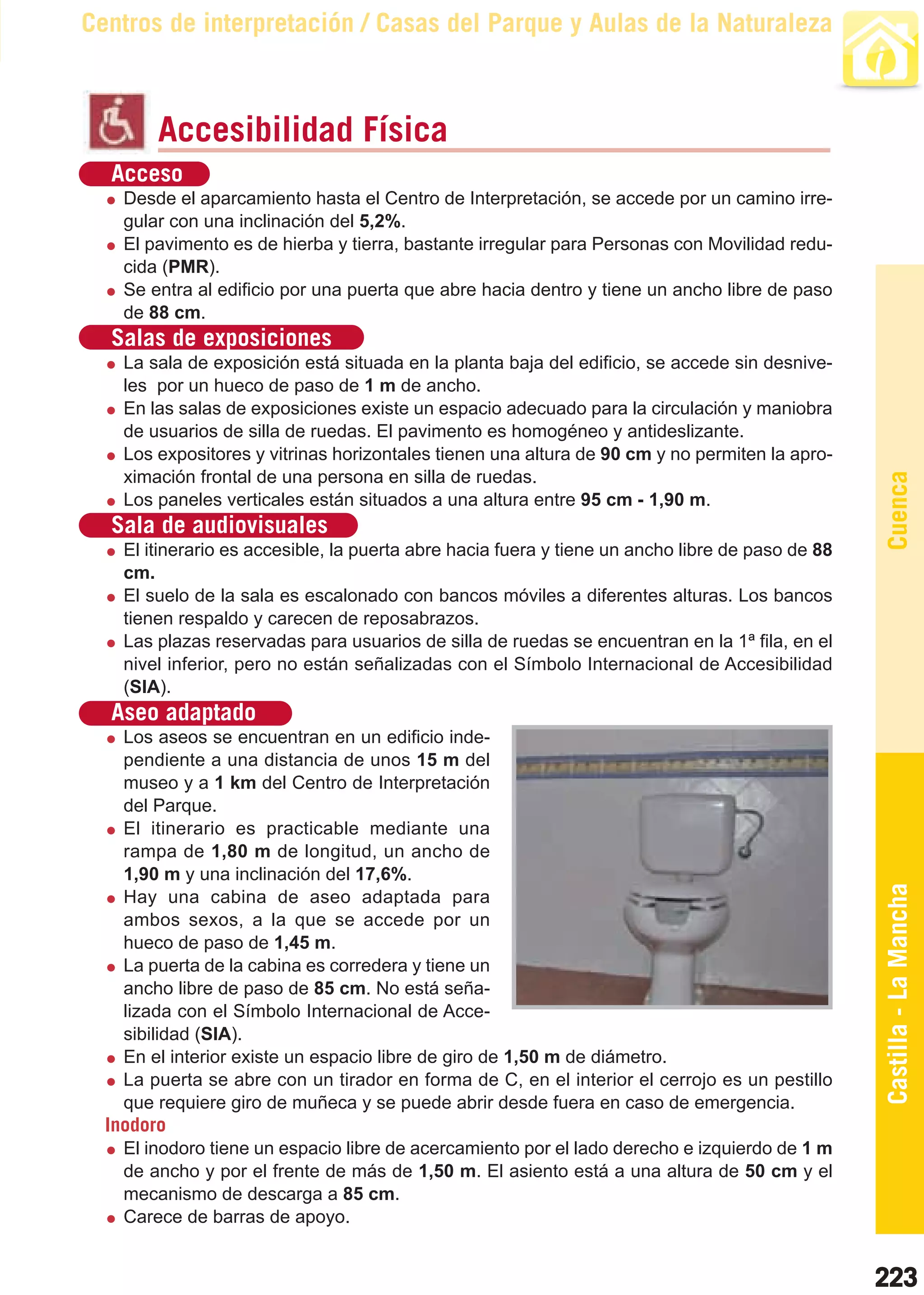 Guía_Completa   22/8/11     14:37    Página 223



       Centros de interpretación / Casas del Parque y Aulas de la Naturaleza



                Accesibilidad Física
         Acceso
           Desde el aparcamiento hasta el Centro de Interpretación, se accede por un camino irre-
           gular con una inclinación del 5,2%.
           El pavimento es de hierba y tierra, bastante irregular para Personas con Movilidad redu-
           cida (PMR).
           Se entra al edificio por una puerta que abre hacia dentro y tiene un ancho libre de paso
           de 88 cm.
         Salas de exposiciones
           La sala de exposición está situada en la planta baja del edificio, se accede sin desnive-
           les por un hueco de paso de 1 m de ancho.
           En las salas de exposiciones existe un espacio adecuado para la circulación y maniobra
           de usuarios de silla de ruedas. El pavimento es homogéneo y antideslizante.
           Los expositores y vitrinas horizontales tienen una altura de 90 cm y no permiten la apro-
           ximación frontal de una persona en silla de ruedas.




                                                                                                         Cuenca
           Los paneles verticales están situados a una altura entre 95 cm - 1,90 m.
         Sala de audiovisuales
           El itinerario es accesible, la puerta abre hacia fuera y tiene un ancho libre de paso de 88
           cm.
           El suelo de la sala es escalonado con bancos móviles a diferentes alturas. Los bancos
           tienen respaldo y carecen de reposabrazos.
           Las plazas reservadas para usuarios de silla de ruedas se encuentran en la 1ª fila, en el
           nivel inferior, pero no están señalizadas con el Símbolo Internacional de Accesibilidad
           (SIA).
         Aseo adaptado
           Los aseos se encuentran en un edificio inde-
           pendiente a una distancia de unos 15 m del
           museo y a 1 km del Centro de Interpretación
           del Parque.
           El itinerario es practicable mediante una
           rampa de 1,80 m de longitud, un ancho de
           1,90 m y una inclinación del 17,6%.
           Hay una cabina de aseo adaptada para                                                          Castilla - La Mancha
           ambos sexos, a la que se accede por un
           hueco de paso de 1,45 m.
           La puerta de la cabina es corredera y tiene un
           ancho libre de paso de 85 cm. No está seña-
           lizada con el Símbolo Internacional de Acce-
           sibilidad (SIA).
           En el interior existe un espacio libre de giro de 1,50 m de diámetro.
           La puerta se abre con un tirador en forma de C, en el interior el cerrojo es un pestillo
           que requiere giro de muñeca y se puede abrir desde fuera en caso de emergencia.
         Inodoro
           El inodoro tiene un espacio libre de acercamiento por el lado derecho e izquierdo de 1 m
           de ancho y por el frente de más de 1,50 m. El asiento está a una altura de 50 cm y el
           mecanismo de descarga a 85 cm.
           Carece de barras de apoyo.


                                                                                                         223
 