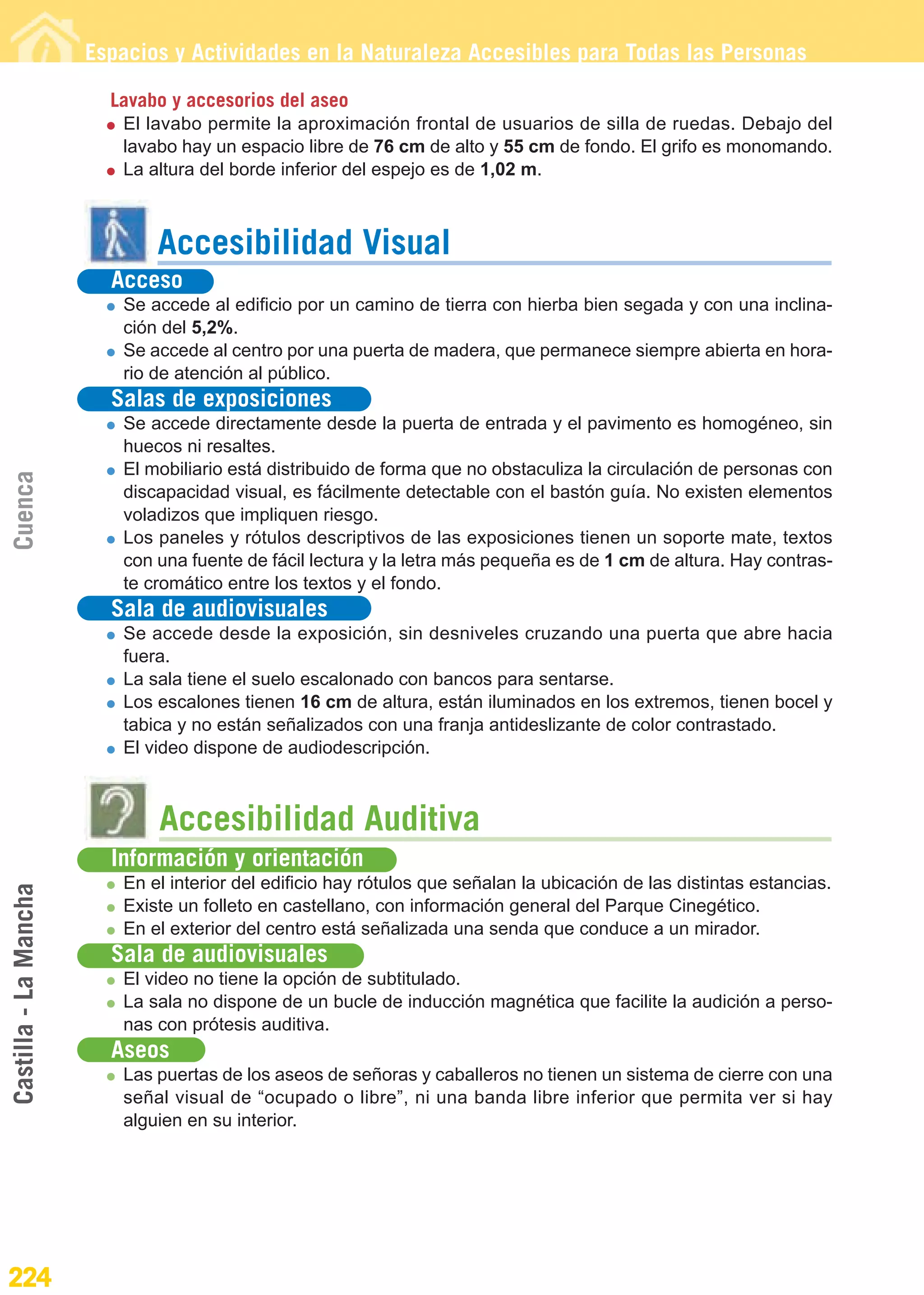 Guía_Completa                  22/8/11     14:38    Página 224




                       Espacios y Actividades en la Naturaleza Accesibles para Todas las Personas

                         Lavabo y accesorios del aseo
                          El lavabo permite la aproximación frontal de usuarios de silla de ruedas. Debajo del
                          lavabo hay un espacio libre de 76 cm de alto y 55 cm de fondo. El grifo es monomando.
                          La altura del borde inferior del espejo es de 1,02 m.



                              Accesibilidad Visual
                         Acceso
                          Se accede al edificio por un camino de tierra con hierba bien segada y con una inclina-
                          ción del 5,2%.
                          Se accede al centro por una puerta de madera, que permanece siempre abierta en hora-
                          rio de atención al público.
                         Salas de exposiciones
                          Se accede directamente desde la puerta de entrada y el pavimento es homogéneo, sin
                          huecos ni resaltes.
                          El mobiliario está distribuido de forma que no obstaculiza la circulación de personas con
Cuenca




                          discapacidad visual, es fácilmente detectable con el bastón guía. No existen elementos
                          voladizos que impliquen riesgo.
                          Los paneles y rótulos descriptivos de las exposiciones tienen un soporte mate, textos
                          con una fuente de fácil lectura y la letra más pequeña es de 1 cm de altura. Hay contras-
                          te cromático entre los textos y el fondo.
                         Sala de audiovisuales
                          Se accede desde la exposición, sin desniveles cruzando una puerta que abre hacia
                          fuera.
                          La sala tiene el suelo escalonado con bancos para sentarse.
                          Los escalones tienen 16 cm de altura, están iluminados en los extremos, tienen bocel y
                          tabica y no están señalizados con una franja antideslizante de color contrastado.
                          El video dispone de audiodescripción.



                              Accesibilidad Auditiva
                         Información y orientación
                          En el interior del edificio hay rótulos que señalan la ubicación de las distintas estancias.
Castilla - La Mancha




                          Existe un folleto en castellano, con información general del Parque Cinegético.
                          En el exterior del centro está señalizada una senda que conduce a un mirador.
                         Sala de audiovisuales
                          El video no tiene la opción de subtitulado.
                          La sala no dispone de un bucle de inducción magnética que facilite la audición a perso-
                          nas con prótesis auditiva.
                         Aseos
                          Las puertas de los aseos de señoras y caballeros no tienen un sistema de cierre con una
                          señal visual de “ocupado o libre”, ni una banda libre inferior que permita ver si hay
                          alguien en su interior.




224
 