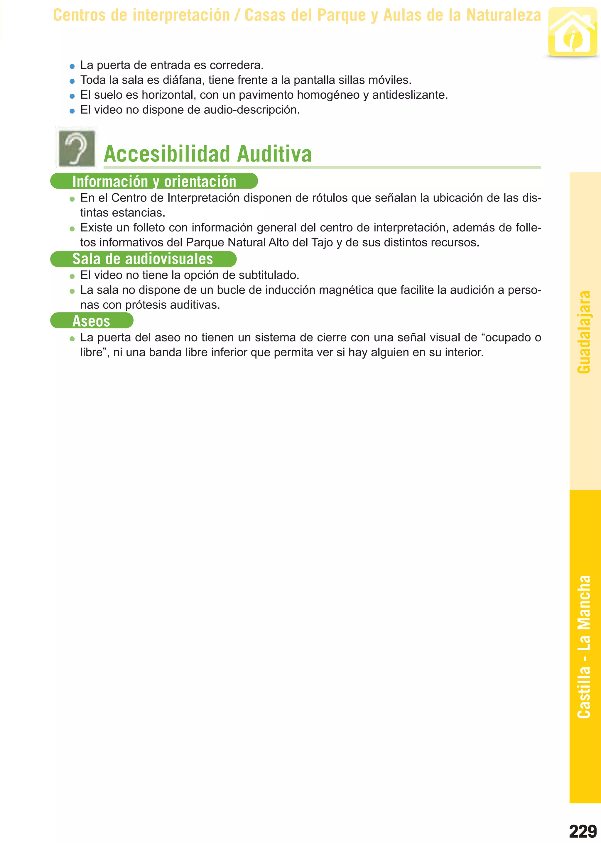 Guía_Completa   22/8/11    14:38    Página 229



       Centros de interpretación / Casas del Parque y Aulas de la Naturaleza

           La puerta de entrada es corredera.
           Toda la sala es diáfana, tiene frente a la pantalla sillas móviles.
           El suelo es horizontal, con un pavimento homogéneo y antideslizante.
           El video no dispone de audio-descripción.



                Accesibilidad Auditiva
         Información y orientación
           En el Centro de Interpretación disponen de rótulos que señalan la ubicación de las dis-
           tintas estancias.
           Existe un folleto con información general del centro de interpretación, además de folle-
           tos informativos del Parque Natural Alto del Tajo y de sus distintos recursos.
         Sala de audiovisuales
           El video no tiene la opción de subtitulado.
           La sala no dispone de un bucle de inducción magnética que facilite la audición a perso-




                                                                                                      Guadalajara
           nas con prótesis auditivas.
         Aseos
           La puerta del aseo no tienen un sistema de cierre con una señal visual de “ocupado o
           libre”, ni una banda libre inferior que permita ver si hay alguien en su interior.




                                                                                                      Castilla - La Mancha




                                                                                                      229
 