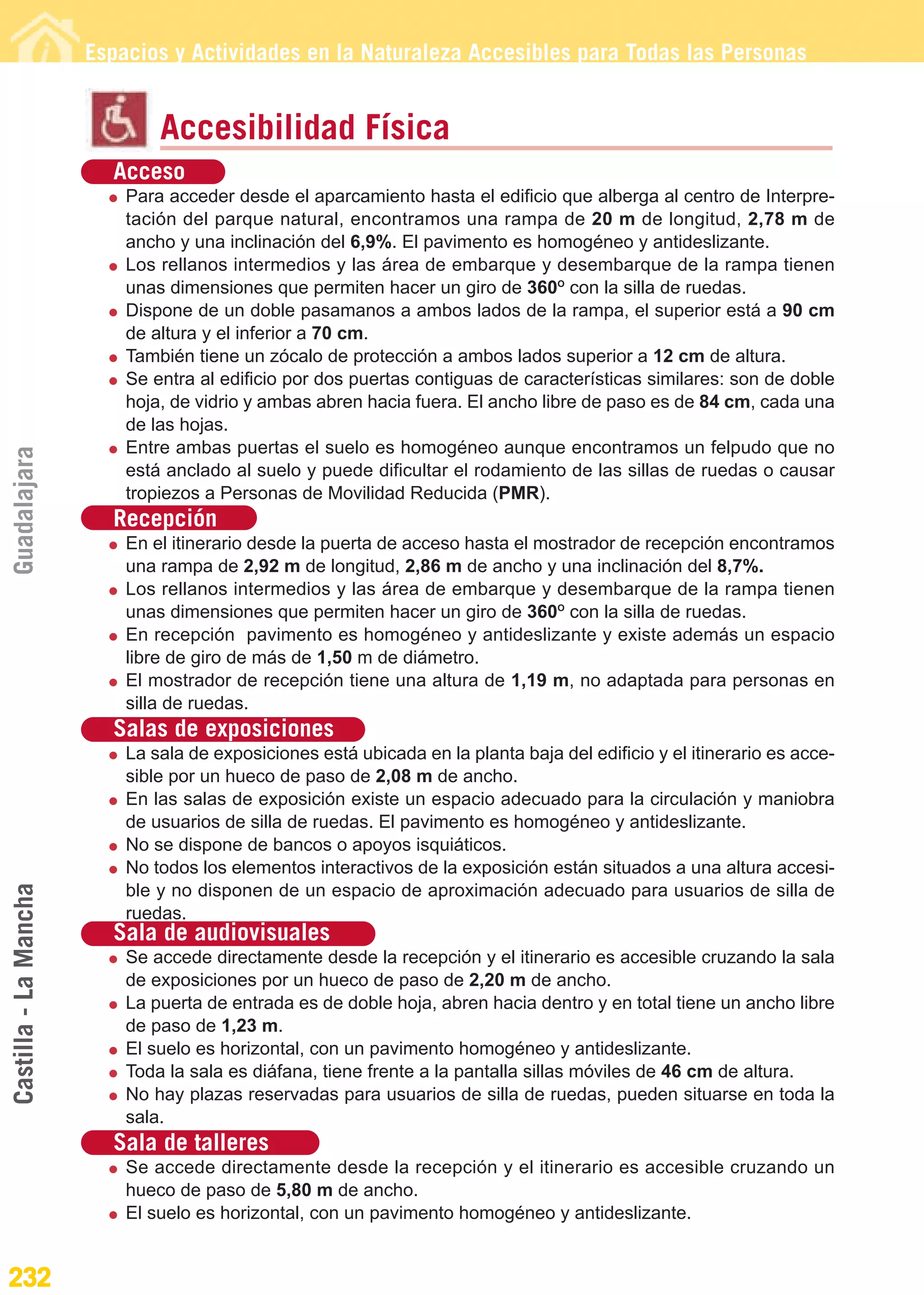 Guía_Completa                  22/8/11      14:38    Página 232




                       Espacios y Actividades en la Naturaleza Accesibles para Todas las Personas


                               Accesibilidad Física
                         Acceso
                           Para acceder desde el aparcamiento hasta el edificio que alberga al centro de Interpre-
                           tación del parque natural, encontramos una rampa de 20 m de longitud, 2,78 m de
                           ancho y una inclinación del 6,9%. El pavimento es homogéneo y antideslizante.
                           Los rellanos intermedios y las área de embarque y desembarque de la rampa tienen
                           unas dimensiones que permiten hacer un giro de 360O con la silla de ruedas.
                           Dispone de un doble pasamanos a ambos lados de la rampa, el superior está a 90 cm
                           de altura y el inferior a 70 cm.
                           También tiene un zócalo de protección a ambos lados superior a 12 cm de altura.
                           Se entra al edificio por dos puertas contiguas de características similares: son de doble
                           hoja, de vidrio y ambas abren hacia fuera. El ancho libre de paso es de 84 cm, cada una
                           de las hojas.
                           Entre ambas puertas el suelo es homogéneo aunque encontramos un felpudo que no
Guadalajara




                           está anclado al suelo y puede dificultar el rodamiento de las sillas de ruedas o causar
                           tropiezos a Personas de Movilidad Reducida (PMR).
                         Recepción
                           En el itinerario desde la puerta de acceso hasta el mostrador de recepción encontramos
                           una rampa de 2,92 m de longitud, 2,86 m de ancho y una inclinación del 8,7%.
                           Los rellanos intermedios y las área de embarque y desembarque de la rampa tienen
                           unas dimensiones que permiten hacer un giro de 360O con la silla de ruedas.
                           En recepción pavimento es homogéneo y antideslizante y existe además un espacio
                           libre de giro de más de 1,50 m de diámetro.
                           El mostrador de recepción tiene una altura de 1,19 m, no adaptada para personas en
                           silla de ruedas.
                         Salas de exposiciones
                           La sala de exposiciones está ubicada en la planta baja del edificio y el itinerario es acce-
                           sible por un hueco de paso de 2,08 m de ancho.
                           En las salas de exposición existe un espacio adecuado para la circulación y maniobra
                           de usuarios de silla de ruedas. El pavimento es homogéneo y antideslizante.
                           No se dispone de bancos o apoyos isquiáticos.
                           No todos los elementos interactivos de la exposición están situados a una altura accesi-
Castilla - La Mancha




                           ble y no disponen de un espacio de aproximación adecuado para usuarios de silla de
                           ruedas.
                         Sala de audiovisuales
                           Se accede directamente desde la recepción y el itinerario es accesible cruzando la sala
                           de exposiciones por un hueco de paso de 2,20 m de ancho.
                           La puerta de entrada es de doble hoja, abren hacia dentro y en total tiene un ancho libre
                           de paso de 1,23 m.
                           El suelo es horizontal, con un pavimento homogéneo y antideslizante.
                           Toda la sala es diáfana, tiene frente a la pantalla sillas móviles de 46 cm de altura.
                           No hay plazas reservadas para usuarios de silla de ruedas, pueden situarse en toda la
                           sala.
                         Sala de talleres
                           Se accede directamente desde la recepción y el itinerario es accesible cruzando un
                           hueco de paso de 5,80 m de ancho.
                           El suelo es horizontal, con un pavimento homogéneo y antideslizante.


232
 