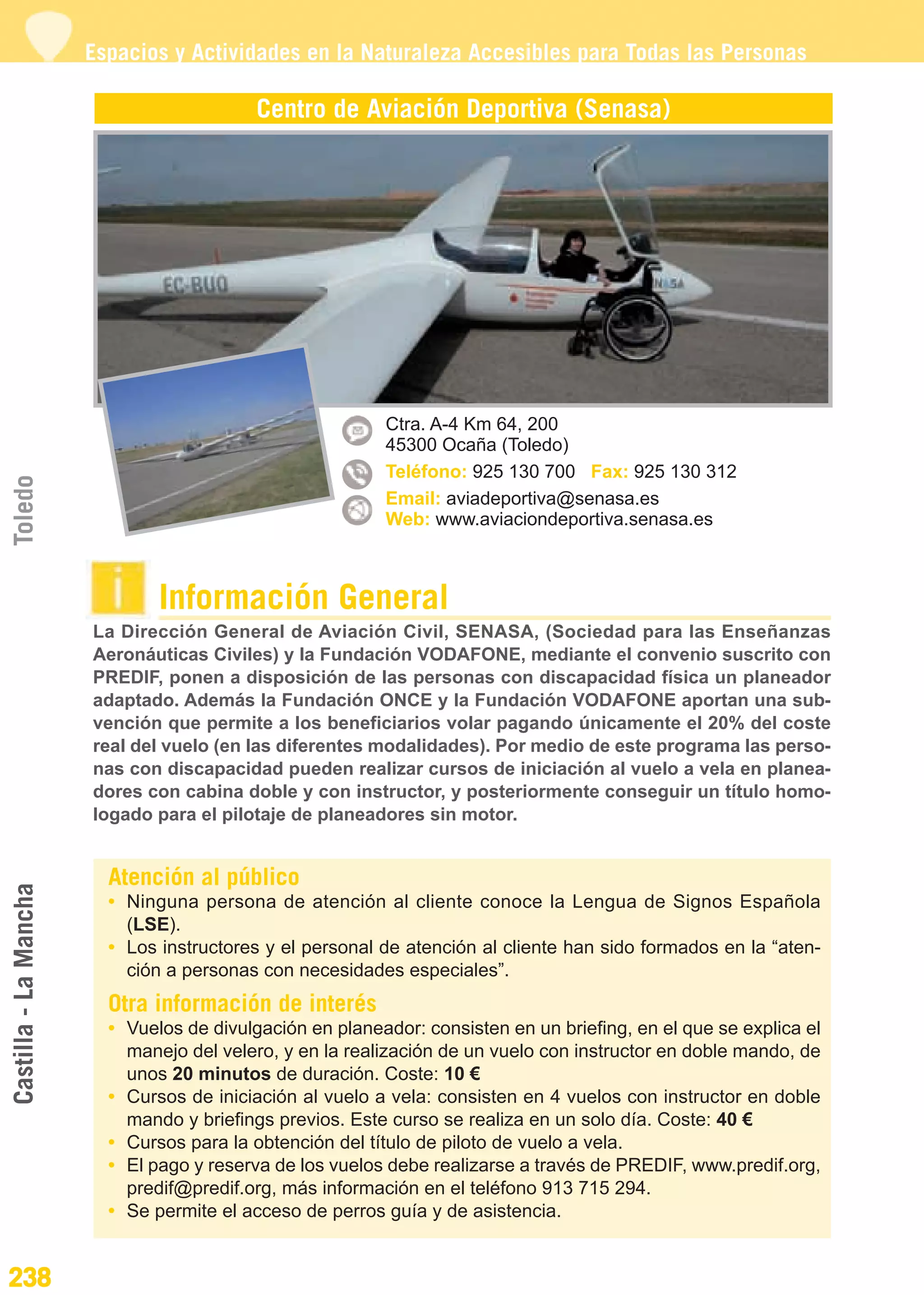 Guía_Completa                  22/8/11     14:38    Página 238




                       Espacios y Actividades en la Naturaleza Accesibles para Todas las Personas

                                           Centro de Aviación Deportiva (Senasa)




                                                          Ctra. A-4 Km 64, 200
                                                          45300 Ocaña (Toledo)
                                                          Teléfono: 925 130 700 Fax: 925 130 312
Toledo




                                                          Email: aviadeportiva@senasa.es
                                                          Web: www.aviaciondeportiva.senasa.es



                               Información General
                       La Dirección General de Aviación Civil, SENASA, (Sociedad para las Enseñanzas
                       Aeronáuticas Civiles) y la Fundación VODAFONE, mediante el convenio suscrito con
                       PREDIF, ponen a disposición de las personas con discapacidad física un planeador
                       adaptado. Además la Fundación ONCE y la Fundación VODAFONE aportan una sub-
                       vención que permite a los beneficiarios volar pagando únicamente el 20% del coste
                       real del vuelo (en las diferentes modalidades). Por medio de este programa las perso-
                       nas con discapacidad pueden realizar cursos de iniciación al vuelo a vela en planea-
                       dores con cabina doble y con instructor, y posteriormente conseguir un título homo-
                       logado para el pilotaje de planeadores sin motor.


                         Atención al público
Castilla - La Mancha




                         • Ninguna persona de atención al cliente conoce la Lengua de Signos Española
                           (LSE).
                         • Los instructores y el personal de atención al cliente han sido formados en la “aten-
                           ción a personas con necesidades especiales”.
                         Otra información de interés
                         • Vuelos de divulgación en planeador: consisten en un briefing, en el que se explica el
                           manejo del velero, y en la realización de un vuelo con instructor en doble mando, de
                           unos 20 minutos de duración. Coste: 10 €
                         • Cursos de iniciación al vuelo a vela: consisten en 4 vuelos con instructor en doble
                           mando y briefings previos. Este curso se realiza en un solo día. Coste: 40 €
                         • Cursos para la obtención del título de piloto de vuelo a vela.
                         • El pago y reserva de los vuelos debe realizarse a través de PREDIF, www.predif.org,
                           predif@predif.org, más información en el teléfono 913 715 294.
                         • Se permite el acceso de perros guía y de asistencia.


238
 