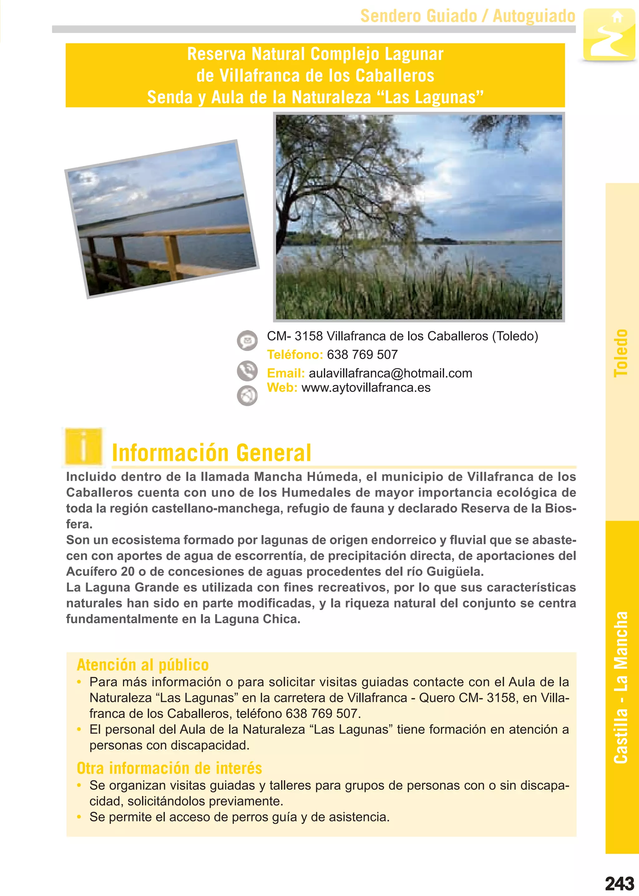 Guía_Completa   22/8/11   14:38    Página 243



                                                         Sendero Guiado / Autoguiado

                         Reserva Natural Complejo Lagunar
                           de Villafranca de los Caballeros
                     Senda y Aula de la Naturaleza “Las Lagunas”




                                                                                                 Toledo
                                         CM- 3158 Villafranca de los Caballeros (Toledo)
                                         Teléfono: 638 769 507
                                         Email: aulavillafranca@hotmail.com
                                         Web: www.aytovillafranca.es




                Información General
        Incluido dentro de la llamada Mancha Húmeda, el municipio de Villafranca de los
        Caballeros cuenta con uno de los Humedales de mayor importancia ecológica de
        toda la región castellano-manchega, refugio de fauna y declarado Reserva de la Bios-
        fera.
        Son un ecosistema formado por lagunas de origen endorreico y fluvial que se abaste-
        cen con aportes de agua de escorrentía, de precipitación directa, de aportaciones del
        Acuífero 20 o de concesiones de aguas procedentes del río Guigüela.
        La Laguna Grande es utilizada con fines recreativos, por lo que sus características
        naturales han sido en parte modificadas, y la riqueza natural del conjunto se centra
        fundamentalmente en la Laguna Chica.                                                     Castilla - La Mancha

         Atención al público
         • Para más información o para solicitar visitas guiadas contacte con el Aula de la
           Naturaleza “Las Lagunas” en la carretera de Villafranca - Quero CM- 3158, en Villa-
           franca de los Caballeros, teléfono 638 769 507.
         • El personal del Aula de la Naturaleza “Las Lagunas” tiene formación en atención a
           personas con discapacidad.
         Otra información de interés
         • Se organizan visitas guiadas y talleres para grupos de personas con o sin discapa-
           cidad, solicitándolos previamente.
         • Se permite el acceso de perros guía y de asistencia.




                                                                                                 243
 