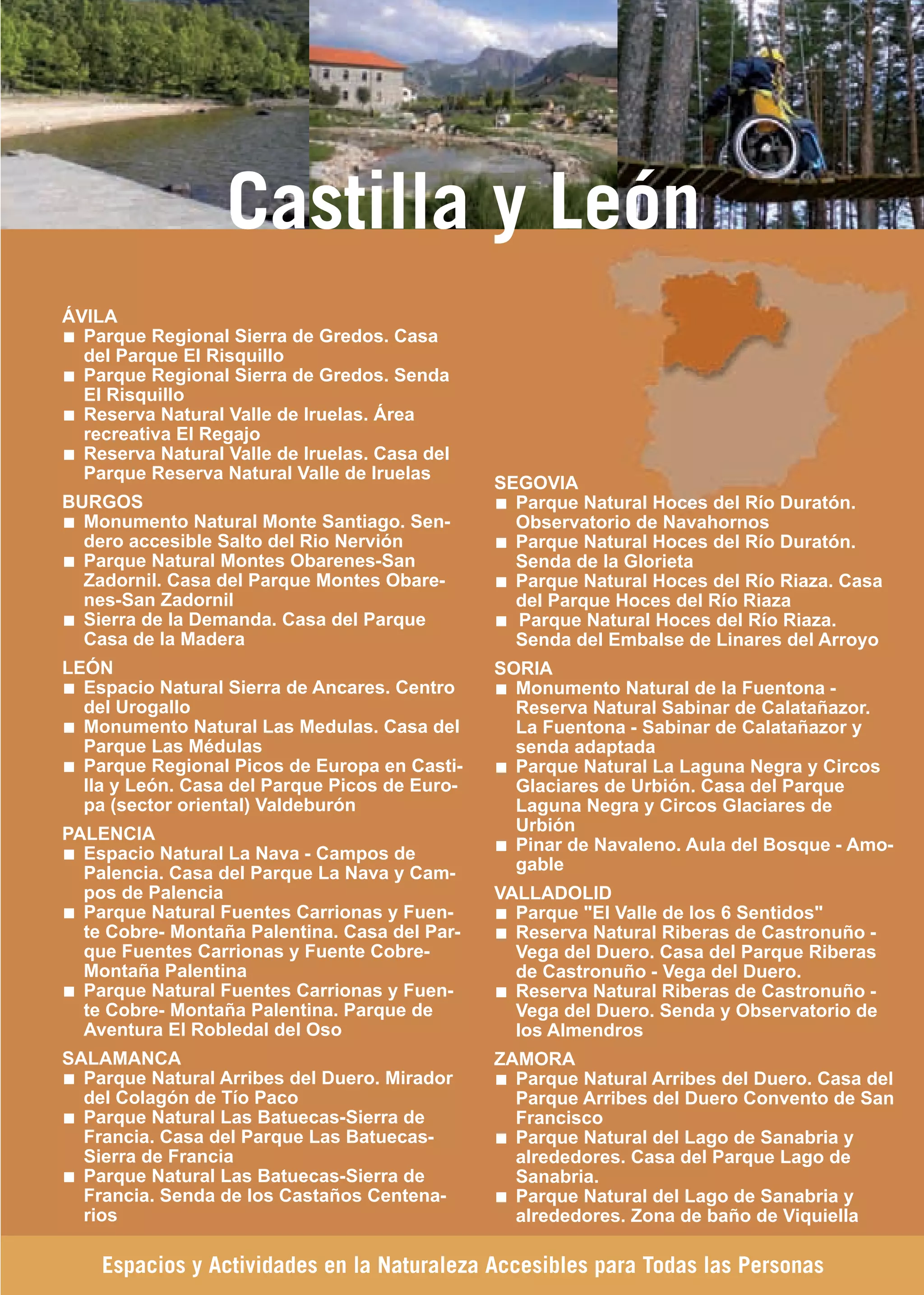 Guía_Completa   22/8/11    14:39   Página 251




                       Castilla y León
     ÁVILA
       Parque Regional Sierra de Gredos. Casa
       del Parque El Risquillo
       Parque Regional Sierra de Gredos. Senda
       El Risquillo
       Reserva Natural Valle de Iruelas. Área
       recreativa El Regajo
       Reserva Natural Valle de Iruelas. Casa del
       Parque Reserva Natural Valle de Iruelas
                                                    SEGOVIA
     BURGOS                                           Parque Natural Hoces del Río Duratón.
       Monumento Natural Monte Santiago. Sen-         Observatorio de Navahornos
       dero accesible Salto del Rio Nervión           Parque Natural Hoces del Río Duratón.
       Parque Natural Montes Obarenes-San             Senda de la Glorieta
       Zadornil. Casa del Parque Montes Obare-        Parque Natural Hoces del Río Riaza. Casa
       nes-San Zadornil                               del Parque Hoces del Río Riaza
       Sierra de la Demanda. Casa del Parque          Parque Natural Hoces del Río Riaza.
       Casa de la Madera                              Senda del Embalse de Linares del Arroyo
     LEÓN                                           SORIA
       Espacio Natural Sierra de Ancares. Centro      Monumento Natural de la Fuentona -
       del Urogallo                                   Reserva Natural Sabinar de Calatañazor.
       Monumento Natural Las Medulas. Casa del        La Fuentona - Sabinar de Calatañazor y
       Parque Las Médulas                             senda adaptada
       Parque Regional Picos de Europa en Casti-      Parque Natural La Laguna Negra y Circos
       lla y León. Casa del Parque Picos de Euro-     Glaciares de Urbión. Casa del Parque
       pa (sector oriental) Valdeburón                Laguna Negra y Circos Glaciares de
     PALENCIA                                         Urbión
       Espacio Natural La Nava - Campos de            Pinar de Navaleno. Aula del Bosque - Amo-
       Palencia. Casa del Parque La Nava y Cam-       gable
       pos de Palencia                              VALLADOLID
       Parque Natural Fuentes Carrionas y Fuen-       Parque "El Valle de los 6 Sentidos"
       te Cobre- Montaña Palentina. Casa del Par-     Reserva Natural Riberas de Castronuño -
       que Fuentes Carrionas y Fuente Cobre-          Vega del Duero. Casa del Parque Riberas
       Montaña Palentina                              de Castronuño - Vega del Duero.
       Parque Natural Fuentes Carrionas y Fuen-       Reserva Natural Riberas de Castronuño -
       te Cobre- Montaña Palentina. Parque de         Vega del Duero. Senda y Observatorio de
       Aventura El Robledal del Oso                   los Almendros
     SALAMANCA                                      ZAMORA
       Parque Natural Arribes del Duero. Mirador      Parque Natural Arribes del Duero. Casa del
       del Colagón de Tío Paco                        Parque Arribes del Duero Convento de San
       Parque Natural Las Batuecas-Sierra de          Francisco
       Francia. Casa del Parque Las Batuecas-         Parque Natural del Lago de Sanabria y
       Sierra de Francia                              alrededores. Casa del Parque Lago de
       Parque Natural Las Batuecas-Sierra de          Sanabria.
       Francia. Senda de los Castaños Centena-        Parque Natural del Lago de Sanabria y
       rios                                           alrededores. Zona de baño de Viquiella

         Espacios y Actividades en la Naturaleza Accesibles para Todas las Personas
 