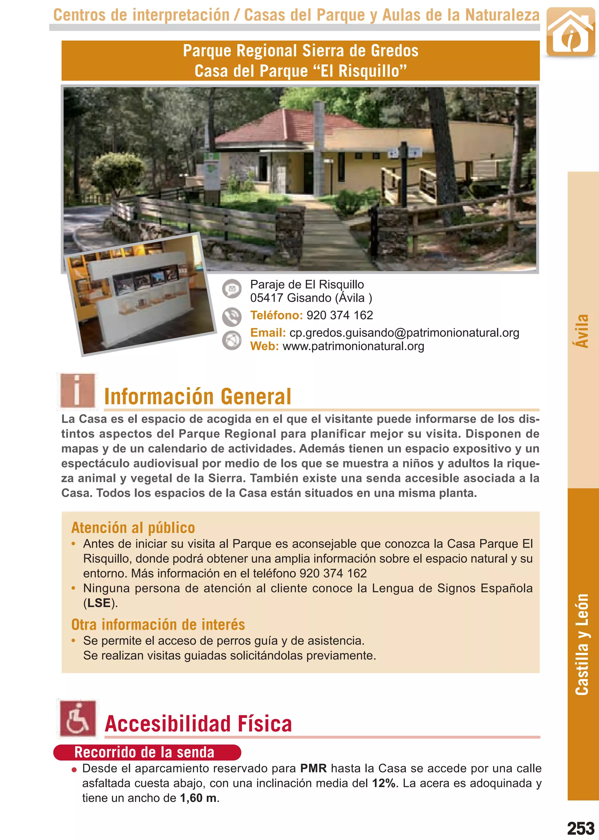 Guía_Completa   22/8/11   14:39    Página 253



       Centros de interpretación / Casas del Parque y Aulas de la Naturaleza

                             Parque Regional Sierra de Gredos
                              Casa del Parque “El Risquillo”




                                          Paraje de El Risquillo
                                          05417 Gisando (Ávila )
                                          Teléfono: 920 374 162




                                                                                                 Ávila
                                          Email: cp.gredos.guisando@patrimonionatural.org
                                          Web: www.patrimonionatural.org



                Información General
        La Casa es el espacio de acogida en el que el visitante puede informarse de los dis-
        tintos aspectos del Parque Regional para planificar mejor su visita. Disponen de
        mapas y de un calendario de actividades. Además tienen un espacio expositivo y un
        espectáculo audiovisual por medio de los que se muestra a niños y adultos la rique-
        za animal y vegetal de la Sierra. También existe una senda accesible asociada a la
        Casa. Todos los espacios de la Casa están situados en una misma planta.


         Atención al público
         • Antes de iniciar su visita al Parque es aconsejable que conozca la Casa Parque El
           Risquillo, donde podrá obtener una amplia información sobre el espacio natural y su
           entorno. Más información en el teléfono 920 374 162
         • Ninguna persona de atención al cliente conoce la Lengua de Signos Española
                                                                                                 Castilla y León
           (LSE).
         Otra información de interés
         • Se permite el acceso de perros guía y de asistencia.
           Se realizan visitas guiadas solicitándolas previamente.




                Accesibilidad Física
          Recorrido de la senda
           Desde el aparcamiento reservado para PMR hasta la Casa se accede por una calle
           asfaltada cuesta abajo, con una inclinación media del 12%. La acera es adoquinada y
           tiene un ancho de 1,60 m.

                                                                                                 253
 