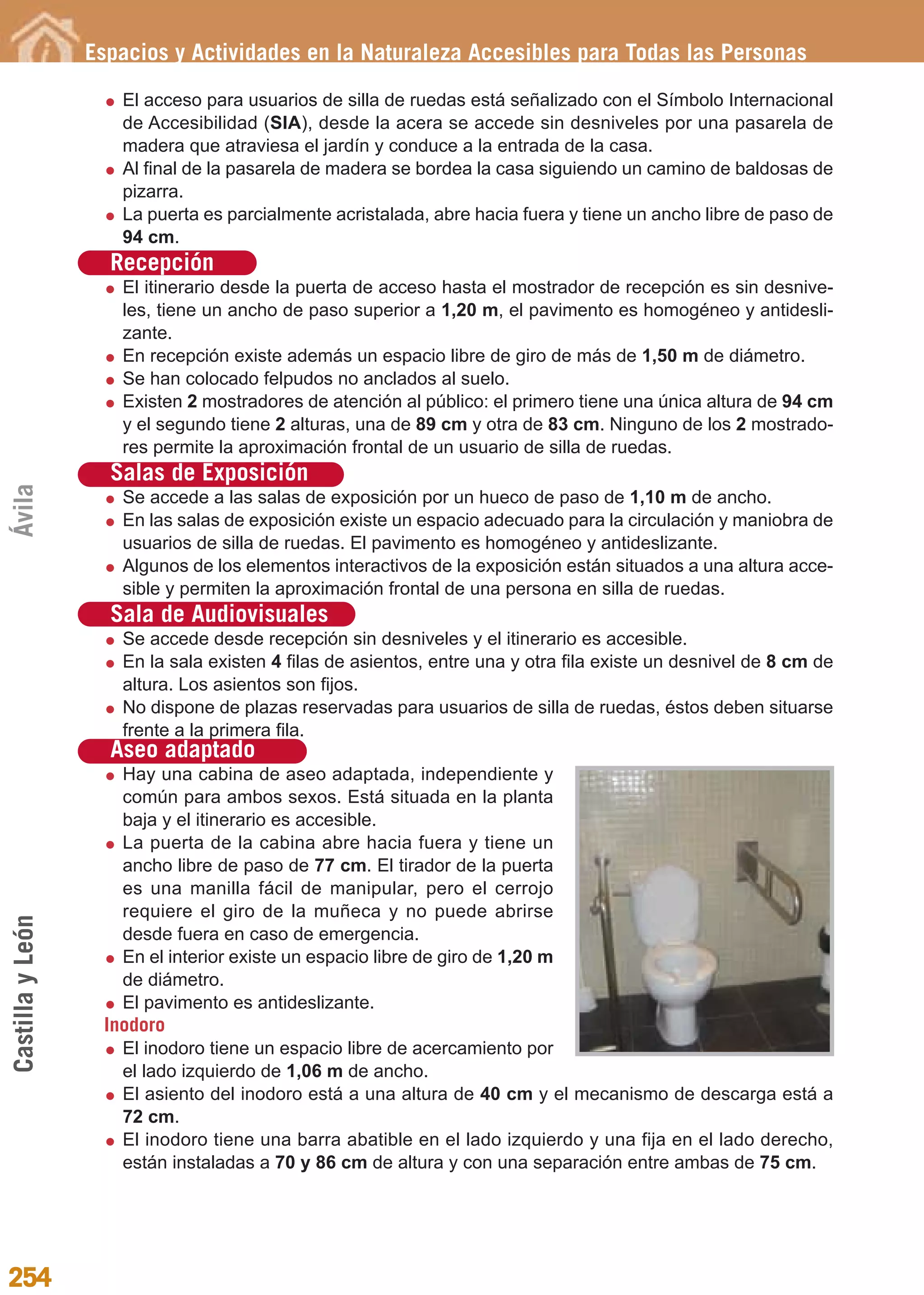 Guía_Completa             22/8/11     14:39     Página 254




                  Espacios y Actividades en la Naturaleza Accesibles para Todas las Personas

                     El acceso para usuarios de silla de ruedas está señalizado con el Símbolo Internacional
                     de Accesibilidad (SIA), desde la acera se accede sin desniveles por una pasarela de
                     madera que atraviesa el jardín y conduce a la entrada de la casa.
                     Al final de la pasarela de madera se bordea la casa siguiendo un camino de baldosas de
                     pizarra.
                     La puerta es parcialmente acristalada, abre hacia fuera y tiene un ancho libre de paso de
                     94 cm.
                    Recepción
                     El itinerario desde la puerta de acceso hasta el mostrador de recepción es sin desnive-
                     les, tiene un ancho de paso superior a 1,20 m, el pavimento es homogéneo y antidesli-
                     zante.
                     En recepción existe además un espacio libre de giro de más de 1,50 m de diámetro.
                     Se han colocado felpudos no anclados al suelo.
                     Existen 2 mostradores de atención al público: el primero tiene una única altura de 94 cm
                     y el segundo tiene 2 alturas, una de 89 cm y otra de 83 cm. Ninguno de los 2 mostrado-
                     res permite la aproximación frontal de un usuario de silla de ruedas.
                    Salas de Exposición
Ávila




                     Se accede a las salas de exposición por un hueco de paso de 1,10 m de ancho.
                     En las salas de exposición existe un espacio adecuado para la circulación y maniobra de
                     usuarios de silla de ruedas. El pavimento es homogéneo y antideslizante.
                     Algunos de los elementos interactivos de la exposición están situados a una altura acce-
                     sible y permiten la aproximación frontal de una persona en silla de ruedas.
                    Sala de Audiovisuales
                     Se accede desde recepción sin desniveles y el itinerario es accesible.
                     En la sala existen 4 filas de asientos, entre una y otra fila existe un desnivel de 8 cm de
                     altura. Los asientos son fijos.
                     No dispone de plazas reservadas para usuarios de silla de ruedas, éstos deben situarse
                     frente a la primera fila.
                    Aseo adaptado
                     Hay una cabina de aseo adaptada, independiente y
                     común para ambos sexos. Está situada en la planta
                     baja y el itinerario es accesible.
                     La puerta de la cabina abre hacia fuera y tiene un
                     ancho libre de paso de 77 cm. El tirador de la puerta
                     es una manilla fácil de manipular, pero el cerrojo
                     requiere el giro de la muñeca y no puede abrirse
Castilla y León




                     desde fuera en caso de emergencia.
                     En el interior existe un espacio libre de giro de 1,20 m
                     de diámetro.
                     El pavimento es antideslizante.
                   Inodoro
                     El inodoro tiene un espacio libre de acercamiento por
                     el lado izquierdo de 1,06 m de ancho.
                     El asiento del inodoro está a una altura de 40 cm y el mecanismo de descarga está a
                     72 cm.
                     El inodoro tiene una barra abatible en el lado izquierdo y una fija en el lado derecho,
                     están instaladas a 70 y 86 cm de altura y con una separación entre ambas de 75 cm.




254
 