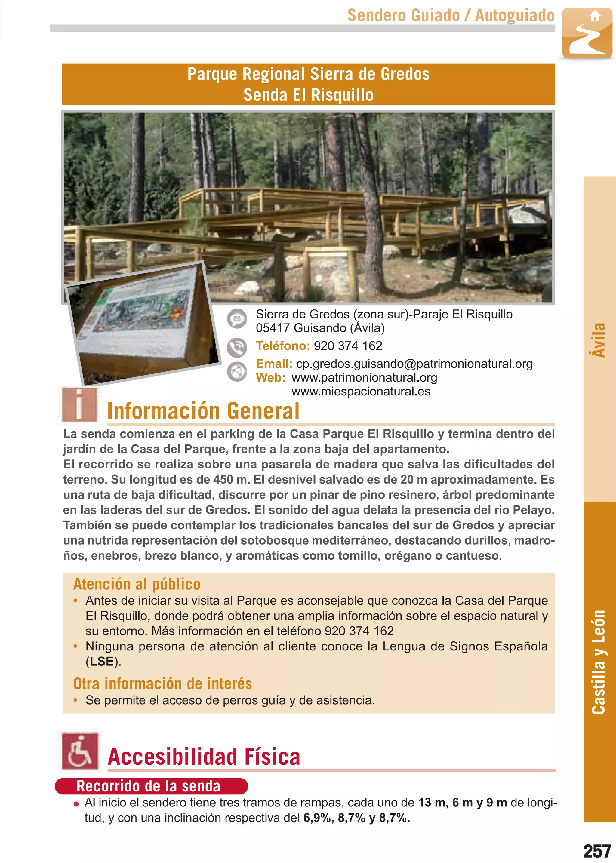 Guía_Completa   22/8/11    14:39    Página 257



                                                           Sendero Guiado / Autoguiado


                              Parque Regional Sierra de Gredos
                                     Senda El Risquillo




                                          Sierra de Gredos (zona sur)-Paraje El Risquillo




                                                                                                     Ávila
                                          05417 Guisando (Ávila)
                                          Teléfono: 920 374 162
                                          Email: cp.gredos.guisando@patrimonionatural.org
                                          Web: www.patrimonionatural.org
                                                 www.miespacionatural.es
                Información General
        La senda comienza en el parking de la Casa Parque El Risquillo y termina dentro del
        jardín de la Casa del Parque, frente a la zona baja del apartamento.
        El recorrido se realiza sobre una pasarela de madera que salva las dificultades del
        terreno. Su longitud es de 450 m. El desnivel salvado es de 20 m aproximadamente. Es
        una ruta de baja dificultad, discurre por un pinar de pino resinero, árbol predominante
        en las laderas del sur de Gredos. El sonido del agua delata la presencia del rio Pelayo.
        También se puede contemplar los tradicionales bancales del sur de Gredos y apreciar
        una nutrida representación del sotobosque mediterráneo, destacando durillos, madro-
        ños, enebros, brezo blanco, y aromáticas como tomillo, orégano o cantueso.

         Atención al público
         • Antes de iniciar su visita al Parque es aconsejable que conozca la Casa del Parque        Castilla y León
           El Risquillo, donde podrá obtener una amplia información sobre el espacio natural y
           su entorno. Más información en el teléfono 920 374 162
         • Ninguna persona de atención al cliente conoce la Lengua de Signos Española
           (LSE).
         Otra información de interés
         • Se permite el acceso de perros guía y de asistencia.



                Accesibilidad Física
          Recorrido de la senda
           Al inicio el sendero tiene tres tramos de rampas, cada uno de 13 m, 6 m y 9 m de longi-
           tud, y con una inclinación respectiva del 6,9%, 8,7% y 8,7%.

                                                                                                     257
 