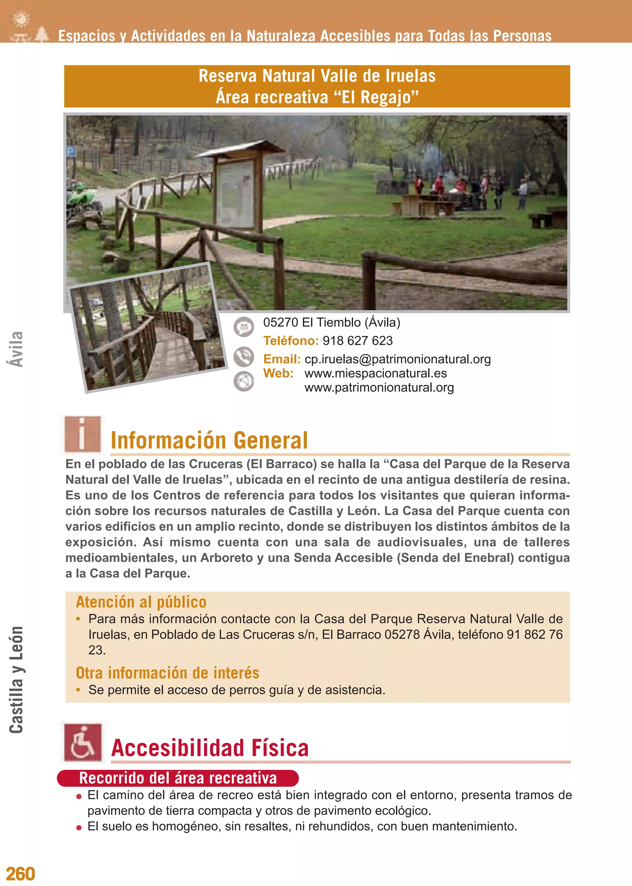 Guía_Completa              22/8/11    14:39    Página 260




                  Espacios y Actividades en la Naturaleza Accesibles para Todas las Personas

                                          Reserva Natural Valle de Iruelas
                                            Área recreativa “El Regajo”




                                                     05270 El Tiemblo (Ávila)
Ávila




                                                     Teléfono: 918 627 623
                                                     Email: cp.iruelas@patrimonionatural.org
                                                     Web: www.miespacionatural.es
                                                            www.patrimonionatural.org



                          Información General
                   En el poblado de las Cruceras (El Barraco) se halla la “Casa del Parque de la Reserva
                   Natural del Valle de Iruelas”, ubicada en el recinto de una antigua destilería de resina.
                   Es uno de los Centros de referencia para todos los visitantes que quieran informa-
                   ción sobre los recursos naturales de Castilla y León. La Casa del Parque cuenta con
                   varios edificios en un amplio recinto, donde se distribuyen los distintos ámbitos de la
                   exposición. Así mismo cuenta con una sala de audiovisuales, una de talleres
                   medioambientales, un Arboreto y una Senda Accesible (Senda del Enebral) contigua
                   a la Casa del Parque.

                    Atención al público
                    • Para más información contacte con la Casa del Parque Reserva Natural Valle de
Castilla y León




                      Iruelas, en Poblado de Las Cruceras s/n, El Barraco 05278 Ávila, teléfono 91 862 76
                      23.
                    Otra información de interés
                    • Se permite el acceso de perros guía y de asistencia.



                           Accesibilidad Física
                     Recorrido del área recreativa
                      El camino del área de recreo está bien integrado con el entorno, presenta tramos de
                      pavimento de tierra compacta y otros de pavimento ecológico.
                      El suelo es homogéneo, sin resaltes, ni rehundidos, con buen mantenimiento.


260
 