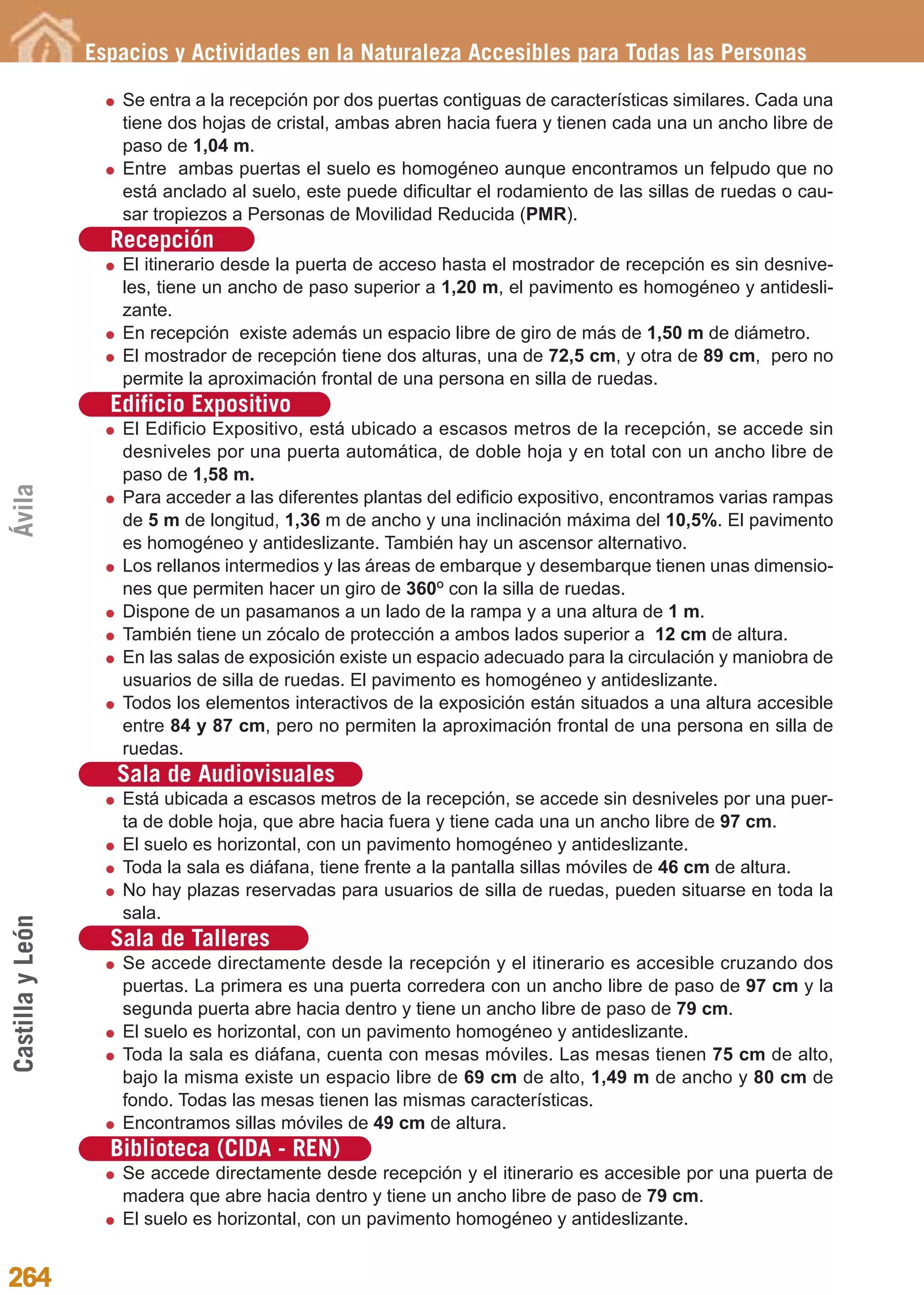 Guía_Completa             22/8/11    14:39     Página 264




                  Espacios y Actividades en la Naturaleza Accesibles para Todas las Personas

                     Se entra a la recepción por dos puertas contiguas de características similares. Cada una
                     tiene dos hojas de cristal, ambas abren hacia fuera y tienen cada una un ancho libre de
                     paso de 1,04 m.
                     Entre ambas puertas el suelo es homogéneo aunque encontramos un felpudo que no
                     está anclado al suelo, este puede dificultar el rodamiento de las sillas de ruedas o cau-
                     sar tropiezos a Personas de Movilidad Reducida (PMR).
                    Recepción
                     El itinerario desde la puerta de acceso hasta el mostrador de recepción es sin desnive-
                     les, tiene un ancho de paso superior a 1,20 m, el pavimento es homogéneo y antidesli-
                     zante.
                     En recepción existe además un espacio libre de giro de más de 1,50 m de diámetro.
                     El mostrador de recepción tiene dos alturas, una de 72,5 cm, y otra de 89 cm, pero no
                     permite la aproximación frontal de una persona en silla de ruedas.
                    Edificio Expositivo
                     El Edificio Expositivo, está ubicado a escasos metros de la recepción, se accede sin
                     desniveles por una puerta automática, de doble hoja y en total con un ancho libre de
                     paso de 1,58 m.
Ávila




                     Para acceder a las diferentes plantas del edificio expositivo, encontramos varias rampas
                     de 5 m de longitud, 1,36 m de ancho y una inclinación máxima del 10,5%. El pavimento
                     es homogéneo y antideslizante. También hay un ascensor alternativo.
                     Los rellanos intermedios y las áreas de embarque y desembarque tienen unas dimensio-
                     nes que permiten hacer un giro de 360O con la silla de ruedas.
                     Dispone de un pasamanos a un lado de la rampa y a una altura de 1 m.
                     También tiene un zócalo de protección a ambos lados superior a 12 cm de altura.
                     En las salas de exposición existe un espacio adecuado para la circulación y maniobra de
                     usuarios de silla de ruedas. El pavimento es homogéneo y antideslizante.
                     Todos los elementos interactivos de la exposición están situados a una altura accesible
                     entre 84 y 87 cm, pero no permiten la aproximación frontal de una persona en silla de
                     ruedas.
                     Sala de Audiovisuales
                     Está ubicada a escasos metros de la recepción, se accede sin desniveles por una puer-
                     ta de doble hoja, que abre hacia fuera y tiene cada una un ancho libre de 97 cm.
                     El suelo es horizontal, con un pavimento homogéneo y antideslizante.
                     Toda la sala es diáfana, tiene frente a la pantalla sillas móviles de 46 cm de altura.
                     No hay plazas reservadas para usuarios de silla de ruedas, pueden situarse en toda la
                     sala.
Castilla y León




                    Sala de Talleres
                     Se accede directamente desde la recepción y el itinerario es accesible cruzando dos
                     puertas. La primera es una puerta corredera con un ancho libre de paso de 97 cm y la
                     segunda puerta abre hacia dentro y tiene un ancho libre de paso de 79 cm.
                     El suelo es horizontal, con un pavimento homogéneo y antideslizante.
                     Toda la sala es diáfana, cuenta con mesas móviles. Las mesas tienen 75 cm de alto,
                     bajo la misma existe un espacio libre de 69 cm de alto, 1,49 m de ancho y 80 cm de
                     fondo. Todas las mesas tienen las mismas características.
                     Encontramos sillas móviles de 49 cm de altura.
                    Biblioteca (CIDA - REN)
                     Se accede directamente desde recepción y el itinerario es accesible por una puerta de
                     madera que abre hacia dentro y tiene un ancho libre de paso de 79 cm.
                     El suelo es horizontal, con un pavimento homogéneo y antideslizante.


264
 