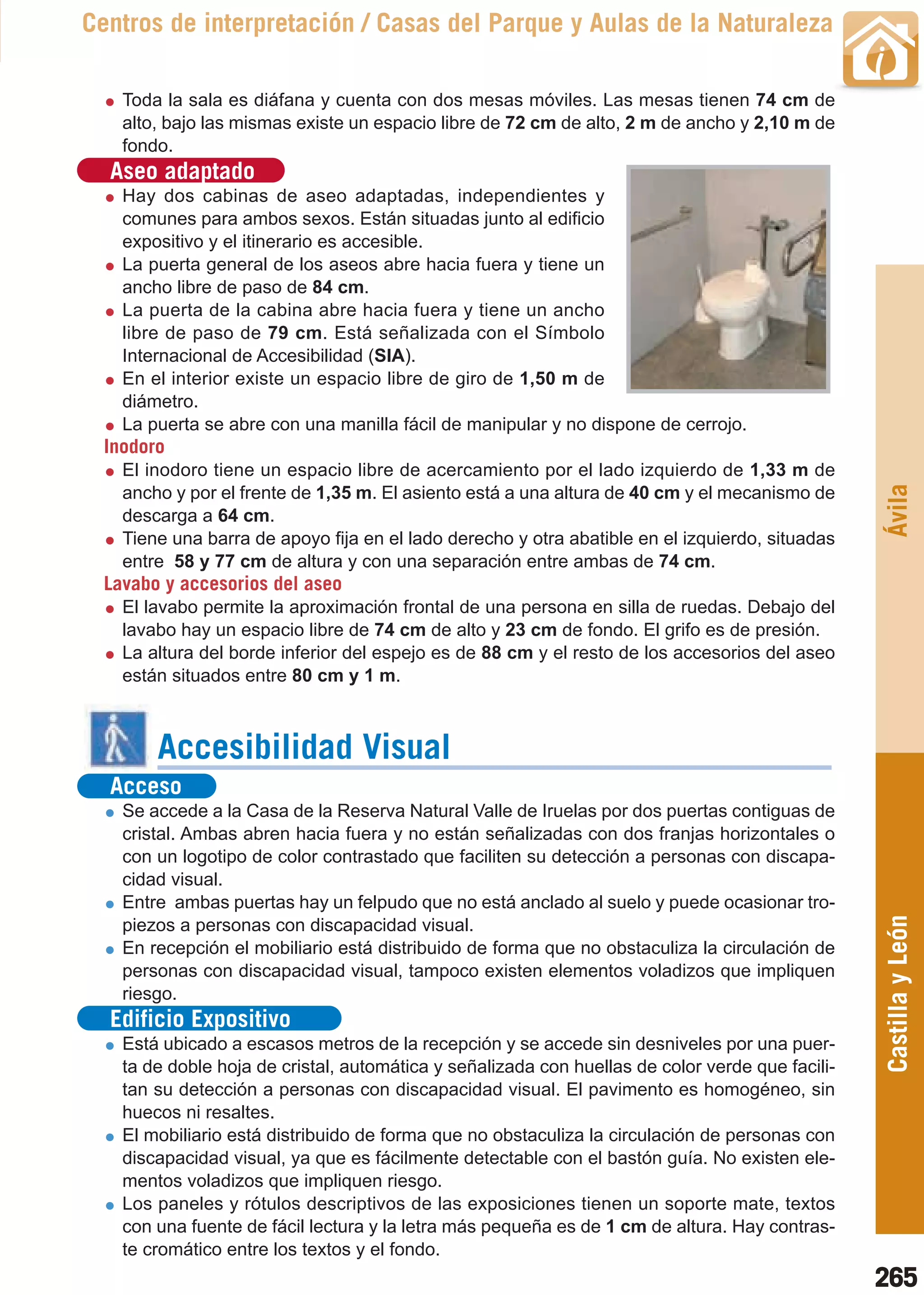 Guía_Completa   22/8/11     14:39    Página 265



       Centros de interpretación / Casas del Parque y Aulas de la Naturaleza

           Toda la sala es diáfana y cuenta con dos mesas móviles. Las mesas tienen 74 cm de
           alto, bajo las mismas existe un espacio libre de 72 cm de alto, 2 m de ancho y 2,10 m de
           fondo.
         Aseo adaptado
           Hay dos cabinas de aseo adaptadas, independientes y
           comunes para ambos sexos. Están situadas junto al edificio
           expositivo y el itinerario es accesible.
           La puerta general de los aseos abre hacia fuera y tiene un
           ancho libre de paso de 84 cm.
           La puerta de la cabina abre hacia fuera y tiene un ancho
           libre de paso de 79 cm. Está señalizada con el Símbolo
           Internacional de Accesibilidad (SIA).
           En el interior existe un espacio libre de giro de 1,50 m de
           diámetro.
           La puerta se abre con una manilla fácil de manipular y no dispone de cerrojo.
         Inodoro
           El inodoro tiene un espacio libre de acercamiento por el lado izquierdo de 1,33 m de




                                                                                                         Ávila
           ancho y por el frente de 1,35 m. El asiento está a una altura de 40 cm y el mecanismo de
           descarga a 64 cm.
           Tiene una barra de apoyo fija en el lado derecho y otra abatible en el izquierdo, situadas
           entre 58 y 77 cm de altura y con una separación entre ambas de 74 cm.
         Lavabo y accesorios del aseo
           El lavabo permite la aproximación frontal de una persona en silla de ruedas. Debajo del
           lavabo hay un espacio libre de 74 cm de alto y 23 cm de fondo. El grifo es de presión.
           La altura del borde inferior del espejo es de 88 cm y el resto de los accesorios del aseo
           están situados entre 80 cm y 1 m.



                Accesibilidad Visual
         Acceso
           Se accede a la Casa de la Reserva Natural Valle de Iruelas por dos puertas contiguas de
           cristal. Ambas abren hacia fuera y no están señalizadas con dos franjas horizontales o
           con un logotipo de color contrastado que faciliten su detección a personas con discapa-
           cidad visual.
           Entre ambas puertas hay un felpudo que no está anclado al suelo y puede ocasionar tro-        Castilla y León
           piezos a personas con discapacidad visual.
           En recepción el mobiliario está distribuido de forma que no obstaculiza la circulación de
           personas con discapacidad visual, tampoco existen elementos voladizos que impliquen
           riesgo.
         Edificio Expositivo
           Está ubicado a escasos metros de la recepción y se accede sin desniveles por una puer-
           ta de doble hoja de cristal, automática y señalizada con huellas de color verde que facili-
           tan su detección a personas con discapacidad visual. El pavimento es homogéneo, sin
           huecos ni resaltes.
           El mobiliario está distribuido de forma que no obstaculiza la circulación de personas con
           discapacidad visual, ya que es fácilmente detectable con el bastón guía. No existen ele-
           mentos voladizos que impliquen riesgo.
           Los paneles y rótulos descriptivos de las exposiciones tienen un soporte mate, textos
           con una fuente de fácil lectura y la letra más pequeña es de 1 cm de altura. Hay contras-
           te cromático entre los textos y el fondo.
                                                                                                         265
 