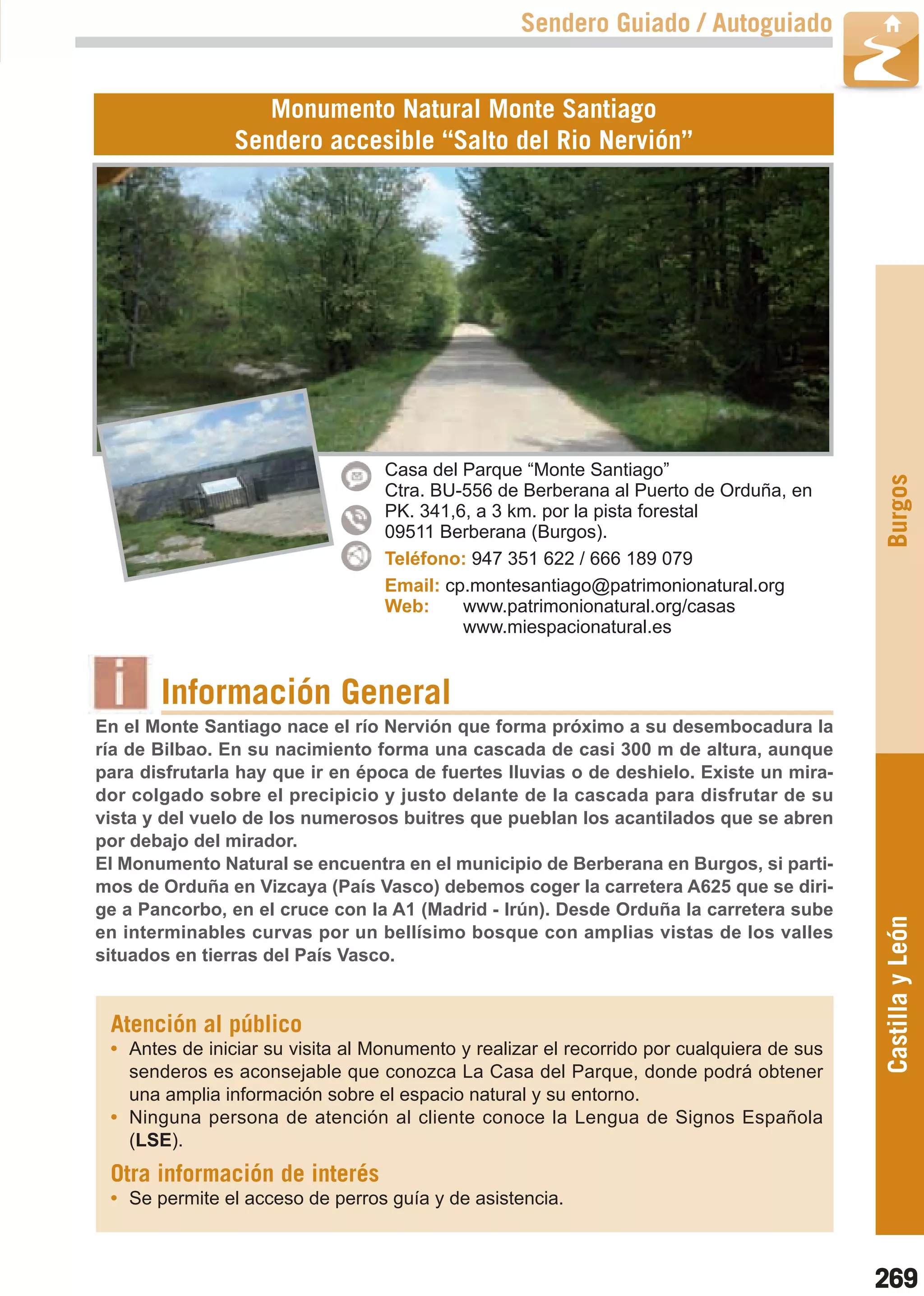 Guía_Completa   22/8/11   14:40    Página 269



                                                           Sendero Guiado / Autoguiado


                           Monumento Natural Monte Santiago
                        Sendero accesible “Salto del Rio Nervión”




                                          Casa del Parque “Monte Santiago”




                                                                                                   Burgos
                                          Ctra. BU-556 de Berberana al Puerto de Orduña, en
                                          PK. 341,6, a 3 km. por la pista forestal
                                          09511 Berberana (Burgos).
                                          Teléfono: 947 351 622 / 666 189 079
                                          Email: cp.montesantiago@patrimonionatural.org
                                          Web:     www.patrimonionatural.org/casas
                                                   www.miespacionatural.es


                Información General
        En el Monte Santiago nace el río Nervión que forma próximo a su desembocadura la
        ría de Bilbao. En su nacimiento forma una cascada de casi 300 m de altura, aunque
        para disfrutarla hay que ir en época de fuertes lluvias o de deshielo. Existe un mira-
        dor colgado sobre el precipicio y justo delante de la cascada para disfrutar de su
        vista y del vuelo de los numerosos buitres que pueblan los acantilados que se abren
        por debajo del mirador.
        El Monumento Natural se encuentra en el municipio de Berberana en Burgos, si parti-
        mos de Orduña en Vizcaya (País Vasco) debemos coger la carretera A625 que se diri-
        ge a Pancorbo, en el cruce con la A1 (Madrid - Irún). Desde Orduña la carretera sube
                                                                                                   Castilla y León
        en interminables curvas por un bellísimo bosque con amplias vistas de los valles
        situados en tierras del País Vasco.


         Atención al público
         • Antes de iniciar su visita al Monumento y realizar el recorrido por cualquiera de sus
           senderos es aconsejable que conozca La Casa del Parque, donde podrá obtener
           una amplia información sobre el espacio natural y su entorno.
         • Ninguna persona de atención al cliente conoce la Lengua de Signos Española
           (LSE).
         Otra información de interés
         • Se permite el acceso de perros guía y de asistencia.



                                                                                                   269
 