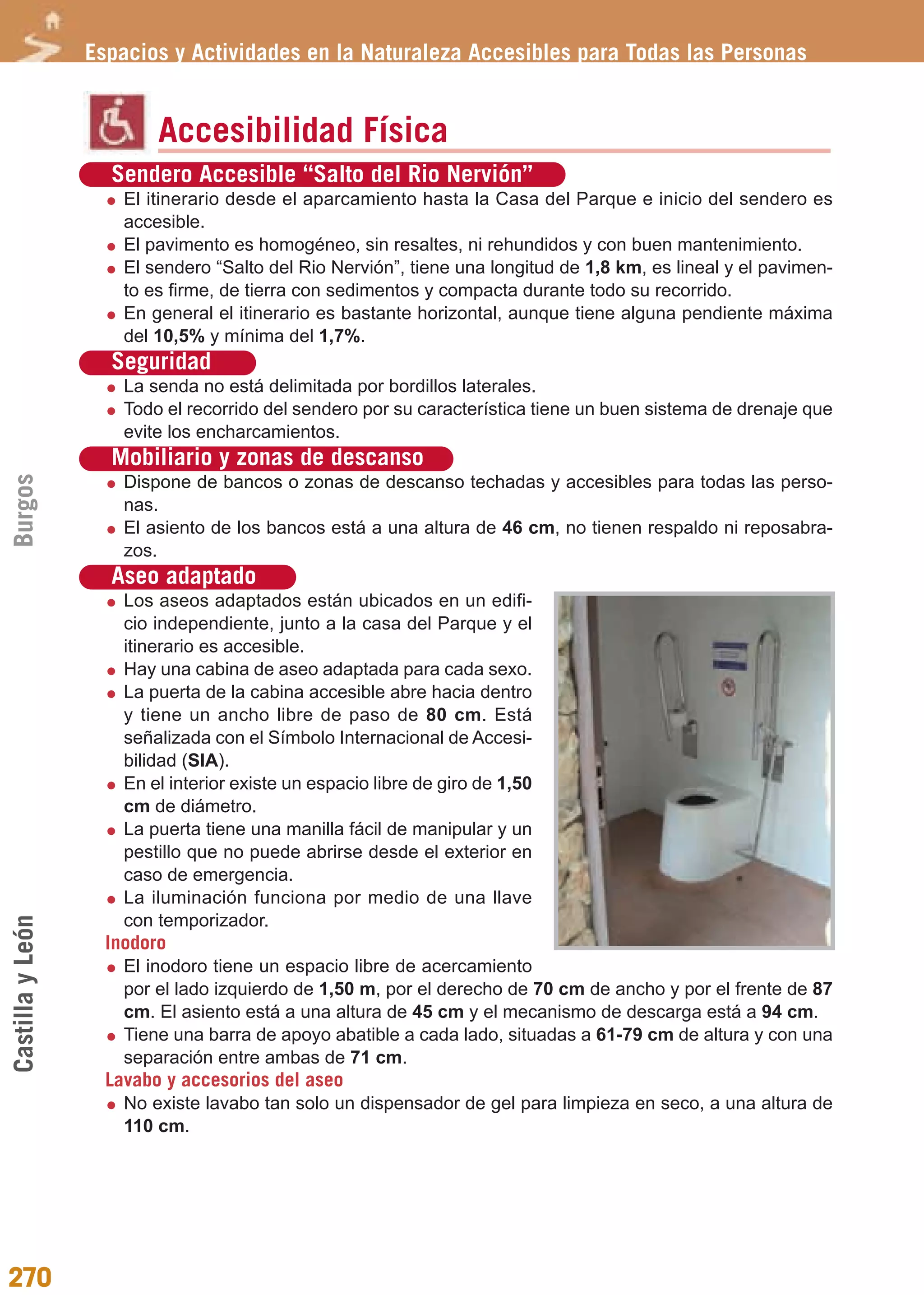 Guía_Completa              22/8/11     14:40     Página 270




                  Espacios y Actividades en la Naturaleza Accesibles para Todas las Personas


                          Accesibilidad Física
                    Sendero Accesible “Salto del Rio Nervión”
                      El itinerario desde el aparcamiento hasta la Casa del Parque e inicio del sendero es
                      accesible.
                      El pavimento es homogéneo, sin resaltes, ni rehundidos y con buen mantenimiento.
                      El sendero “Salto del Rio Nervión”, tiene una longitud de 1,8 km, es lineal y el pavimen-
                      to es firme, de tierra con sedimentos y compacta durante todo su recorrido.
                      En general el itinerario es bastante horizontal, aunque tiene alguna pendiente máxima
                      del 10,5% y mínima del 1,7%.
                    Seguridad
                      La senda no está delimitada por bordillos laterales.
                      Todo el recorrido del sendero por su característica tiene un buen sistema de drenaje que
                      evite los encharcamientos.
                    Mobiliario y zonas de descanso
Burgos




                      Dispone de bancos o zonas de descanso techadas y accesibles para todas las perso-
                      nas.
                      El asiento de los bancos está a una altura de 46 cm, no tienen respaldo ni reposabra-
                      zos.
                    Aseo adaptado
                      Los aseos adaptados están ubicados en un edifi-
                      cio independiente, junto a la casa del Parque y el
                      itinerario es accesible.
                      Hay una cabina de aseo adaptada para cada sexo.
                      La puerta de la cabina accesible abre hacia dentro
                      y tiene un ancho libre de paso de 80 cm. Está
                      señalizada con el Símbolo Internacional de Accesi-
                      bilidad (SIA).
                      En el interior existe un espacio libre de giro de 1,50
                      cm de diámetro.
                      La puerta tiene una manilla fácil de manipular y un
                      pestillo que no puede abrirse desde el exterior en
                      caso de emergencia.
                      La iluminación funciona por medio de una llave
                      con temporizador.
Castilla y León




                    Inodoro
                      El inodoro tiene un espacio libre de acercamiento
                      por el lado izquierdo de 1,50 m, por el derecho de 70 cm de ancho y por el frente de 87
                      cm. El asiento está a una altura de 45 cm y el mecanismo de descarga está a 94 cm.
                      Tiene una barra de apoyo abatible a cada lado, situadas a 61-79 cm de altura y con una
                      separación entre ambas de 71 cm.
                    Lavabo y accesorios del aseo
                      No existe lavabo tan solo un dispensador de gel para limpieza en seco, a una altura de
                      110 cm.




270
 