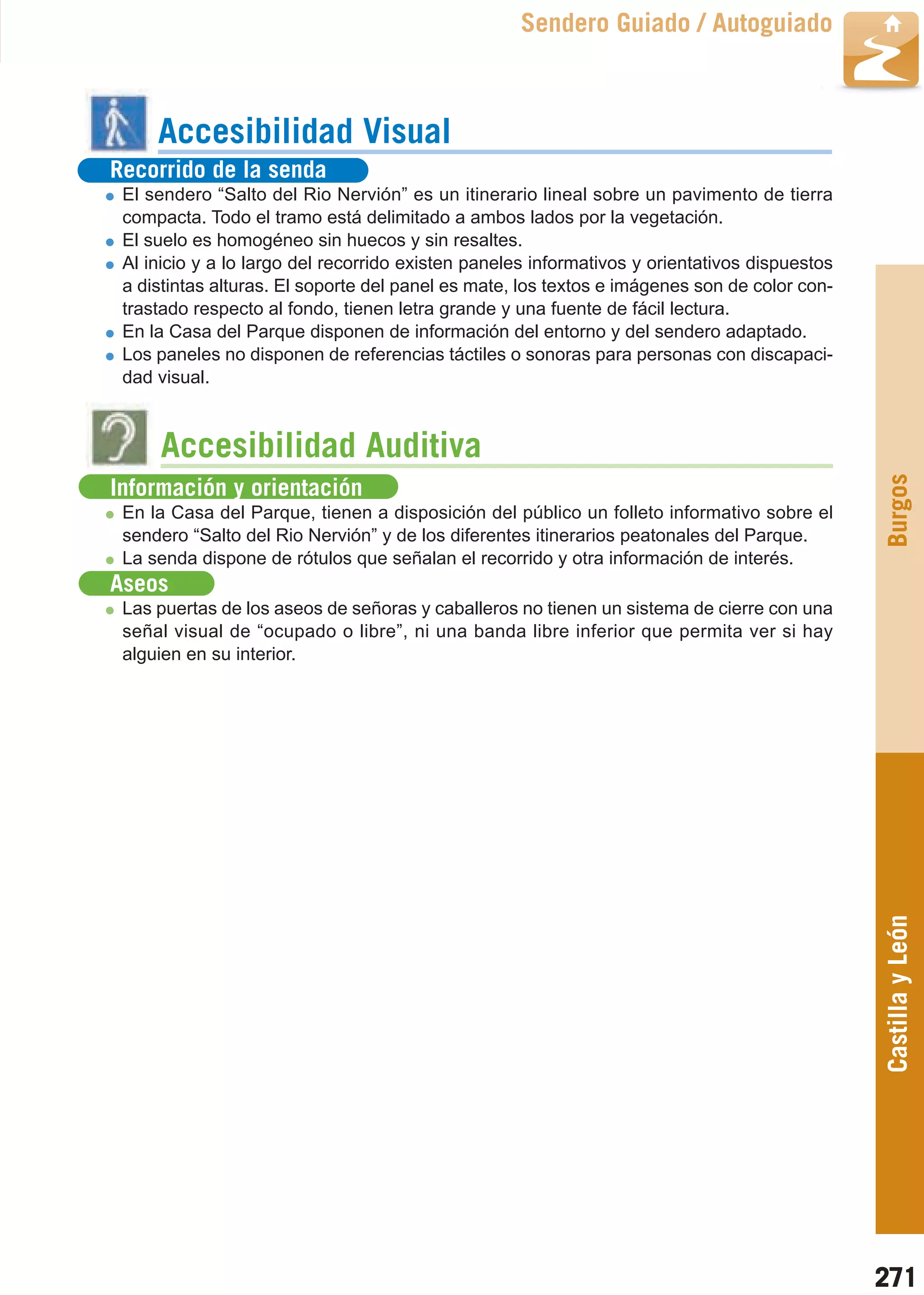 Guía_Completa   22/8/11     14:40    Página 271



                                                              Sendero Guiado / Autoguiado



                Accesibilidad Visual
         Recorrido de la senda
           El sendero “Salto del Rio Nervión” es un itinerario lineal sobre un pavimento de tierra
           compacta. Todo el tramo está delimitado a ambos lados por la vegetación.
           El suelo es homogéneo sin huecos y sin resaltes.
           Al inicio y a lo largo del recorrido existen paneles informativos y orientativos dispuestos
           a distintas alturas. El soporte del panel es mate, los textos e imágenes son de color con-
           trastado respecto al fondo, tienen letra grande y una fuente de fácil lectura.
           En la Casa del Parque disponen de información del entorno y del sendero adaptado.
           Los paneles no disponen de referencias táctiles o sonoras para personas con discapaci-
           dad visual.



                Accesibilidad Auditiva




                                                                                                         Burgos
         Información y orientación
           En la Casa del Parque, tienen a disposición del público un folleto informativo sobre el
           sendero “Salto del Rio Nervión” y de los diferentes itinerarios peatonales del Parque.
           La senda dispone de rótulos que señalan el recorrido y otra información de interés.
         Aseos
           Las puertas de los aseos de señoras y caballeros no tienen un sistema de cierre con una
           señal visual de “ocupado o libre”, ni una banda libre inferior que permita ver si hay
           alguien en su interior.




                                                                                                         Castilla y León




                                                                                                         271
 