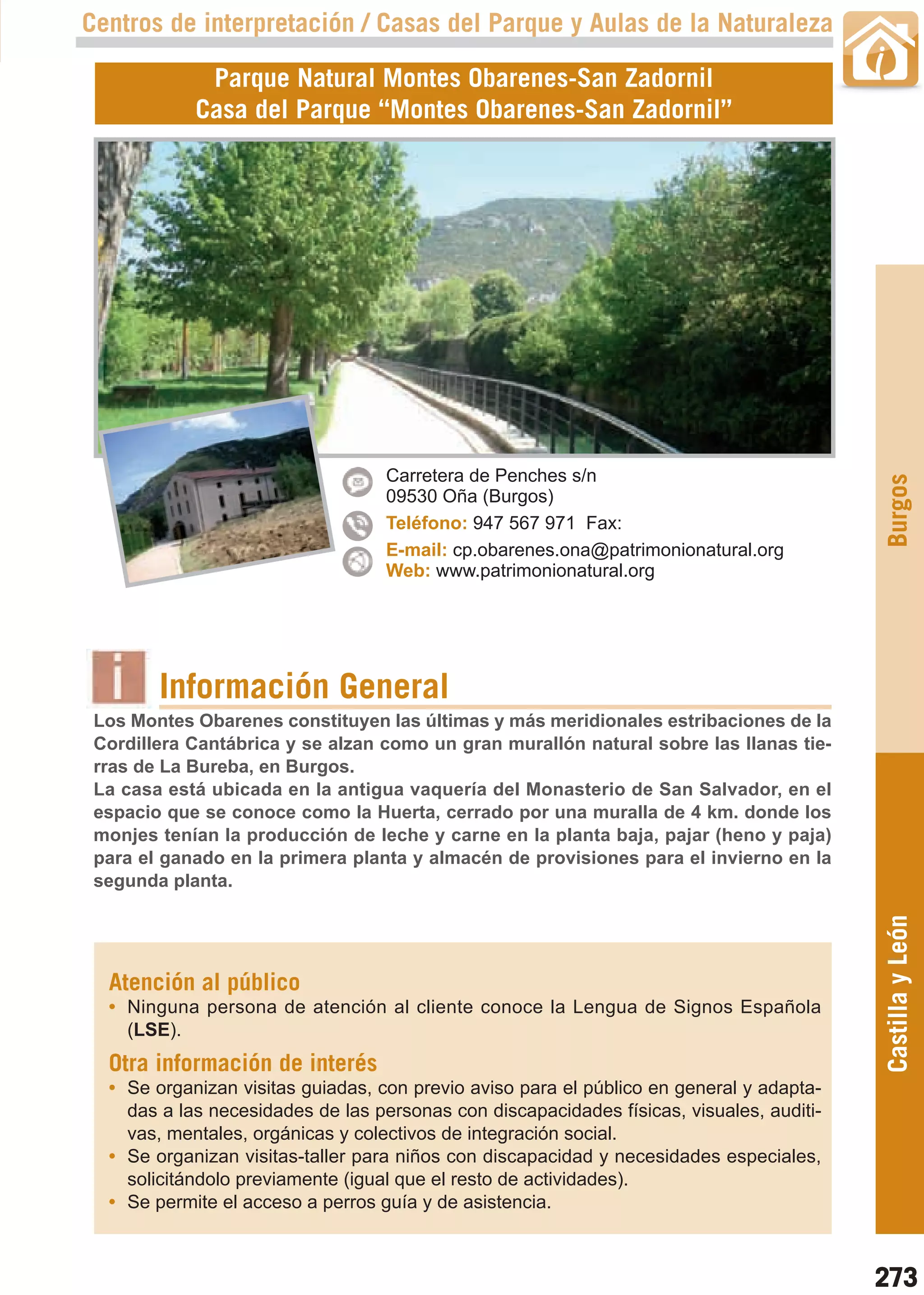 Guía_Completa   22/8/11   14:40    Página 273



       Centros de interpretación / Casas del Parque y Aulas de la Naturaleza

                    Parque Natural Montes Obarenes-San Zadornil
                   Casa del Parque “Montes Obarenes-San Zadornil”




                                          Carretera de Penches s/n




                                                                                                 Burgos
                                          09530 Oña (Burgos)
                                          Teléfono: 947 567 971 Fax:
                                          E-mail: cp.obarenes.ona@patrimonionatural.org
                                          Web: www.patrimonionatural.org




                Información General
        Los Montes Obarenes constituyen las últimas y más meridionales estribaciones de la
        Cordillera Cantábrica y se alzan como un gran murallón natural sobre las llanas tie-
        rras de La Bureba, en Burgos.
        La casa está ubicada en la antigua vaquería del Monasterio de San Salvador, en el
        espacio que se conoce como la Huerta, cerrado por una muralla de 4 km. donde los
        monjes tenían la producción de leche y carne en la planta baja, pajar (heno y paja)
        para el ganado en la primera planta y almacén de provisiones para el invierno en la
        segunda planta.
                                                                                                 Castilla y León


         Atención al público
         • Ninguna persona de atención al cliente conoce la Lengua de Signos Española
           (LSE).
         Otra información de interés
         • Se organizan visitas guiadas, con previo aviso para el público en general y adapta-
           das a las necesidades de las personas con discapacidades físicas, visuales, auditi-
           vas, mentales, orgánicas y colectivos de integración social.
         • Se organizan visitas-taller para niños con discapacidad y necesidades especiales,
           solicitándolo previamente (igual que el resto de actividades).
         • Se permite el acceso a perros guía y de asistencia.



                                                                                                 273
 