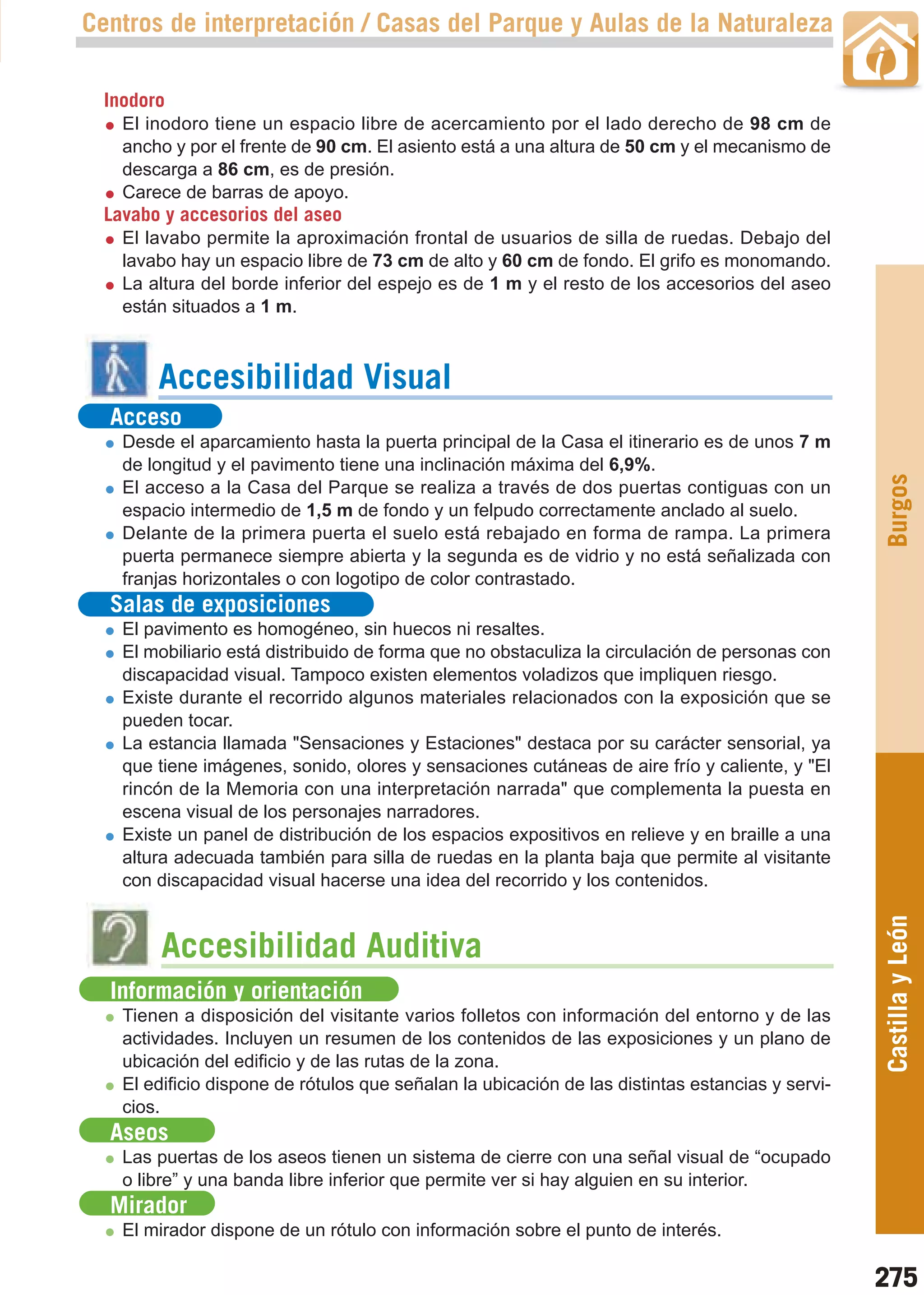 Guía_Completa   22/8/11     14:40    Página 275



       Centros de interpretación / Casas del Parque y Aulas de la Naturaleza

         Inodoro
           El inodoro tiene un espacio libre de acercamiento por el lado derecho de 98 cm de
           ancho y por el frente de 90 cm. El asiento está a una altura de 50 cm y el mecanismo de
           descarga a 86 cm, es de presión.
           Carece de barras de apoyo.
         Lavabo y accesorios del aseo
           El lavabo permite la aproximación frontal de usuarios de silla de ruedas. Debajo del
           lavabo hay un espacio libre de 73 cm de alto y 60 cm de fondo. El grifo es monomando.
           La altura del borde inferior del espejo es de 1 m y el resto de los accesorios del aseo
           están situados a 1 m.



                Accesibilidad Visual
         Acceso
           Desde el aparcamiento hasta la puerta principal de la Casa el itinerario es de unos 7 m
           de longitud y el pavimento tiene una inclinación máxima del 6,9%.




                                                                                                         Burgos
           El acceso a la Casa del Parque se realiza a través de dos puertas contiguas con un
           espacio intermedio de 1,5 m de fondo y un felpudo correctamente anclado al suelo.
           Delante de la primera puerta el suelo está rebajado en forma de rampa. La primera
           puerta permanece siempre abierta y la segunda es de vidrio y no está señalizada con
           franjas horizontales o con logotipo de color contrastado.
         Salas de exposiciones
           El pavimento es homogéneo, sin huecos ni resaltes.
           El mobiliario está distribuido de forma que no obstaculiza la circulación de personas con
           discapacidad visual. Tampoco existen elementos voladizos que impliquen riesgo.
           Existe durante el recorrido algunos materiales relacionados con la exposición que se
           pueden tocar.
           La estancia llamada "Sensaciones y Estaciones" destaca por su carácter sensorial, ya
           que tiene imágenes, sonido, olores y sensaciones cutáneas de aire frío y caliente, y "El
           rincón de la Memoria con una interpretación narrada" que complementa la puesta en
           escena visual de los personajes narradores.
           Existe un panel de distribución de los espacios expositivos en relieve y en braille a una
           altura adecuada también para silla de ruedas en la planta baja que permite al visitante
           con discapacidad visual hacerse una idea del recorrido y los contenidos.
                                                                                                         Castilla y León

                Accesibilidad Auditiva
         Información y orientación
           Tienen a disposición del visitante varios folletos con información del entorno y de las
           actividades. Incluyen un resumen de los contenidos de las exposiciones y un plano de
           ubicación del edificio y de las rutas de la zona.
           El edificio dispone de rótulos que señalan la ubicación de las distintas estancias y servi-
           cios.
         Aseos
           Las puertas de los aseos tienen un sistema de cierre con una señal visual de “ocupado
           o libre” y una banda libre inferior que permite ver si hay alguien en su interior.
         Mirador
           El mirador dispone de un rótulo con información sobre el punto de interés.

                                                                                                         275
 