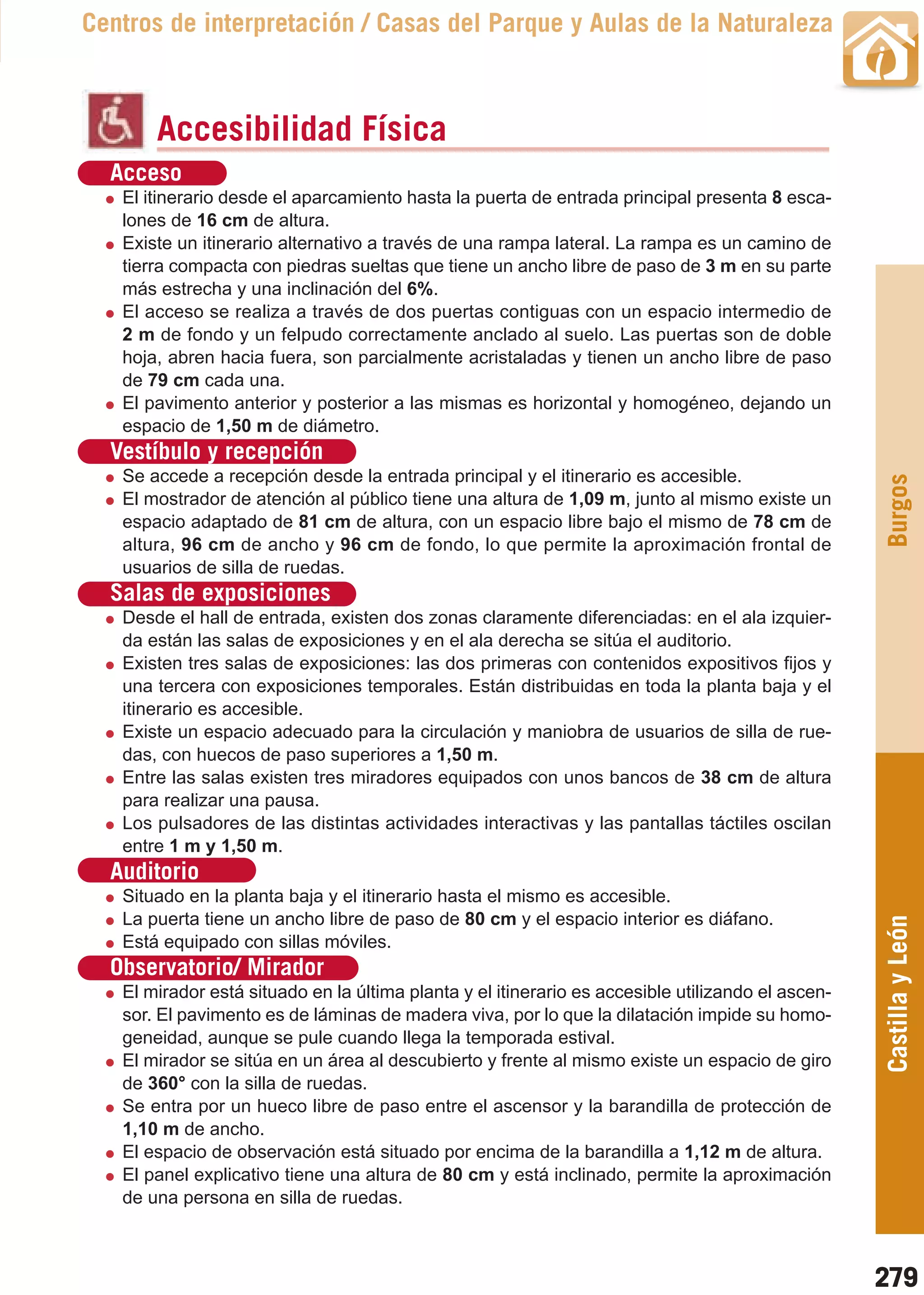 Guía_Completa   22/8/11     14:40     Página 279



       Centros de interpretación / Casas del Parque y Aulas de la Naturaleza



                Accesibilidad Física
         Acceso
           El itinerario desde el aparcamiento hasta la puerta de entrada principal presenta 8 esca-
           lones de 16 cm de altura.
           Existe un itinerario alternativo a través de una rampa lateral. La rampa es un camino de
           tierra compacta con piedras sueltas que tiene un ancho libre de paso de 3 m en su parte
           más estrecha y una inclinación del 6%.
           El acceso se realiza a través de dos puertas contiguas con un espacio intermedio de
           2 m de fondo y un felpudo correctamente anclado al suelo. Las puertas son de doble
           hoja, abren hacia fuera, son parcialmente acristaladas y tienen un ancho libre de paso
           de 79 cm cada una.
           El pavimento anterior y posterior a las mismas es horizontal y homogéneo, dejando un
           espacio de 1,50 m de diámetro.
         Vestíbulo y recepción
           Se accede a recepción desde la entrada principal y el itinerario es accesible.




                                                                                                           Burgos
           El mostrador de atención al público tiene una altura de 1,09 m, junto al mismo existe un
           espacio adaptado de 81 cm de altura, con un espacio libre bajo el mismo de 78 cm de
           altura, 96 cm de ancho y 96 cm de fondo, lo que permite la aproximación frontal de
           usuarios de silla de ruedas.
         Salas de exposiciones
           Desde el hall de entrada, existen dos zonas claramente diferenciadas: en el ala izquier-
           da están las salas de exposiciones y en el ala derecha se sitúa el auditorio.
           Existen tres salas de exposiciones: las dos primeras con contenidos expositivos fijos y
           una tercera con exposiciones temporales. Están distribuidas en toda la planta baja y el
           itinerario es accesible.
           Existe un espacio adecuado para la circulación y maniobra de usuarios de silla de rue-
           das, con huecos de paso superiores a 1,50 m.
           Entre las salas existen tres miradores equipados con unos bancos de 38 cm de altura
           para realizar una pausa.
           Los pulsadores de las distintas actividades interactivas y las pantallas táctiles oscilan
           entre 1 m y 1,50 m.
         Auditorio
           Situado en la planta baja y el itinerario hasta el mismo es accesible.
           La puerta tiene un ancho libre de paso de 80 cm y el espacio interior es diáfano.
                                                                                                           Castilla y León
           Está equipado con sillas móviles.
         Observatorio/ Mirador
           El mirador está situado en la última planta y el itinerario es accesible utilizando el ascen-
           sor. El pavimento es de láminas de madera viva, por lo que la dilatación impide su homo-
           geneidad, aunque se pule cuando llega la temporada estival.
           El mirador se sitúa en un área al descubierto y frente al mismo existe un espacio de giro
           de 360° con la silla de ruedas.
           Se entra por un hueco libre de paso entre el ascensor y la barandilla de protección de
           1,10 m de ancho.
           El espacio de observación está situado por encima de la barandilla a 1,12 m de altura.
           El panel explicativo tiene una altura de 80 cm y está inclinado, permite la aproximación
           de una persona en silla de ruedas.



                                                                                                           279
 