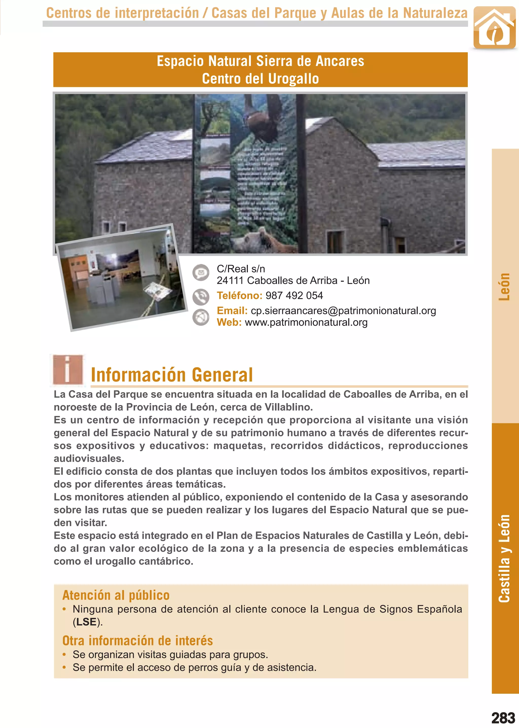 Guía_Completa   22/8/11   14:40    Página 283



       Centros de interpretación / Casas del Parque y Aulas de la Naturaleza


                             Espacio Natural Sierra de Ancares
                                    Centro del Urogallo




                                         C/Real s/n




                                                                                                 León
                                         24111 Caboalles de Arriba - León
                                         Teléfono: 987 492 054
                                         Email: cp.sierraancares@patrimonionatural.org
                                         Web: www.patrimonionatural.org




                Información General
        La Casa del Parque se encuentra situada en la localidad de Caboalles de Arriba, en el
        noroeste de la Provincia de León, cerca de Villablino.
        Es un centro de información y recepción que proporciona al visitante una visión
        general del Espacio Natural y de su patrimonio humano a través de diferentes recur-
        sos expositivos y educativos: maquetas, recorridos didácticos, reproducciones
        audiovisuales.
        El edificio consta de dos plantas que incluyen todos los ámbitos expositivos, reparti-
        dos por diferentes áreas temáticas.
        Los monitores atienden al público, exponiendo el contenido de la Casa y asesorando
        sobre las rutas que se pueden realizar y los lugares del Espacio Natural que se pue-
                                                                                                 Castilla y León
        den visitar.
        Este espacio está integrado en el Plan de Espacios Naturales de Castilla y León, debi-
        do al gran valor ecológico de la zona y a la presencia de especies emblemáticas
        como el urogallo cantábrico.


         Atención al público
         • Ninguna persona de atención al cliente conoce la Lengua de Signos Española
           (LSE).
         Otra información de interés
         • Se organizan visitas guiadas para grupos.
         • Se permite el acceso de perros guía y de asistencia.



                                                                                                 283
 