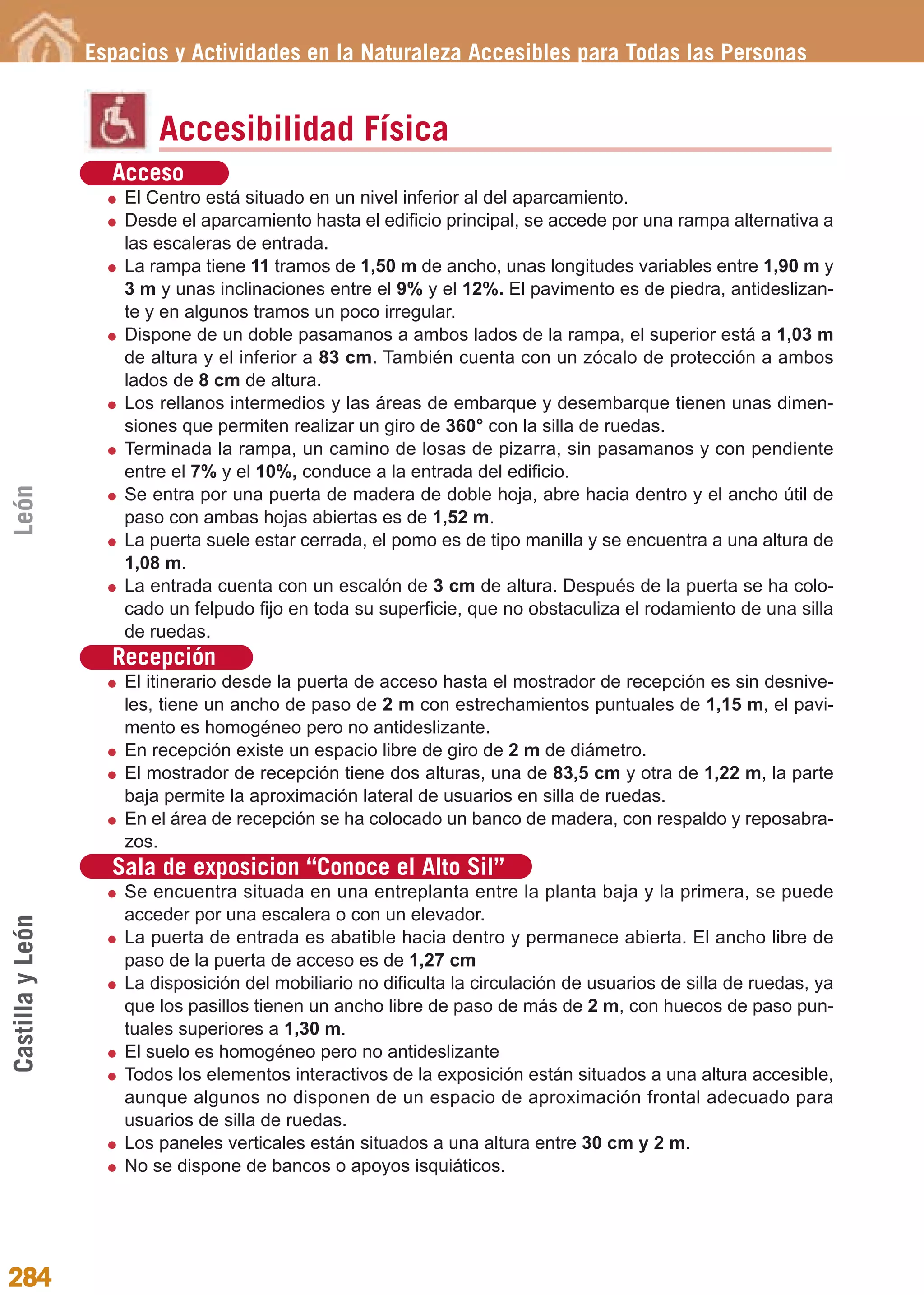 Guía_Completa              22/8/11     14:40    Página 284




                  Espacios y Actividades en la Naturaleza Accesibles para Todas las Personas


                          Accesibilidad Física
                    Acceso
                      El Centro está situado en un nivel inferior al del aparcamiento.
                      Desde el aparcamiento hasta el edificio principal, se accede por una rampa alternativa a
                      las escaleras de entrada.
                      La rampa tiene 11 tramos de 1,50 m de ancho, unas longitudes variables entre 1,90 m y
                      3 m y unas inclinaciones entre el 9% y el 12%. El pavimento es de piedra, antideslizan-
                      te y en algunos tramos un poco irregular.
                      Dispone de un doble pasamanos a ambos lados de la rampa, el superior está a 1,03 m
                      de altura y el inferior a 83 cm. También cuenta con un zócalo de protección a ambos
                      lados de 8 cm de altura.
                      Los rellanos intermedios y las áreas de embarque y desembarque tienen unas dimen-
                      siones que permiten realizar un giro de 360° con la silla de ruedas.
                      Terminada la rampa, un camino de losas de pizarra, sin pasamanos y con pendiente
                      entre el 7% y el 10%, conduce a la entrada del edificio.
León




                      Se entra por una puerta de madera de doble hoja, abre hacia dentro y el ancho útil de
                      paso con ambas hojas abiertas es de 1,52 m.
                      La puerta suele estar cerrada, el pomo es de tipo manilla y se encuentra a una altura de
                      1,08 m.
                      La entrada cuenta con un escalón de 3 cm de altura. Después de la puerta se ha colo-
                      cado un felpudo fijo en toda su superficie, que no obstaculiza el rodamiento de una silla
                      de ruedas.
                    Recepción
                      El itinerario desde la puerta de acceso hasta el mostrador de recepción es sin desnive-
                      les, tiene un ancho de paso de 2 m con estrechamientos puntuales de 1,15 m, el pavi-
                      mento es homogéneo pero no antideslizante.
                      En recepción existe un espacio libre de giro de 2 m de diámetro.
                      El mostrador de recepción tiene dos alturas, una de 83,5 cm y otra de 1,22 m, la parte
                      baja permite la aproximación lateral de usuarios en silla de ruedas.
                      En el área de recepción se ha colocado un banco de madera, con respaldo y reposabra-
                      zos.
                    Sala de exposicion “Conoce el Alto Sil”
                      Se encuentra situada en una entreplanta entre la planta baja y la primera, se puede
                      acceder por una escalera o con un elevador.
Castilla y León




                      La puerta de entrada es abatible hacia dentro y permanece abierta. El ancho libre de
                      paso de la puerta de acceso es de 1,27 cm
                      La disposición del mobiliario no dificulta la circulación de usuarios de silla de ruedas, ya
                      que los pasillos tienen un ancho libre de paso de más de 2 m, con huecos de paso pun-
                      tuales superiores a 1,30 m.
                      El suelo es homogéneo pero no antideslizante
                      Todos los elementos interactivos de la exposición están situados a una altura accesible,
                      aunque algunos no disponen de un espacio de aproximación frontal adecuado para
                      usuarios de silla de ruedas.
                      Los paneles verticales están situados a una altura entre 30 cm y 2 m.
                      No se dispone de bancos o apoyos isquiáticos.




284
 