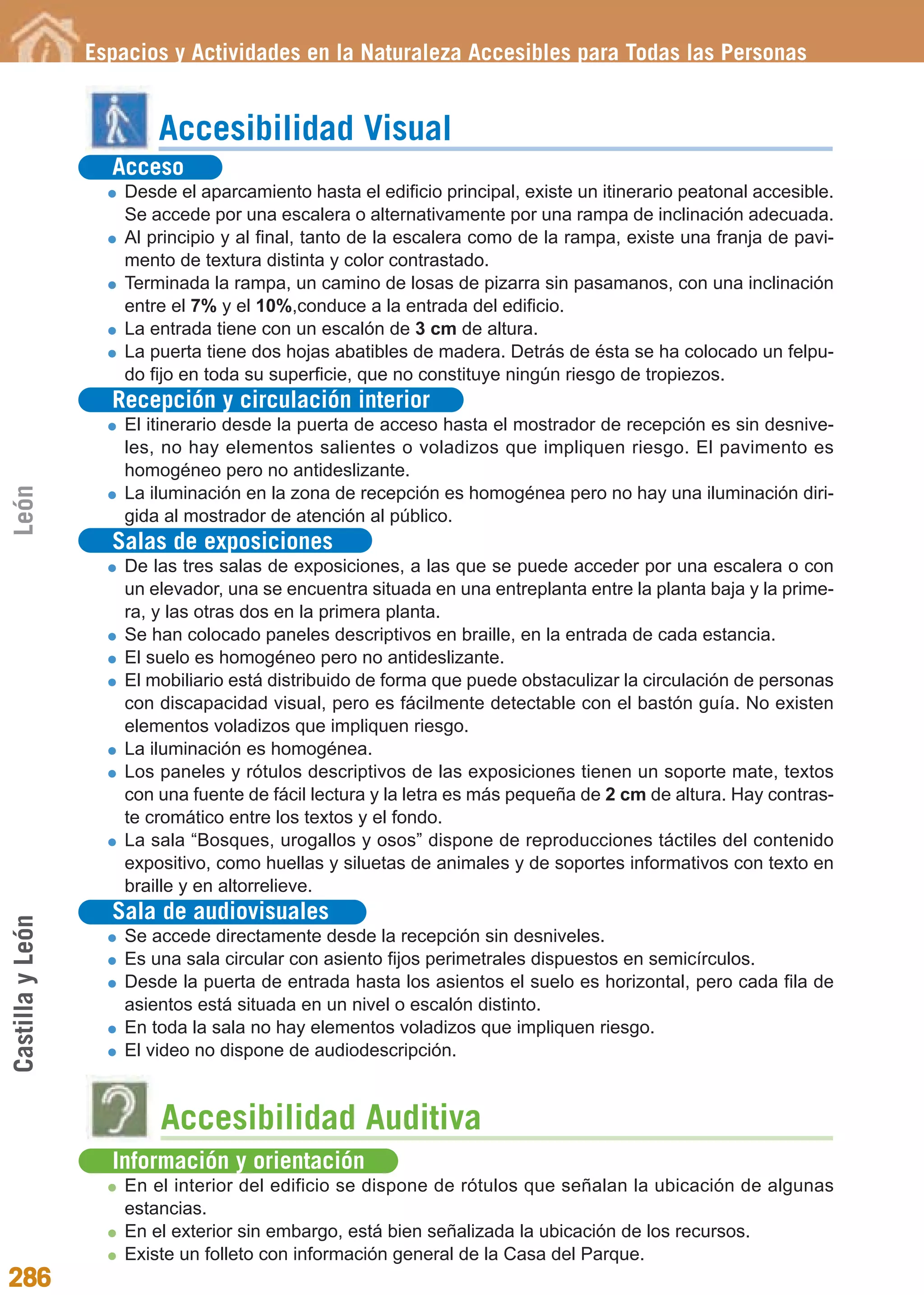 Guía_Completa             22/8/11      14:40    Página 286




                  Espacios y Actividades en la Naturaleza Accesibles para Todas las Personas


                          Accesibilidad Visual
                    Acceso
                      Desde el aparcamiento hasta el edificio principal, existe un itinerario peatonal accesible.
                      Se accede por una escalera o alternativamente por una rampa de inclinación adecuada.
                      Al principio y al final, tanto de la escalera como de la rampa, existe una franja de pavi-
                      mento de textura distinta y color contrastado.
                      Terminada la rampa, un camino de losas de pizarra sin pasamanos, con una inclinación
                      entre el 7% y el 10%,conduce a la entrada del edificio.
                      La entrada tiene con un escalón de 3 cm de altura.
                      La puerta tiene dos hojas abatibles de madera. Detrás de ésta se ha colocado un felpu-
                      do fijo en toda su superficie, que no constituye ningún riesgo de tropiezos.
                    Recepción y circulación interior
                      El itinerario desde la puerta de acceso hasta el mostrador de recepción es sin desnive-
                      les, no hay elementos salientes o voladizos que impliquen riesgo. El pavimento es
                      homogéneo pero no antideslizante.
León




                      La iluminación en la zona de recepción es homogénea pero no hay una iluminación diri-
                      gida al mostrador de atención al público.
                    Salas de exposiciones
                      De las tres salas de exposiciones, a las que se puede acceder por una escalera o con
                      un elevador, una se encuentra situada en una entreplanta entre la planta baja y la prime-
                      ra, y las otras dos en la primera planta.
                      Se han colocado paneles descriptivos en braille, en la entrada de cada estancia.
                      El suelo es homogéneo pero no antideslizante.
                      El mobiliario está distribuido de forma que puede obstaculizar la circulación de personas
                      con discapacidad visual, pero es fácilmente detectable con el bastón guía. No existen
                      elementos voladizos que impliquen riesgo.
                      La iluminación es homogénea.
                      Los paneles y rótulos descriptivos de las exposiciones tienen un soporte mate, textos
                      con una fuente de fácil lectura y la letra es más pequeña de 2 cm de altura. Hay contras-
                      te cromático entre los textos y el fondo.
                      La sala “Bosques, urogallos y osos” dispone de reproducciones táctiles del contenido
                      expositivo, como huellas y siluetas de animales y de soportes informativos con texto en
                      braille y en altorrelieve.
                    Sala de audiovisuales
Castilla y León




                      Se accede directamente desde la recepción sin desniveles.
                      Es una sala circular con asiento fijos perimetrales dispuestos en semicírculos.
                      Desde la puerta de entrada hasta los asientos el suelo es horizontal, pero cada fila de
                      asientos está situada en un nivel o escalón distinto.
                      En toda la sala no hay elementos voladizos que impliquen riesgo.
                      El video no dispone de audiodescripción.



                          Accesibilidad Auditiva
                    Información y orientación
                      En el interior del edificio se dispone de rótulos que señalan la ubicación de algunas
                      estancias.
                      En el exterior sin embargo, está bien señalizada la ubicación de los recursos.
                      Existe un folleto con información general de la Casa del Parque.
286
 