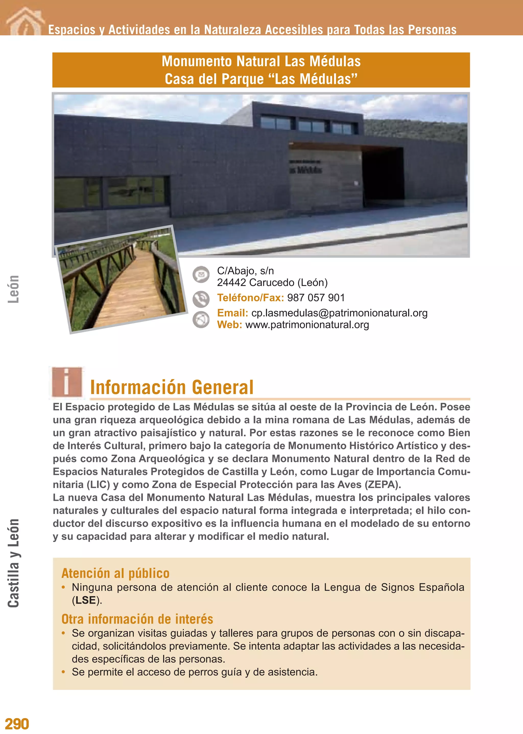Guía_Completa             22/8/11     14:41    Página 290




                  Espacios y Actividades en la Naturaleza Accesibles para Todas las Personas

                                         Monumento Natural Las Médulas
                                         Casa del Parque “Las Médulas”




                                                     C/Abajo, s/n
León




                                                     24442 Carucedo (León)
                                                     Teléfono/Fax: 987 057 901
                                                     Email: cp.lasmedulas@patrimonionatural.org
                                                     Web: www.patrimonionatural.org




                          Información General
                  El Espacio protegido de Las Médulas se sitúa al oeste de la Provincia de León. Posee
                  una gran riqueza arqueológica debido a la mina romana de Las Médulas, además de
                  un gran atractivo paisajístico y natural. Por estas razones se le reconoce como Bien
                  de Interés Cultural, primero bajo la categoría de Monumento Histórico Artístico y des-
                  pués como Zona Arqueológica y se declara Monumento Natural dentro de la Red de
                  Espacios Naturales Protegidos de Castilla y León, como Lugar de Importancia Comu-
                  nitaria (LIC) y como Zona de Especial Protección para las Aves (ZEPA).
                  La nueva Casa del Monumento Natural Las Médulas, muestra los principales valores
                  naturales y culturales del espacio natural forma integrada e interpretada; el hilo con-
Castilla y León




                  ductor del discurso expositivo es la influencia humana en el modelado de su entorno
                  y su capacidad para alterar y modificar el medio natural.


                    Atención al público
                    • Ninguna persona de atención al cliente conoce la Lengua de Signos Española
                      (LSE).
                    Otra información de interés
                    • Se organizan visitas guiadas y talleres para grupos de personas con o sin discapa-
                      cidad, solicitándolos previamente. Se intenta adaptar las actividades a las necesida-
                      des específicas de las personas.
                    • Se permite el acceso de perros guía y de asistencia.




290
 