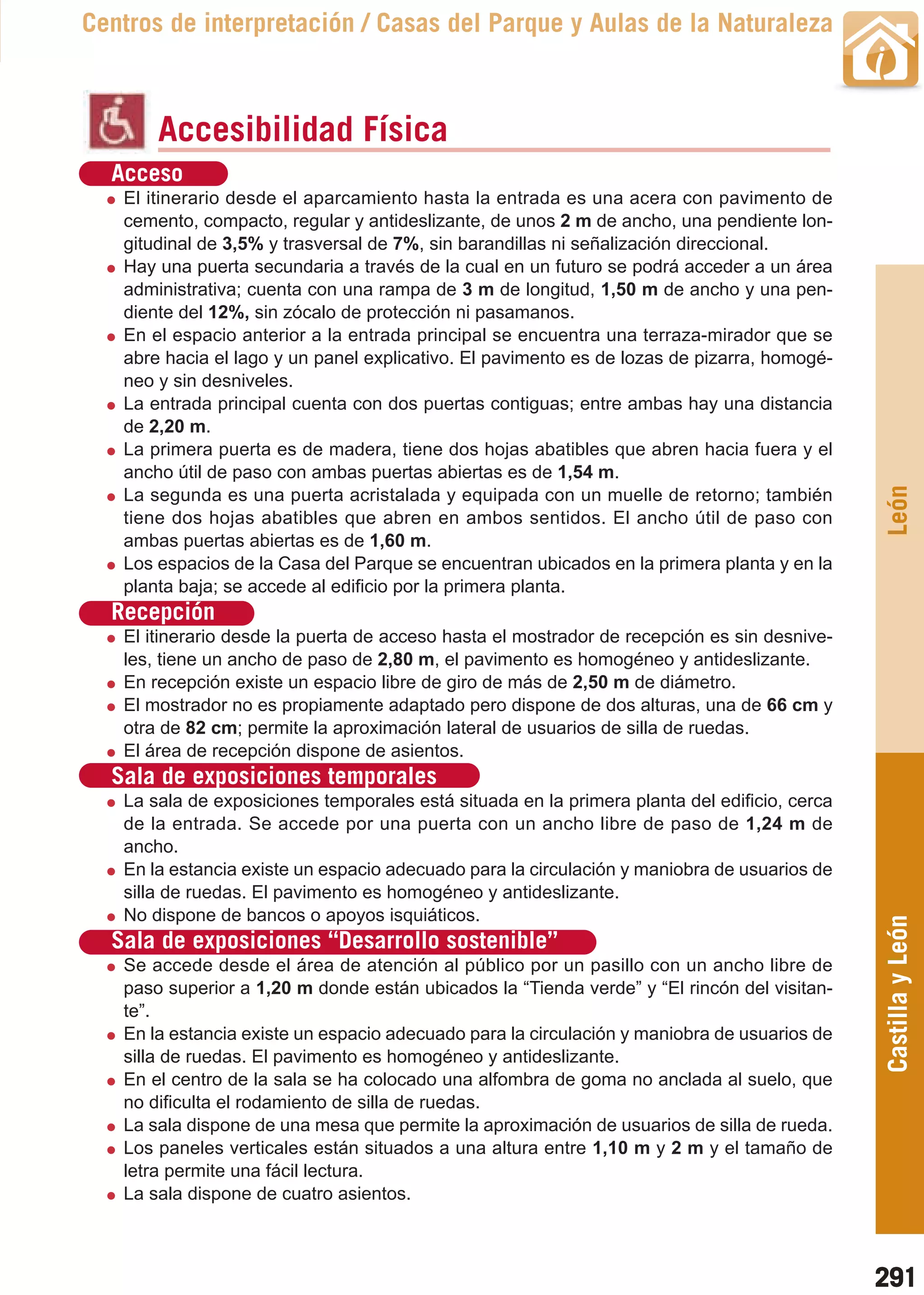 Guía_Completa   22/8/11    14:41    Página 291



       Centros de interpretación / Casas del Parque y Aulas de la Naturaleza



                Accesibilidad Física
          Acceso
           El itinerario desde el aparcamiento hasta la entrada es una acera con pavimento de
           cemento, compacto, regular y antideslizante, de unos 2 m de ancho, una pendiente lon-
           gitudinal de 3,5% y trasversal de 7%, sin barandillas ni señalización direccional.
           Hay una puerta secundaria a través de la cual en un futuro se podrá acceder a un área
           administrativa; cuenta con una rampa de 3 m de longitud, 1,50 m de ancho y una pen-
           diente del 12%, sin zócalo de protección ni pasamanos.
           En el espacio anterior a la entrada principal se encuentra una terraza-mirador que se
           abre hacia el lago y un panel explicativo. El pavimento es de lozas de pizarra, homogé-
           neo y sin desniveles.
           La entrada principal cuenta con dos puertas contiguas; entre ambas hay una distancia
           de 2,20 m.
           La primera puerta es de madera, tiene dos hojas abatibles que abren hacia fuera y el
           ancho útil de paso con ambas puertas abiertas es de 1,54 m.




                                                                                                      León
           La segunda es una puerta acristalada y equipada con un muelle de retorno; también
           tiene dos hojas abatibles que abren en ambos sentidos. El ancho útil de paso con
           ambas puertas abiertas es de 1,60 m.
           Los espacios de la Casa del Parque se encuentran ubicados en la primera planta y en la
           planta baja; se accede al edificio por la primera planta.
          Recepción
           El itinerario desde la puerta de acceso hasta el mostrador de recepción es sin desnive-
           les, tiene un ancho de paso de 2,80 m, el pavimento es homogéneo y antideslizante.
           En recepción existe un espacio libre de giro de más de 2,50 m de diámetro.
           El mostrador no es propiamente adaptado pero dispone de dos alturas, una de 66 cm y
           otra de 82 cm; permite la aproximación lateral de usuarios de silla de ruedas.
           El área de recepción dispone de asientos.
          Sala de exposiciones temporales
           La sala de exposiciones temporales está situada en la primera planta del edificio, cerca
           de la entrada. Se accede por una puerta con un ancho libre de paso de 1,24 m de
           ancho.
           En la estancia existe un espacio adecuado para la circulación y maniobra de usuarios de
           silla de ruedas. El pavimento es homogéneo y antideslizante.
           No dispone de bancos o apoyos isquiáticos.
                                                                                                      Castilla y León
          Sala de exposiciones “Desarrollo sostenible”
           Se accede desde el área de atención al público por un pasillo con un ancho libre de
           paso superior a 1,20 m donde están ubicados la “Tienda verde” y “El rincón del visitan-
           te”.
           En la estancia existe un espacio adecuado para la circulación y maniobra de usuarios de
           silla de ruedas. El pavimento es homogéneo y antideslizante.
           En el centro de la sala se ha colocado una alfombra de goma no anclada al suelo, que
           no dificulta el rodamiento de silla de ruedas.
           La sala dispone de una mesa que permite la aproximación de usuarios de silla de rueda.
           Los paneles verticales están situados a una altura entre 1,10 m y 2 m y el tamaño de
           letra permite una fácil lectura.
           La sala dispone de cuatro asientos.



                                                                                                      291
 