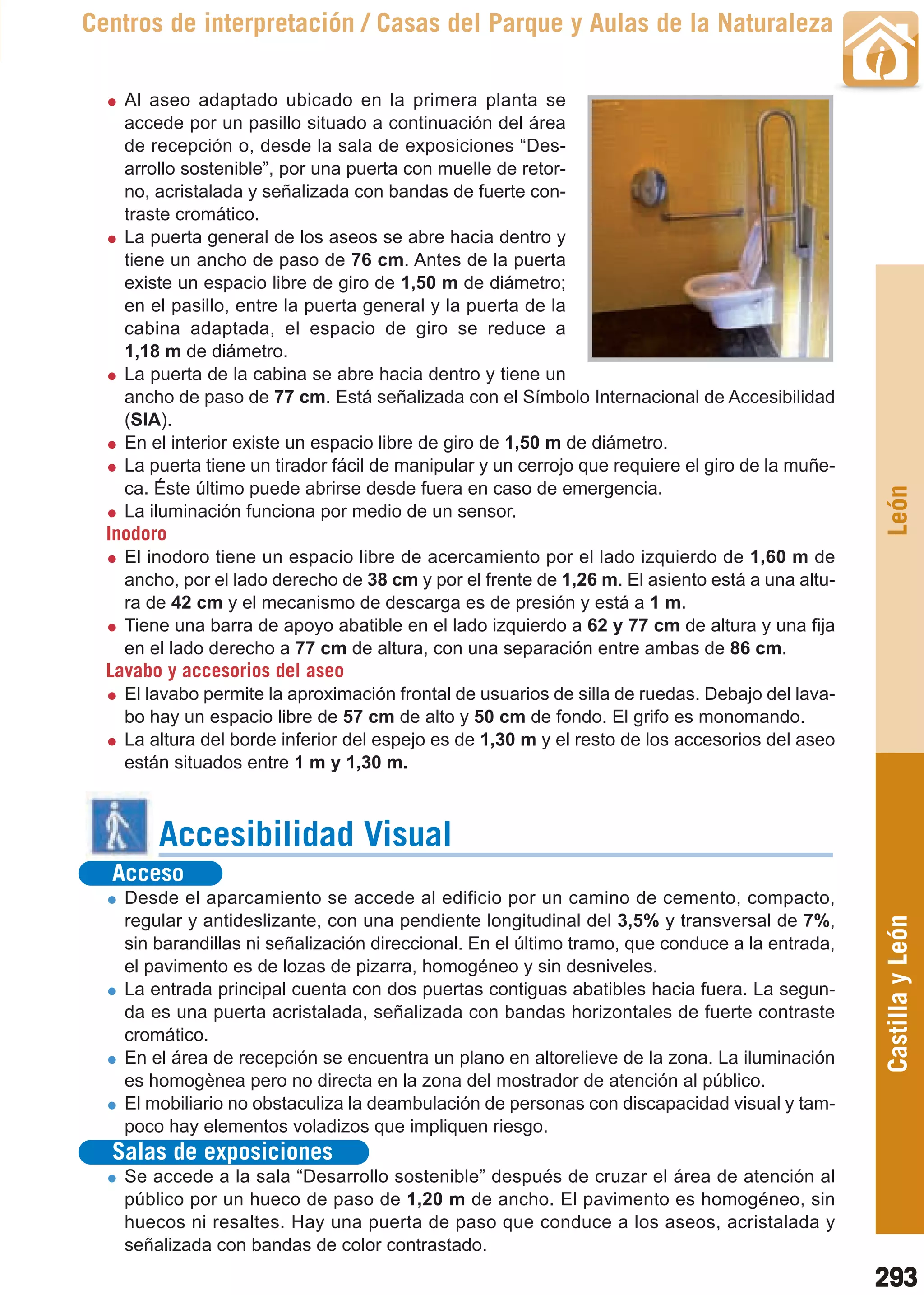 Guía_Completa   22/8/11     14:41    Página 293



       Centros de interpretación / Casas del Parque y Aulas de la Naturaleza

           Al aseo adaptado ubicado en la primera planta se
           accede por un pasillo situado a continuación del área
           de recepción o, desde la sala de exposiciones “Des-
           arrollo sostenible”, por una puerta con muelle de retor-
           no, acristalada y señalizada con bandas de fuerte con-
           traste cromático.
           La puerta general de los aseos se abre hacia dentro y
           tiene un ancho de paso de 76 cm. Antes de la puerta
           existe un espacio libre de giro de 1,50 m de diámetro;
           en el pasillo, entre la puerta general y la puerta de la
           cabina adaptada, el espacio de giro se reduce a
           1,18 m de diámetro.
           La puerta de la cabina se abre hacia dentro y tiene un
           ancho de paso de 77 cm. Está señalizada con el Símbolo Internacional de Accesibilidad
           (SIA).
           En el interior existe un espacio libre de giro de 1,50 m de diámetro.
           La puerta tiene un tirador fácil de manipular y un cerrojo que requiere el giro de la muñe-
           ca. Éste último puede abrirse desde fuera en caso de emergencia.




                                                                                                         León
           La iluminación funciona por medio de un sensor.
         Inodoro
           El inodoro tiene un espacio libre de acercamiento por el lado izquierdo de 1,60 m de
           ancho, por el lado derecho de 38 cm y por el frente de 1,26 m. El asiento está a una altu-
           ra de 42 cm y el mecanismo de descarga es de presión y está a 1 m.
           Tiene una barra de apoyo abatible en el lado izquierdo a 62 y 77 cm de altura y una fija
           en el lado derecho a 77 cm de altura, con una separación entre ambas de 86 cm.
         Lavabo y accesorios del aseo
           El lavabo permite la aproximación frontal de usuarios de silla de ruedas. Debajo del lava-
           bo hay un espacio libre de 57 cm de alto y 50 cm de fondo. El grifo es monomando.
           La altura del borde inferior del espejo es de 1,30 m y el resto de los accesorios del aseo
           están situados entre 1 m y 1,30 m.



                Accesibilidad Visual
          Acceso
           Desde el aparcamiento se accede al edificio por un camino de cemento, compacto,
           regular y antideslizante, con una pendiente longitudinal del 3,5% y transversal de 7%,
                                                                                                         Castilla y León
           sin barandillas ni señalización direccional. En el último tramo, que conduce a la entrada,
           el pavimento es de lozas de pizarra, homogéneo y sin desniveles.
           La entrada principal cuenta con dos puertas contiguas abatibles hacia fuera. La segun-
           da es una puerta acristalada, señalizada con bandas horizontales de fuerte contraste
           cromático.
           En el área de recepción se encuentra un plano en altorelieve de la zona. La iluminación
           es homogènea pero no directa en la zona del mostrador de atención al público.
           El mobiliario no obstaculiza la deambulación de personas con discapacidad visual y tam-
           poco hay elementos voladizos que impliquen riesgo.
          Salas de exposiciones
           Se accede a la sala “Desarrollo sostenible” después de cruzar el área de atención al
           público por un hueco de paso de 1,20 m de ancho. El pavimento es homogéneo, sin
           huecos ni resaltes. Hay una puerta de paso que conduce a los aseos, acristalada y
           señalizada con bandas de color contrastado.
                                                                                                         293
 