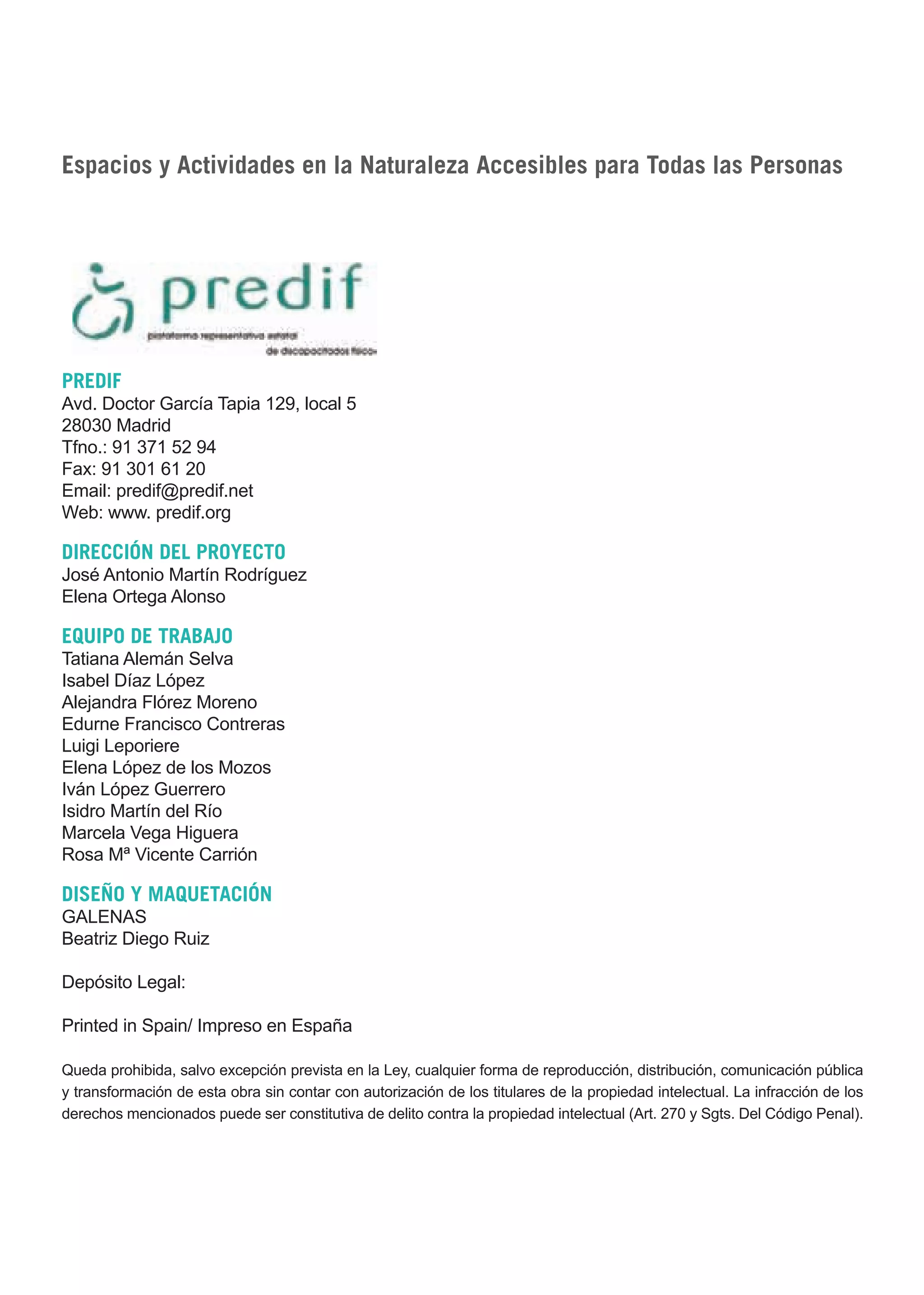 Guía_Completa       22/8/11        14:22      Página 2




     Espacios y Actividades en la Naturaleza Accesibles para Todas las Personas




     PREDIF
     Avd. Doctor García Tapia 129, local 5
     28030 Madrid
     Tfno.: 91 371 52 94
     Fax: 91 301 61 20
     Email: predif@predif.net
     Web: www. predif.org

     DIRECCIÓN DEL PROYECTO
     José Antonio Martín Rodríguez
     Elena Ortega Alonso

     EQUIPO DE TRABAJO
     Tatiana Alemán Selva
     Isabel Díaz López
     Alejandra Flórez Moreno
     Edurne Francisco Contreras
     Luigi Leporiere
     Elena López de los Mozos
     Iván López Guerrero
     Isidro Martín del Río
     Marcela Vega Higuera
     Rosa Mª Vicente Carrión

     DISEÑO Y MAQUETACIÓN
     GALENAS
     Beatriz Diego Ruiz

     Depósito Legal:

     Printed in Spain/ Impreso en España

     Queda prohibida, salvo excepción prevista en la Ley, cualquier forma de reproducción, distribución, comunicación pública
     y transformación de esta obra sin contar con autorización de los titulares de la propiedad intelectual. La infracción de los
     derechos mencionados puede ser constitutiva de delito contra la propiedad intelectual (Art. 270 y Sgts. Del Código Penal).
 