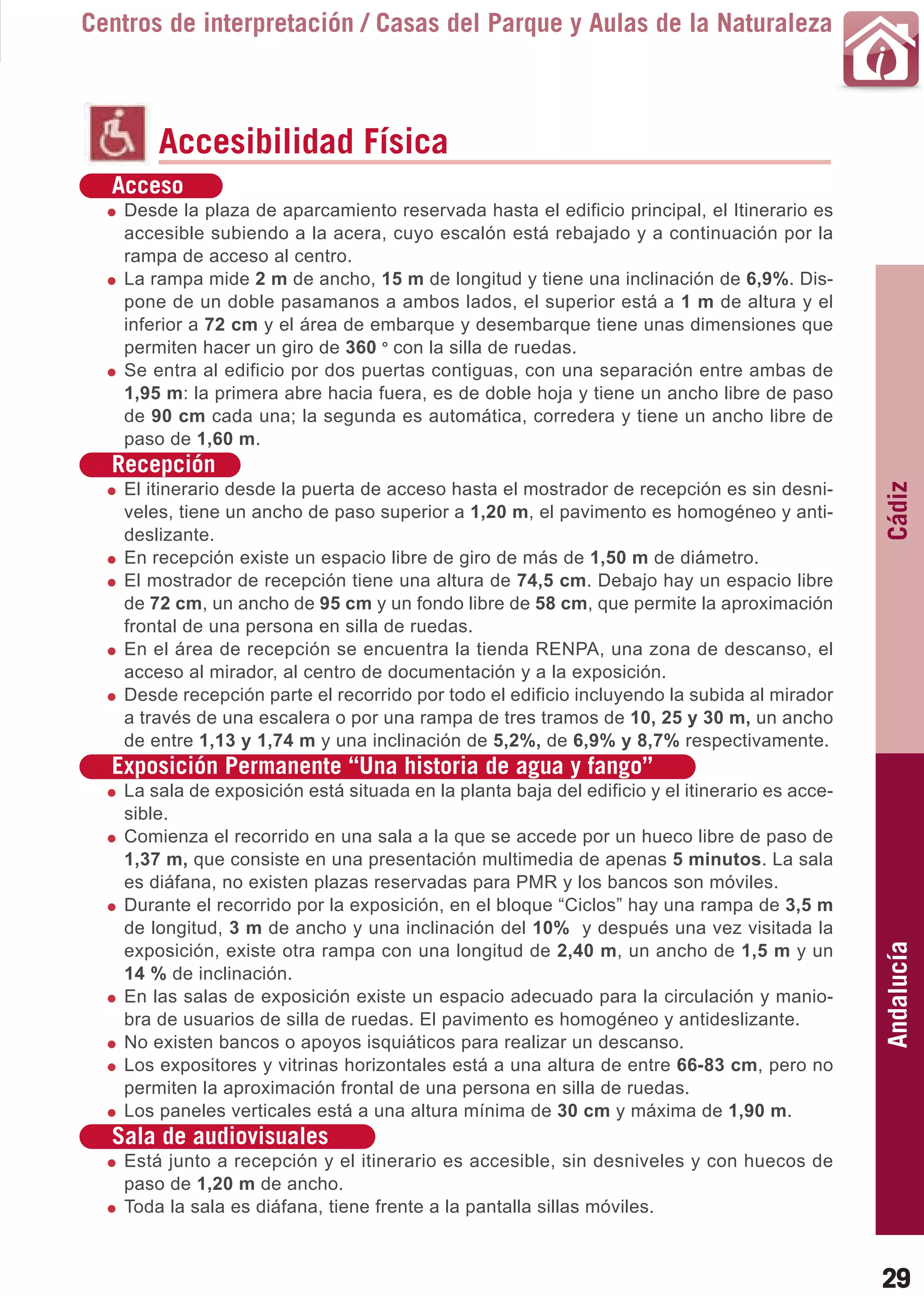 Guía_Completa   22/8/11    14:23     Página 29



       Centros de interpretación / Casas del Parque y Aulas de la Naturaleza



                Accesibilidad Física
          Acceso
           Desde la plaza de aparcamiento reservada hasta el edificio principal, el Itinerario es
           accesible subiendo a la acera, cuyo escalón está rebajado y a continuación por la
           rampa de acceso al centro.
           La rampa mide 2 m de ancho, 15 m de longitud y tiene una inclinación de 6,9%. Dis-
           pone de un doble pasamanos a ambos lados, el superior está a 1 m de altura y el
           inferior a 72 cm y el área de embarque y desembarque tiene unas dimensiones que
           permiten hacer un giro de 360 o con la silla de ruedas.
           Se entra al edificio por dos puertas contiguas, con una separación entre ambas de
           1,95 m: la primera abre hacia fuera, es de doble hoja y tiene un ancho libre de paso
           de 90 cm cada una; la segunda es automática, corredera y tiene un ancho libre de
           paso de 1,60 m.
          Recepción




                                                                                                        Cádiz
           El itinerario desde la puerta de acceso hasta el mostrador de recepción es sin desni-
           veles, tiene un ancho de paso superior a 1,20 m, el pavimento es homogéneo y anti-
           deslizante.
           En recepción existe un espacio libre de giro de más de 1,50 m de diámetro.
           El mostrador de recepción tiene una altura de 74,5 cm. Debajo hay un espacio libre
           de 72 cm, un ancho de 95 cm y un fondo libre de 58 cm, que permite la aproximación
           frontal de una persona en silla de ruedas.
           En el área de recepción se encuentra la tienda RENPA, una zona de descanso, el
           acceso al mirador, al centro de documentación y a la exposición.
           Desde recepción parte el recorrido por todo el edificio incluyendo la subida al mirador
           a través de una escalera o por una rampa de tres tramos de 10, 25 y 30 m, un ancho
           de entre 1,13 y 1,74 m y una inclinación de 5,2%, de 6,9% y 8,7% respectivamente.
          Exposición Permanente “Una historia de agua y fango”
           La sala de exposición está situada en la planta baja del edificio y el itinerario es acce-
           sible.
           Comienza el recorrido en una sala a la que se accede por un hueco libre de paso de
           1,37 m, que consiste en una presentación multimedia de apenas 5 minutos. La sala
           es diáfana, no existen plazas reservadas para PMR y los bancos son móviles.
           Durante el recorrido por la exposición, en el bloque “Ciclos” hay una rampa de 3,5 m
           de longitud, 3 m de ancho y una inclinación del 10% y después una vez visitada la
                                                                                                        Andalucía

           exposición, existe otra rampa con una longitud de 2,40 m, un ancho de 1,5 m y un
           14 % de inclinación.
           En las salas de exposición existe un espacio adecuado para la circulación y manio-
           bra de usuarios de silla de ruedas. El pavimento es homogéneo y antideslizante.
           No existen bancos o apoyos isquiáticos para realizar un descanso.
           Los expositores y vitrinas horizontales está a una altura de entre 66-83 cm, pero no
           permiten la aproximación frontal de una persona en silla de ruedas.
           Los paneles verticales está a una altura mínima de 30 cm y máxima de 1,90 m.
          Sala de audiovisuales
           Está junto a recepción y el itinerario es accesible, sin desniveles y con huecos de
           paso de 1,20 m de ancho.
           Toda la sala es diáfana, tiene frente a la pantalla sillas móviles.



                                                                                                        29
 
