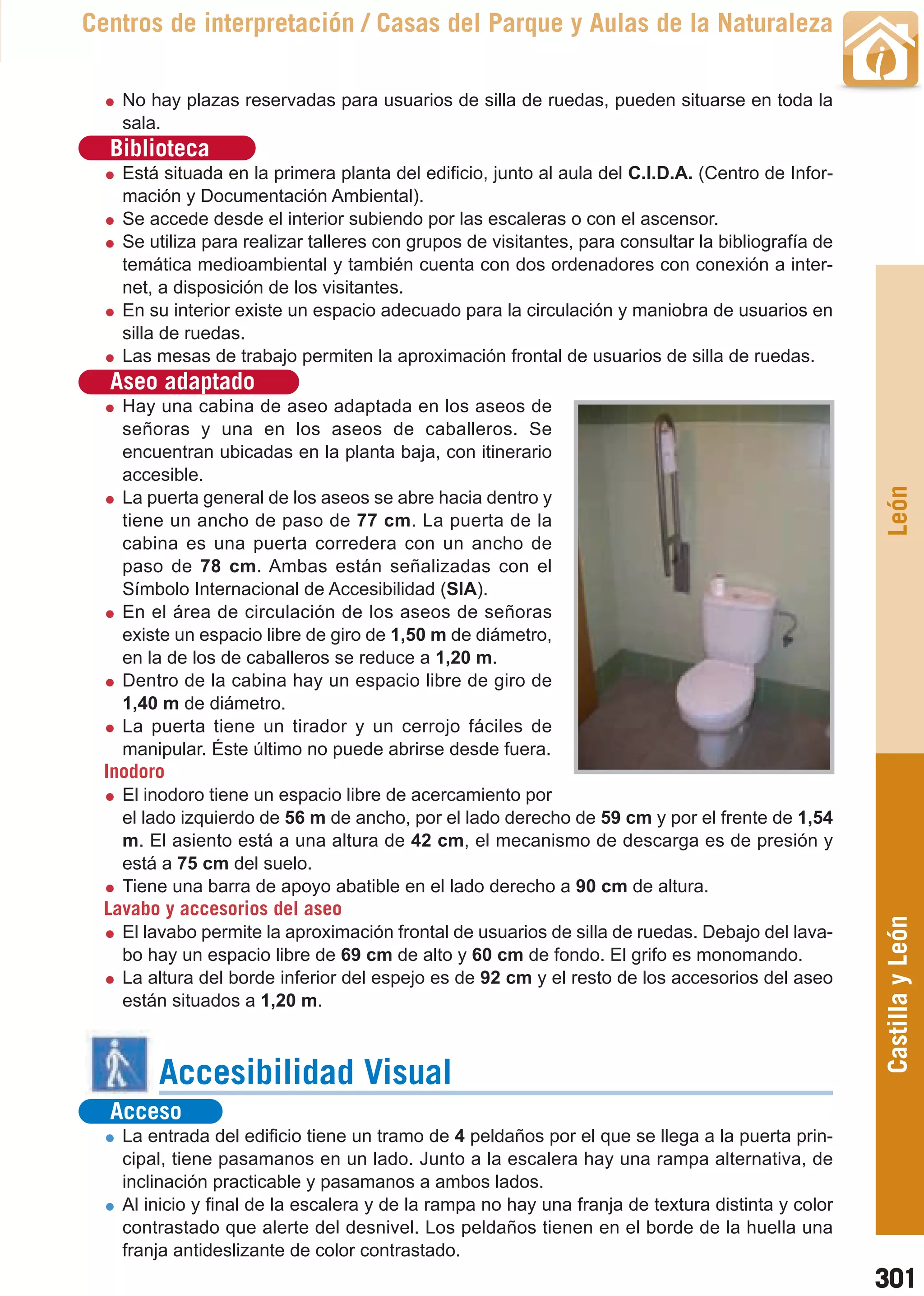 Guía_Completa   22/8/11     14:49     Página 301



       Centros de interpretación / Casas del Parque y Aulas de la Naturaleza

           No hay plazas reservadas para usuarios de silla de ruedas, pueden situarse en toda la
           sala.
         Biblioteca
           Está situada en la primera planta del edificio, junto al aula del C.I.D.A. (Centro de Infor-
           mación y Documentación Ambiental).
           Se accede desde el interior subiendo por las escaleras o con el ascensor.
           Se utiliza para realizar talleres con grupos de visitantes, para consultar la bibliografía de
           temática medioambiental y también cuenta con dos ordenadores con conexión a inter-
           net, a disposición de los visitantes.
           En su interior existe un espacio adecuado para la circulación y maniobra de usuarios en
           silla de ruedas.
           Las mesas de trabajo permiten la aproximación frontal de usuarios de silla de ruedas.
         Aseo adaptado
           Hay una cabina de aseo adaptada en los aseos de
           señoras y una en los aseos de caballeros. Se
           encuentran ubicadas en la planta baja, con itinerario
           accesible.




                                                                                                           León
           La puerta general de los aseos se abre hacia dentro y
           tiene un ancho de paso de 77 cm. La puerta de la
           cabina es una puerta corredera con un ancho de
           paso de 78 cm. Ambas están señalizadas con el
           Símbolo Internacional de Accesibilidad (SIA).
           En el área de circulación de los aseos de señoras
           existe un espacio libre de giro de 1,50 m de diámetro,
           en la de los de caballeros se reduce a 1,20 m.
           Dentro de la cabina hay un espacio libre de giro de
           1,40 m de diámetro.
           La puerta tiene un tirador y un cerrojo fáciles de
           manipular. Éste último no puede abrirse desde fuera.
         Inodoro
           El inodoro tiene un espacio libre de acercamiento por
           el lado izquierdo de 56 m de ancho, por el lado derecho de 59 cm y por el frente de 1,54
           m. El asiento está a una altura de 42 cm, el mecanismo de descarga es de presión y
           está a 75 cm del suelo.
           Tiene una barra de apoyo abatible en el lado derecho a 90 cm de altura.
         Lavabo y accesorios del aseo
                                                                                                           Castilla y León
           El lavabo permite la aproximación frontal de usuarios de silla de ruedas. Debajo del lava-
           bo hay un espacio libre de 69 cm de alto y 60 cm de fondo. El grifo es monomando.
           La altura del borde inferior del espejo es de 92 cm y el resto de los accesorios del aseo
           están situados a 1,20 m.



                Accesibilidad Visual
         Acceso
           La entrada del edificio tiene un tramo de 4 peldaños por el que se llega a la puerta prin-
           cipal, tiene pasamanos en un lado. Junto a la escalera hay una rampa alternativa, de
           inclinación practicable y pasamanos a ambos lados.
           Al inicio y final de la escalera y de la rampa no hay una franja de textura distinta y color
           contrastado que alerte del desnivel. Los peldaños tienen en el borde de la huella una
           franja antideslizante de color contrastado.
                                                                                                           301
 