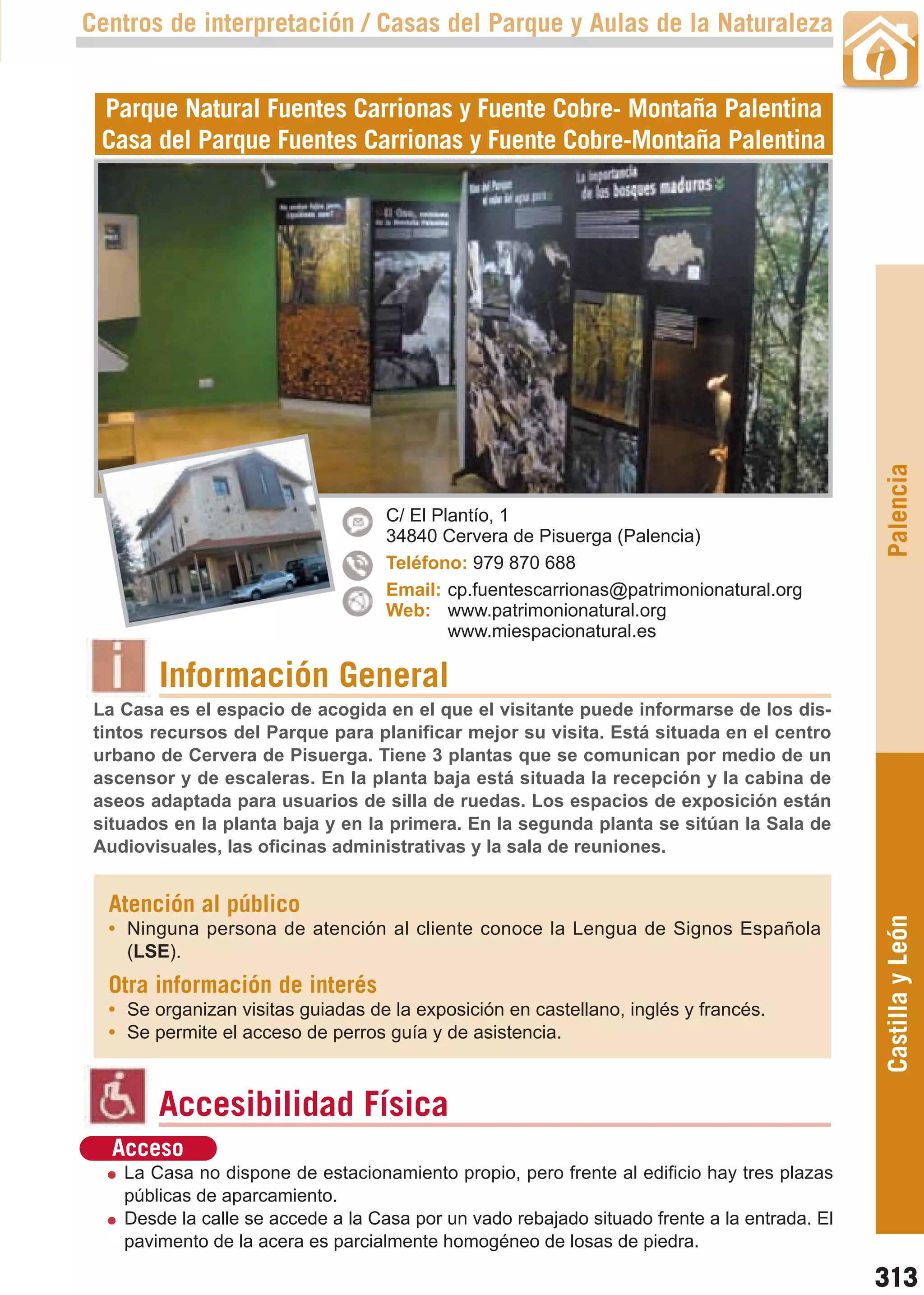 Guía_Completa   22/8/11    14:50    Página 313



       Centros de interpretación / Casas del Parque y Aulas de la Naturaleza


         Parque Natural Fuentes Carrionas y Fuente Cobre- Montaña Palentina
         Casa del Parque Fuentes Carrionas y Fuente Cobre-Montaña Palentina




                                                                                                     Palencia
                                           C/ El Plantío, 1
                                           34840 Cervera de Pisuerga (Palencia)
                                           Teléfono: 979 870 688
                                           Email: cp.fuentescarrionas@patrimonionatural.org
                                           Web: www.patrimonionatural.org
                                                   www.miespacionatural.es

                Información General
        La Casa es el espacio de acogida en el que el visitante puede informarse de los dis-
        tintos recursos del Parque para planificar mejor su visita. Está situada en el centro
        urbano de Cervera de Pisuerga. Tiene 3 plantas que se comunican por medio de un
        ascensor y de escaleras. En la planta baja está situada la recepción y la cabina de
        aseos adaptada para usuarios de silla de ruedas. Los espacios de exposición están
        situados en la planta baja y en la primera. En la segunda planta se sitúan la Sala de
        Audiovisuales, las oficinas administrativas y la sala de reuniones.


         Atención al público                                                                         Castilla y León
         • Ninguna persona de atención al cliente conoce la Lengua de Signos Española
           (LSE).
         Otra información de interés
         • Se organizan visitas guiadas de la exposición en castellano, inglés y francés.
         • Se permite el acceso de perros guía y de asistencia.



                Accesibilidad Física
          Acceso
           La Casa no dispone de estacionamiento propio, pero frente al edificio hay tres plazas
           públicas de aparcamiento.
           Desde la calle se accede a la Casa por un vado rebajado situado frente a la entrada. El
           pavimento de la acera es parcialmente homogéneo de losas de piedra.

                                                                                                     313
 