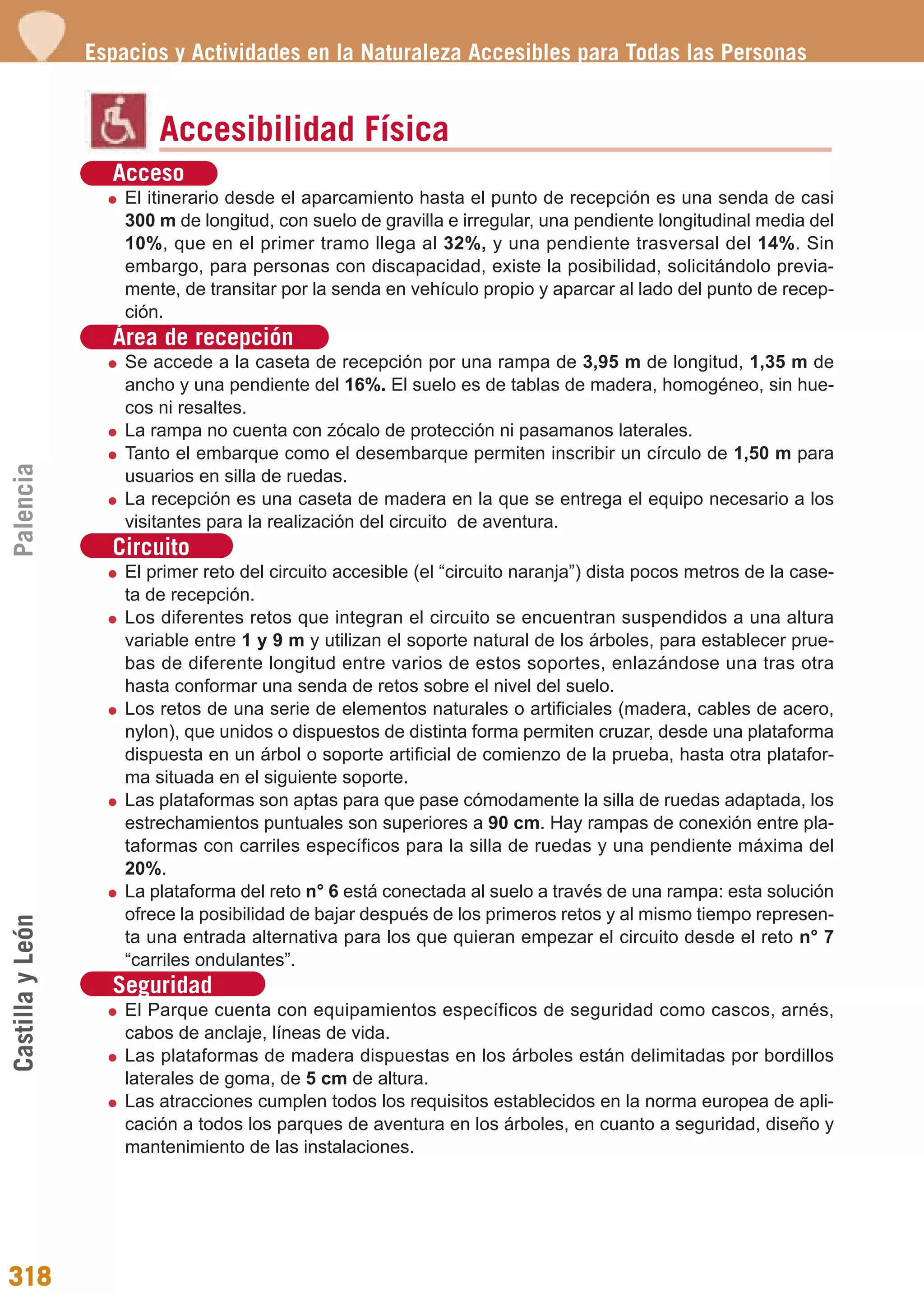Guía_Completa             22/8/11      14:50    Página 318




                  Espacios y Actividades en la Naturaleza Accesibles para Todas las Personas


                          Accesibilidad Física
                    Acceso
                      El itinerario desde el aparcamiento hasta el punto de recepción es una senda de casi
                      300 m de longitud, con suelo de gravilla e irregular, una pendiente longitudinal media del
                      10%, que en el primer tramo llega al 32%, y una pendiente trasversal del 14%. Sin
                      embargo, para personas con discapacidad, existe la posibilidad, solicitándolo previa-
                      mente, de transitar por la senda en vehículo propio y aparcar al lado del punto de recep-
                      ción.
                    Área de recepción
                      Se accede a la caseta de recepción por una rampa de 3,95 m de longitud, 1,35 m de
                      ancho y una pendiente del 16%. El suelo es de tablas de madera, homogéneo, sin hue-
                      cos ni resaltes.
                      La rampa no cuenta con zócalo de protección ni pasamanos laterales.
                      Tanto el embarque como el desembarque permiten inscribir un círculo de 1,50 m para
Palencia




                      usuarios en silla de ruedas.
                      La recepción es una caseta de madera en la que se entrega el equipo necesario a los
                      visitantes para la realización del circuito de aventura.
                    Circuito
                      El primer reto del circuito accesible (el “circuito naranja”) dista pocos metros de la case-
                      ta de recepción.
                      Los diferentes retos que integran el circuito se encuentran suspendidos a una altura
                      variable entre 1 y 9 m y utilizan el soporte natural de los árboles, para establecer prue-
                      bas de diferente longitud entre varios de estos soportes, enlazándose una tras otra
                      hasta conformar una senda de retos sobre el nivel del suelo.
                      Los retos de una serie de elementos naturales o artificiales (madera, cables de acero,
                      nylon), que unidos o dispuestos de distinta forma permiten cruzar, desde una plataforma
                      dispuesta en un árbol o soporte artificial de comienzo de la prueba, hasta otra platafor-
                      ma situada en el siguiente soporte.
                      Las plataformas son aptas para que pase cómodamente la silla de ruedas adaptada, los
                      estrechamientos puntuales son superiores a 90 cm. Hay rampas de conexión entre pla-
                      taformas con carriles específicos para la silla de ruedas y una pendiente máxima del
                      20%.
                      La plataforma del reto n° 6 está conectada al suelo a través de una rampa: esta solución
                      ofrece la posibilidad de bajar después de los primeros retos y al mismo tiempo represen-
Castilla y León




                      ta una entrada alternativa para los que quieran empezar el circuito desde el reto n° 7
                      “carriles ondulantes”.
                    Seguridad
                      El Parque cuenta con equipamientos específicos de seguridad como cascos, arnés,
                      cabos de anclaje, líneas de vida.
                      Las plataformas de madera dispuestas en los árboles están delimitadas por bordillos
                      laterales de goma, de 5 cm de altura.
                      Las atracciones cumplen todos los requisitos establecidos en la norma europea de apli-
                      cación a todos los parques de aventura en los árboles, en cuanto a seguridad, diseño y
                      mantenimiento de las instalaciones.




318
 