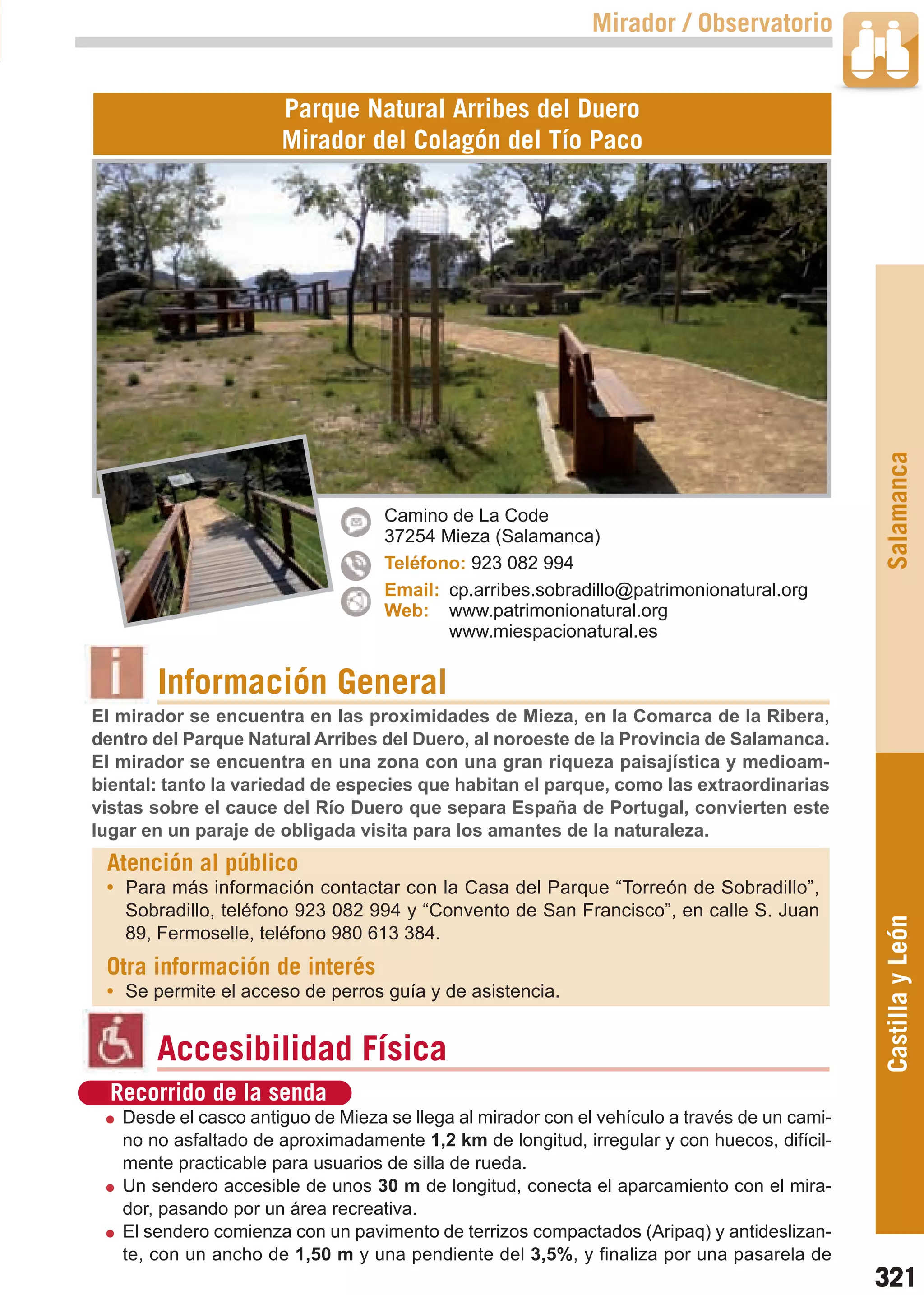 Guía_Completa   22/8/11    14:50    Página 321



                                                                     Mirador / Observatorio


                              Parque Natural Arribes del Duero
                              Mirador del Colagón del Tío Paco




                                                                                                      Salamanca
                                           Camino de La Code
                                           37254 Mieza (Salamanca)
                                           Teléfono: 923 082 994
                                           Email: cp.arribes.sobradillo@patrimonionatural.org
                                           Web: www.patrimonionatural.org
                                                  www.miespacionatural.es


                Información General
        El mirador se encuentra en las proximidades de Mieza, en la Comarca de la Ribera,
        dentro del Parque Natural Arribes del Duero, al noroeste de la Provincia de Salamanca.
        El mirador se encuentra en una zona con una gran riqueza paisajística y medioam-
        biental: tanto la variedad de especies que habitan el parque, como las extraordinarias
        vistas sobre el cauce del Río Duero que separa España de Portugal, convierten este
        lugar en un paraje de obligada visita para los amantes de la naturaleza.
         Atención al público
         • Para más información contactar con la Casa del Parque “Torreón de Sobradillo”,
           Sobradillo, teléfono 923 082 994 y “Convento de San Francisco”, en calle S. Juan
                                                                                                      Castilla y León
           89, Fermoselle, teléfono 980 613 384.
         Otra información de interés
         • Se permite el acceso de perros guía y de asistencia.


                Accesibilidad Física
          Recorrido de la senda
           Desde el casco antiguo de Mieza se llega al mirador con el vehículo a través de un cami-
           no no asfaltado de aproximadamente 1,2 km de longitud, irregular y con huecos, difícil-
           mente practicable para usuarios de silla de rueda.
           Un sendero accesible de unos 30 m de longitud, conecta el aparcamiento con el mira-
           dor, pasando por un área recreativa.
           El sendero comienza con un pavimento de terrizos compactados (Aripaq) y antideslizan-
           te, con un ancho de 1,50 m y una pendiente del 3,5%, y finaliza por una pasarela de
                                                                                                      321
 
