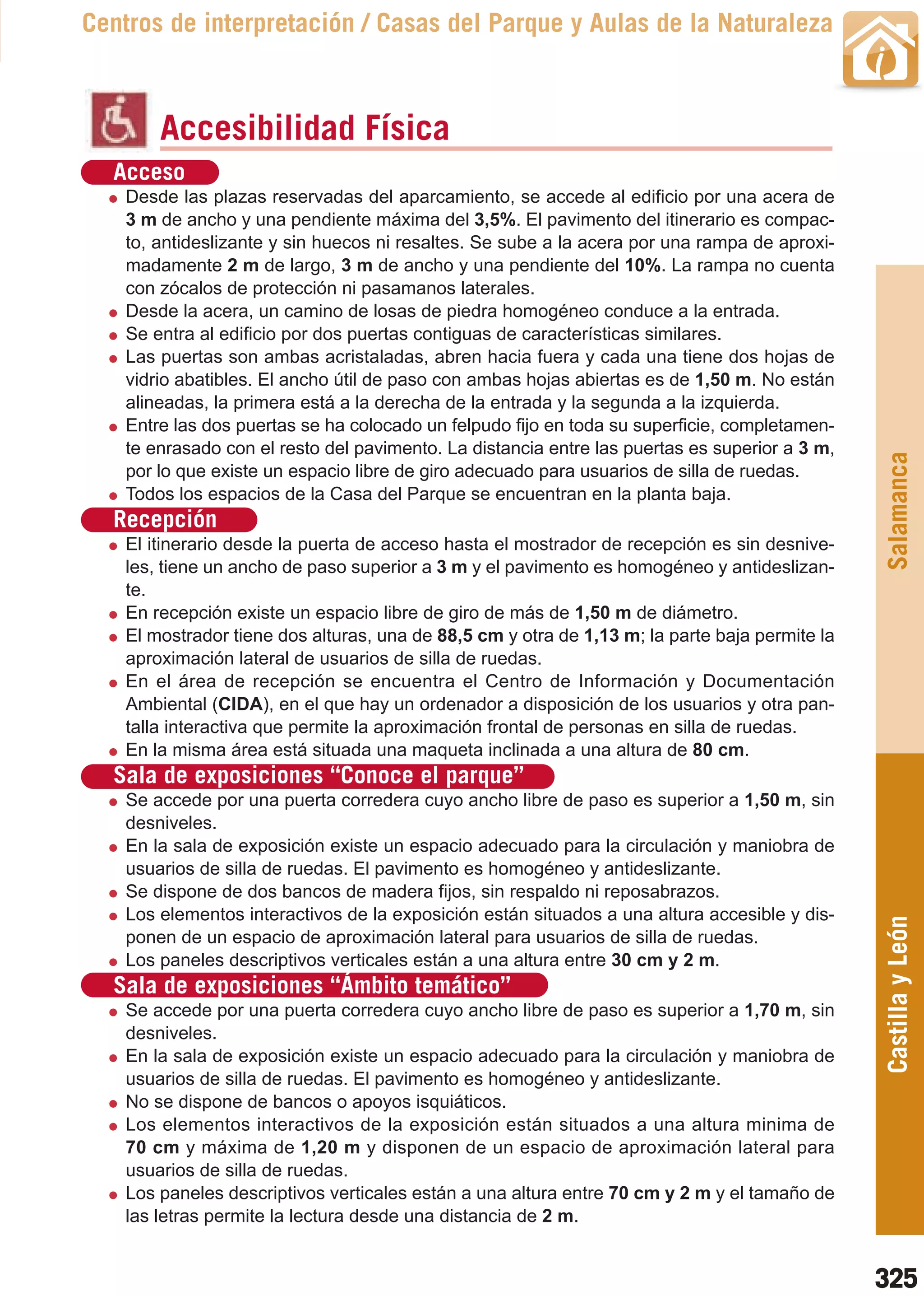 Guía_Completa   22/8/11    14:50    Página 325



       Centros de interpretación / Casas del Parque y Aulas de la Naturaleza



                Accesibilidad Física
          Acceso
           Desde las plazas reservadas del aparcamiento, se accede al edificio por una acera de
           3 m de ancho y una pendiente máxima del 3,5%. El pavimento del itinerario es compac-
           to, antideslizante y sin huecos ni resaltes. Se sube a la acera por una rampa de aproxi-
           madamente 2 m de largo, 3 m de ancho y una pendiente del 10%. La rampa no cuenta
           con zócalos de protección ni pasamanos laterales.
           Desde la acera, un camino de losas de piedra homogéneo conduce a la entrada.
           Se entra al edificio por dos puertas contiguas de características similares.
           Las puertas son ambas acristaladas, abren hacia fuera y cada una tiene dos hojas de
           vidrio abatibles. El ancho útil de paso con ambas hojas abiertas es de 1,50 m. No están
           alineadas, la primera está a la derecha de la entrada y la segunda a la izquierda.
           Entre las dos puertas se ha colocado un felpudo fijo en toda su superficie, completamen-
           te enrasado con el resto del pavimento. La distancia entre las puertas es superior a 3 m,




                                                                                                       Salamanca
           por lo que existe un espacio libre de giro adecuado para usuarios de silla de ruedas.
           Todos los espacios de la Casa del Parque se encuentran en la planta baja.
          Recepción
           El itinerario desde la puerta de acceso hasta el mostrador de recepción es sin desnive-
           les, tiene un ancho de paso superior a 3 m y el pavimento es homogéneo y antideslizan-
           te.
           En recepción existe un espacio libre de giro de más de 1,50 m de diámetro.
           El mostrador tiene dos alturas, una de 88,5 cm y otra de 1,13 m; la parte baja permite la
           aproximación lateral de usuarios de silla de ruedas.
           En el área de recepción se encuentra el Centro de Información y Documentación
           Ambiental (CIDA), en el que hay un ordenador a disposición de los usuarios y otra pan-
           talla interactiva que permite la aproximación frontal de personas en silla de ruedas.
           En la misma área está situada una maqueta inclinada a una altura de 80 cm.
          Sala de exposiciones “Conoce el parque”
           Se accede por una puerta corredera cuyo ancho libre de paso es superior a 1,50 m, sin
           desniveles.
           En la sala de exposición existe un espacio adecuado para la circulación y maniobra de
           usuarios de silla de ruedas. El pavimento es homogéneo y antideslizante.
           Se dispone de dos bancos de madera fijos, sin respaldo ni reposabrazos.
           Los elementos interactivos de la exposición están situados a una altura accesible y dis-
                                                                                                       Castilla y León
           ponen de un espacio de aproximación lateral para usuarios de silla de ruedas.
           Los paneles descriptivos verticales están a una altura entre 30 cm y 2 m.
          Sala de exposiciones “Ámbito temático”
           Se accede por una puerta corredera cuyo ancho libre de paso es superior a 1,70 m, sin
           desniveles.
           En la sala de exposición existe un espacio adecuado para la circulación y maniobra de
           usuarios de silla de ruedas. El pavimento es homogéneo y antideslizante.
           No se dispone de bancos o apoyos isquiáticos.
           Los elementos interactivos de la exposición están situados a una altura minima de
           70 cm y máxima de 1,20 m y disponen de un espacio de aproximación lateral para
           usuarios de silla de ruedas.
           Los paneles descriptivos verticales están a una altura entre 70 cm y 2 m y el tamaño de
           las letras permite la lectura desde una distancia de 2 m.


                                                                                                       325
 