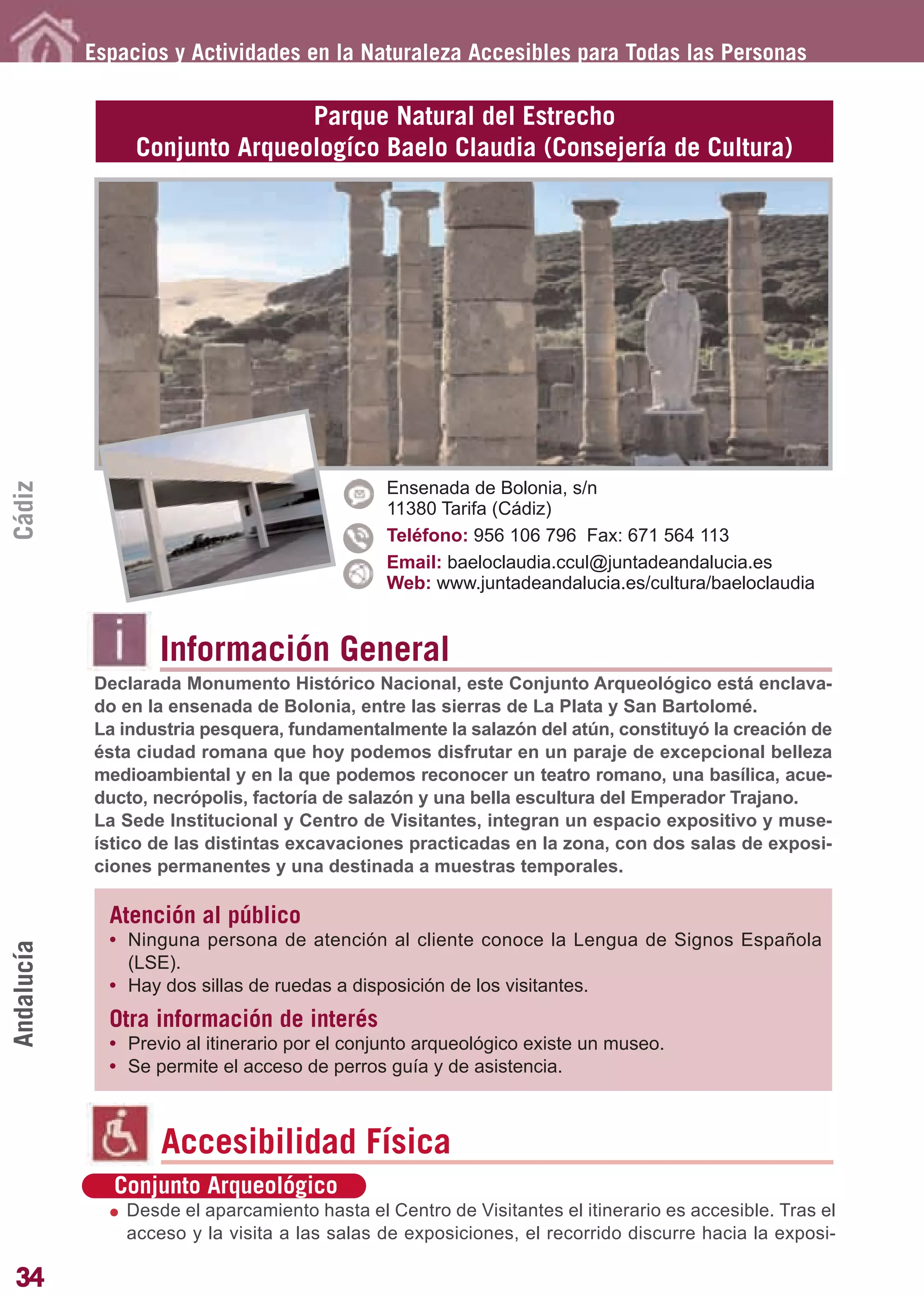 Guía_Completa       22/8/11     14:23    Página 34




            Espacios y Actividades en la Naturaleza Accesibles para Todas las Personas

                                Parque Natural del Estrecho
                 Conjunto Arqueologíco Baelo Claudia (Consejería de Cultura)
Cádiz




                                               Ensenada de Bolonia, s/n
                                               11380 Tarifa (Cádiz)
                                               Teléfono: 956 106 796 Fax: 671 564 113
                                               Email: baeloclaudia.ccul@juntadeandalucia.es
                                               Web: www.juntadeandalucia.es/cultura/baeloclaudia


                    Información General
            Declarada Monumento Histórico Nacional, este Conjunto Arqueológico está enclava-
            do en la ensenada de Bolonia, entre las sierras de La Plata y San Bartolomé.
            La industria pesquera, fundamentalmente la salazón del atún, constituyó la creación de
            ésta ciudad romana que hoy podemos disfrutar en un paraje de excepcional belleza
            medioambiental y en la que podemos reconocer un teatro romano, una basílica, acue-
            ducto, necrópolis, factoría de salazón y una bella escultura del Emperador Trajano.
            La Sede Institucional y Centro de Visitantes, integran un espacio expositivo y muse-
            ístico de las distintas excavaciones practicadas en la zona, con dos salas de exposi-
            ciones permanentes y una destinada a muestras temporales.

              Atención al público
              • Ninguna persona de atención al cliente conoce la Lengua de Signos Española
Andalucía




                (LSE).
              • Hay dos sillas de ruedas a disposición de los visitantes.
              Otra información de interés
              • Previo al itinerario por el conjunto arqueológico existe un museo.
              • Se permite el acceso de perros guía y de asistencia.



                    Accesibilidad Física
               Conjunto Arqueológico
                Desde el aparcamiento hasta el Centro de Visitantes el itinerario es accesible. Tras el
                acceso y la visita a las salas de exposiciones, el recorrido discurre hacia la exposi-

34
 
