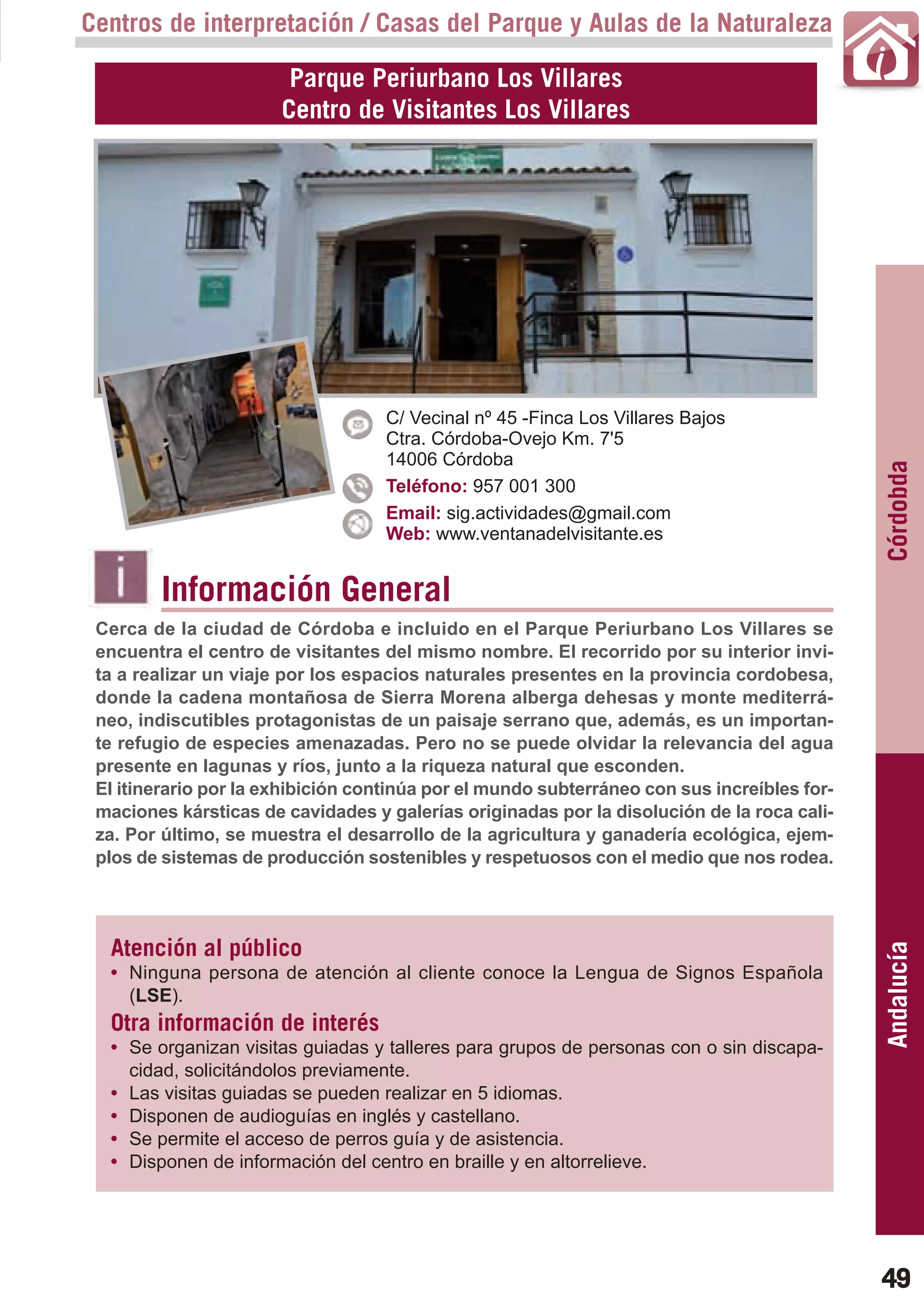 Guía_Completa   22/8/11    14:23    Página 49



       Centros de interpretación / Casas del Parque y Aulas de la Naturaleza

                               Parque Periurbano Los Villares
                              Centro de Visitantes Los Villares




                                           C/ Vecinal nº 45 -Finca Los Villares Bajos
                                           Ctra. Córdoba-Ovejo Km. 7'5
                                           14006 Córdoba




                                                                                                    Córdobda
                                           Teléfono: 957 001 300
                                           Email: sig.actividades@gmail.com
                                           Web: www.ventanadelvisitante.es


                Información General
        Cerca de la ciudad de Córdoba e incluido en el Parque Periurbano Los Villares se
        encuentra el centro de visitantes del mismo nombre. El recorrido por su interior invi-
        ta a realizar un viaje por los espacios naturales presentes en la provincia cordobesa,
        donde la cadena montañosa de Sierra Morena alberga dehesas y monte mediterrá-
        neo, indiscutibles protagonistas de un paisaje serrano que, además, es un importan-
        te refugio de especies amenazadas. Pero no se puede olvidar la relevancia del agua
        presente en lagunas y ríos, junto a la riqueza natural que esconden.
        El itinerario por la exhibición continúa por el mundo subterráneo con sus increíbles for-
        maciones kársticas de cavidades y galerías originadas por la disolución de la roca cali-
        za. Por último, se muestra el desarrollo de la agricultura y ganadería ecológica, ejem-
        plos de sistemas de producción sostenibles y respetuosos con el medio que nos rodea.




         Atención al público
                                                                                                    Andalucía

         • Ninguna persona de atención al cliente conoce la Lengua de Signos Española
           (LSE).
         Otra información de interés
         • Se organizan visitas guiadas y talleres para grupos de personas con o sin discapa-
           cidad, solicitándolos previamente.
         • Las visitas guiadas se pueden realizar en 5 idiomas.
         • Disponen de audioguías en inglés y castellano.
         • Se permite el acceso de perros guía y de asistencia.
         • Disponen de información del centro en braille y en altorrelieve.




                                                                                                    49
 