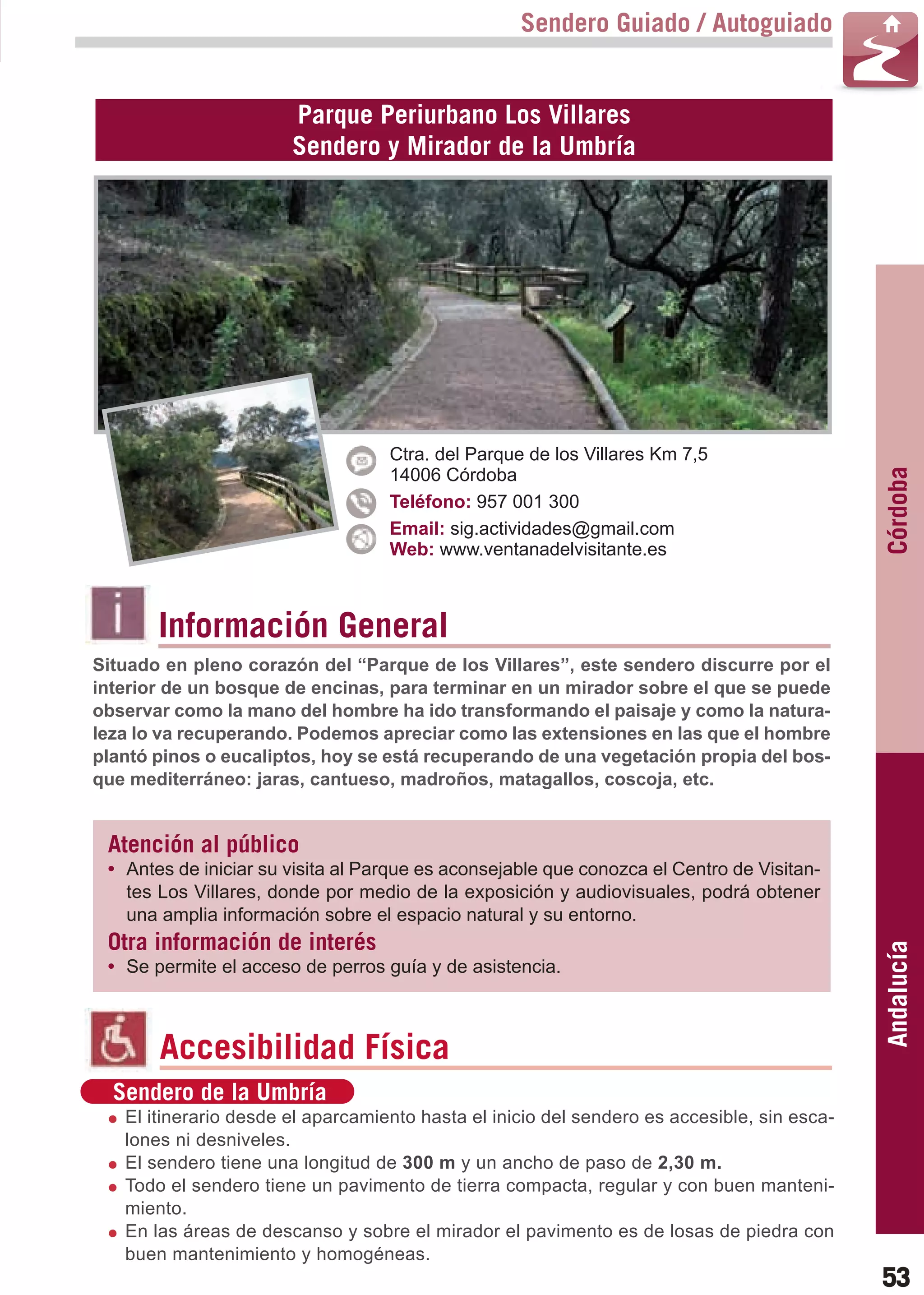 Guía_Completa   22/8/11    14:24    Página 53



                                                           Sendero Guiado / Autoguiado


                               Parque Periurbano Los Villares
                               Sendero y Mirador de la Umbría




                                           Ctra. del Parque de los Villares Km 7,5




                                                                                                     Córdoba
                                           14006 Córdoba
                                           Teléfono: 957 001 300
                                           Email: sig.actividades@gmail.com
                                           Web: www.ventanadelvisitante.es



                Información General
        Situado en pleno corazón del “Parque de los Villares”, este sendero discurre por el
        interior de un bosque de encinas, para terminar en un mirador sobre el que se puede
        observar como la mano del hombre ha ido transformando el paisaje y como la natura-
        leza lo va recuperando. Podemos apreciar como las extensiones en las que el hombre
        plantó pinos o eucaliptos, hoy se está recuperando de una vegetación propia del bos-
        que mediterráneo: jaras, cantueso, madroños, matagallos, coscoja, etc.


         Atención al público
         • Antes de iniciar su visita al Parque es aconsejable que conozca el Centro de Visitan-
           tes Los Villares, donde por medio de la exposición y audiovisuales, podrá obtener
           una amplia información sobre el espacio natural y su entorno.
         Otra información de interés
                                                                                                     Andalucía

         • Se permite el acceso de perros guía y de asistencia.



                Accesibilidad Física
          Sendero de la Umbría
           El itinerario desde el aparcamiento hasta el inicio del sendero es accesible, sin esca-
           lones ni desniveles.
           El sendero tiene una longitud de 300 m y un ancho de paso de 2,30 m.
           Todo el sendero tiene un pavimento de tierra compacta, regular y con buen manteni-
           miento.
           En las áreas de descanso y sobre el mirador el pavimento es de losas de piedra con
           buen mantenimiento y homogéneas.
                                                                                                     53
 