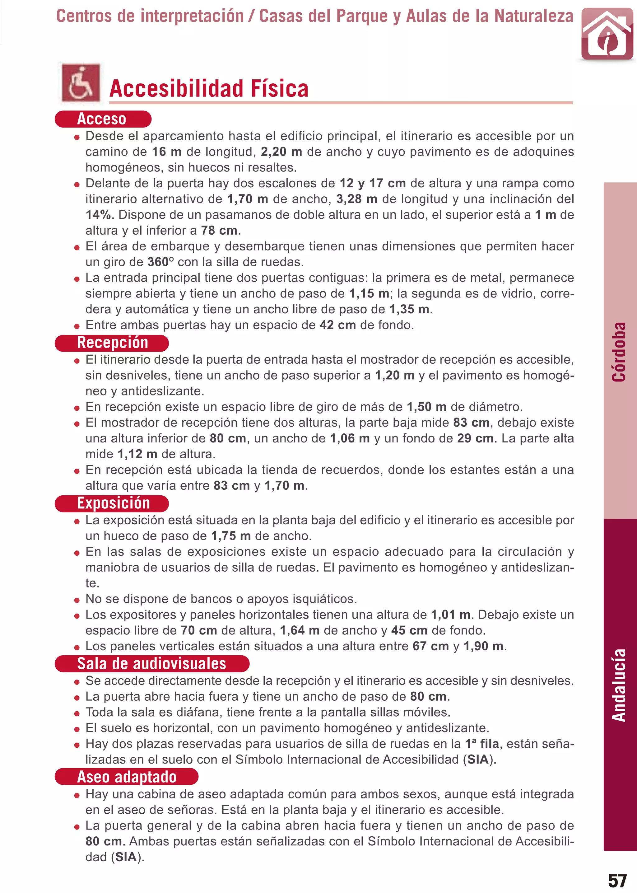 Guía_Completa   22/8/11    14:24     Página 57



       Centros de interpretación / Casas del Parque y Aulas de la Naturaleza



                Accesibilidad Física
          Acceso
           Desde el aparcamiento hasta el edificio principal, el itinerario es accesible por un
           camino de 16 m de longitud, 2,20 m de ancho y cuyo pavimento es de adoquines
           homogéneos, sin huecos ni resaltes.
           Delante de la puerta hay dos escalones de 12 y 17 cm de altura y una rampa como
           itinerario alternativo de 1,70 m de ancho, 3,28 m de longitud y una inclinación del
           14%. Dispone de un pasamanos de doble altura en un lado, el superior está a 1 m de
           altura y el inferior a 78 cm.
           El área de embarque y desembarque tienen unas dimensiones que permiten hacer
           un giro de 360O con la silla de ruedas.
           La entrada principal tiene dos puertas contiguas: la primera es de metal, permanece
           siempre abierta y tiene un ancho de paso de 1,15 m; la segunda es de vidrio, corre-
           dera y automática y tiene un ancho libre de paso de 1,35 m.
           Entre ambas puertas hay un espacio de 42 cm de fondo.




                                                                                                        Córdoba
          Recepción
           El itinerario desde la puerta de entrada hasta el mostrador de recepción es accesible,
           sin desniveles, tiene un ancho de paso superior a 1,20 m y el pavimento es homogé-
           neo y antideslizante.
           En recepción existe un espacio libre de giro de más de 1,50 m de diámetro.
           El mostrador de recepción tiene dos alturas, la parte baja mide 83 cm, debajo existe
           una altura inferior de 80 cm, un ancho de 1,06 m y un fondo de 29 cm. La parte alta
           mide 1,12 m de altura.
           En recepción está ubicada la tienda de recuerdos, donde los estantes están a una
           altura que varía entre 83 cm y 1,70 m.
          Exposición
           La exposición está situada en la planta baja del edificio y el itinerario es accesible por
           un hueco de paso de 1,75 m de ancho.
           En las salas de exposiciones existe un espacio adecuado para la circulación y
           maniobra de usuarios de silla de ruedas. El pavimento es homogéneo y antideslizan-
           te.
           No se dispone de bancos o apoyos isquiáticos.
           Los expositores y paneles horizontales tienen una altura de 1,01 m. Debajo existe un
           espacio libre de 70 cm de altura, 1,64 m de ancho y 45 cm de fondo.
           Los paneles verticales están situados a una altura entre 67 cm y 1,90 m.
                                                                                                        Andalucía

          Sala de audiovisuales
           Se accede directamente desde la recepción y el itinerario es accesible y sin desniveles.
           La puerta abre hacia fuera y tiene un ancho de paso de 80 cm.
           Toda la sala es diáfana, tiene frente a la pantalla sillas móviles.
           El suelo es horizontal, con un pavimento homogéneo y antideslizante.
           Hay dos plazas reservadas para usuarios de silla de ruedas en la 1ª fila, están seña-
           lizadas en el suelo con el Símbolo Internacional de Accesibilidad (SIA).
          Aseo adaptado
           Hay una cabina de aseo adaptada común para ambos sexos, aunque está integrada
           en el aseo de señoras. Está en la planta baja y el itinerario es accesible.
           La puerta general y de la cabina abren hacia fuera y tienen un ancho de paso de
           80 cm. Ambas puertas están señalizadas con el Símbolo Internacional de Accesibili-
           dad (SIA).

                                                                                                        57
 