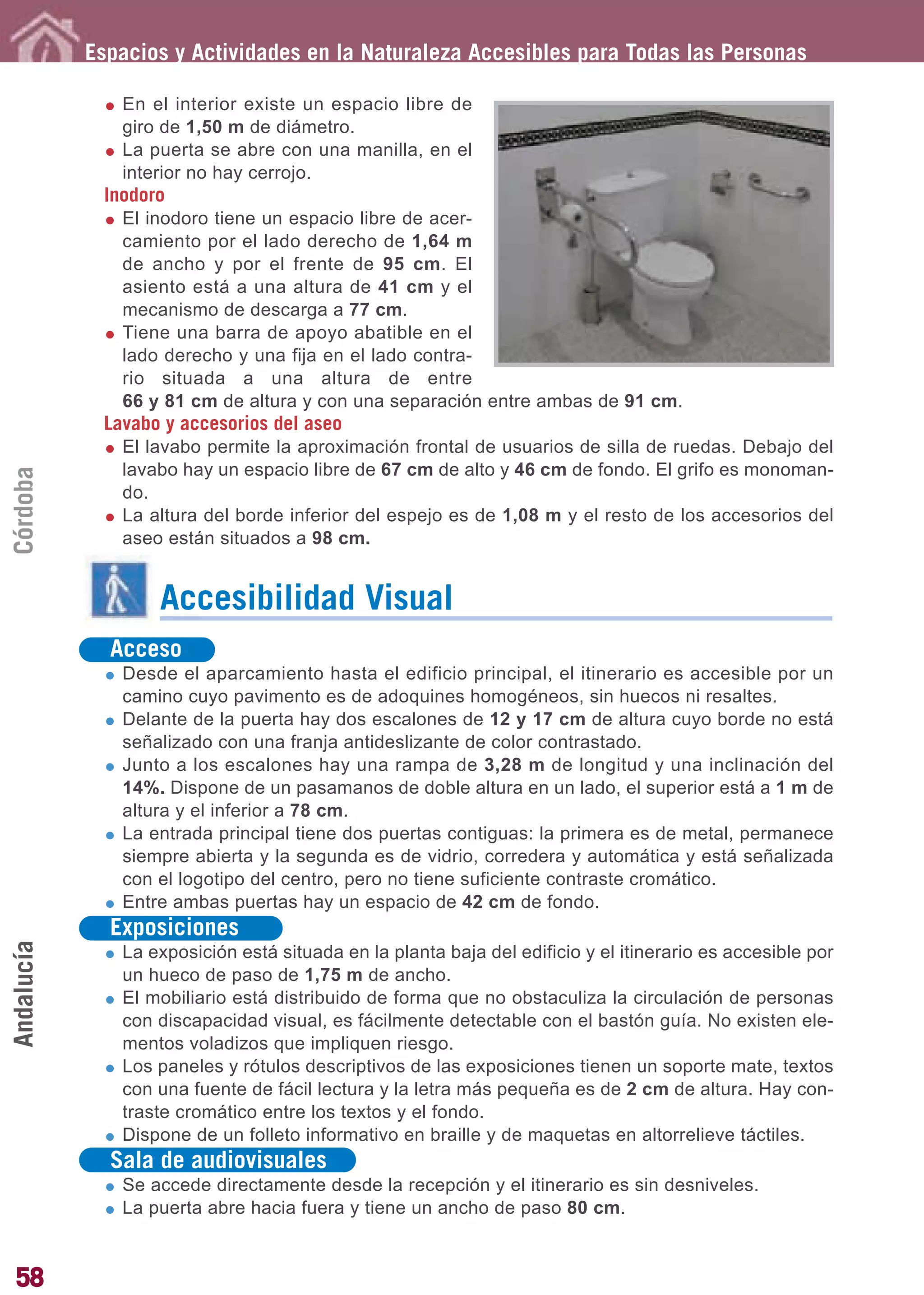 Guía_Completa       22/8/11     14:24    Página 58




            Espacios y Actividades en la Naturaleza Accesibles para Todas las Personas

               En el interior existe un espacio libre de
               giro de 1,50 m de diámetro.
               La puerta se abre con una manilla, en el
               interior no hay cerrojo.
             Inodoro
               El inodoro tiene un espacio libre de acer-
               camiento por el lado derecho de 1,64 m
               de ancho y por el frente de 95 cm. El
               asiento está a una altura de 41 cm y el
               mecanismo de descarga a 77 cm.
               Tiene una barra de apoyo abatible en el
               lado derecho y una fija en el lado contra-
               rio situada a una altura de entre
               66 y 81 cm de altura y con una separación entre ambas de 91 cm.
             Lavabo y accesorios del aseo
               El lavabo permite la aproximación frontal de usuarios de silla de ruedas. Debajo del
               lavabo hay un espacio libre de 67 cm de alto y 46 cm de fondo. El grifo es monoman-
Córdoba




               do.
               La altura del borde inferior del espejo es de 1,08 m y el resto de los accesorios del
               aseo están situados a 98 cm.


                   Accesibilidad Visual
              Acceso
               Desde el aparcamiento hasta el edificio principal, el itinerario es accesible por un
               camino cuyo pavimento es de adoquines homogéneos, sin huecos ni resaltes.
               Delante de la puerta hay dos escalones de 12 y 17 cm de altura cuyo borde no está
               señalizado con una franja antideslizante de color contrastado.
               Junto a los escalones hay una rampa de 3,28 m de longitud y una inclinación del
               14%. Dispone de un pasamanos de doble altura en un lado, el superior está a 1 m de
               altura y el inferior a 78 cm.
               La entrada principal tiene dos puertas contiguas: la primera es de metal, permanece
               siempre abierta y la segunda es de vidrio, corredera y automática y está señalizada
               con el logotipo del centro, pero no tiene suficiente contraste cromático.
               Entre ambas puertas hay un espacio de 42 cm de fondo.
              Exposiciones
Andalucía




               La exposición está situada en la planta baja del edificio y el itinerario es accesible por
               un hueco de paso de 1,75 m de ancho.
               El mobiliario está distribuido de forma que no obstaculiza la circulación de personas
               con discapacidad visual, es fácilmente detectable con el bastón guía. No existen ele-
               mentos voladizos que impliquen riesgo.
               Los paneles y rótulos descriptivos de las exposiciones tienen un soporte mate, textos
               con una fuente de fácil lectura y la letra más pequeña es de 2 cm de altura. Hay con-
               traste cromático entre los textos y el fondo.
               Dispone de un folleto informativo en braille y de maquetas en altorrelieve táctiles.
              Sala de audiovisuales
               Se accede directamente desde la recepción y el itinerario es sin desniveles.
               La puerta abre hacia fuera y tiene un ancho de paso 80 cm.


58
 