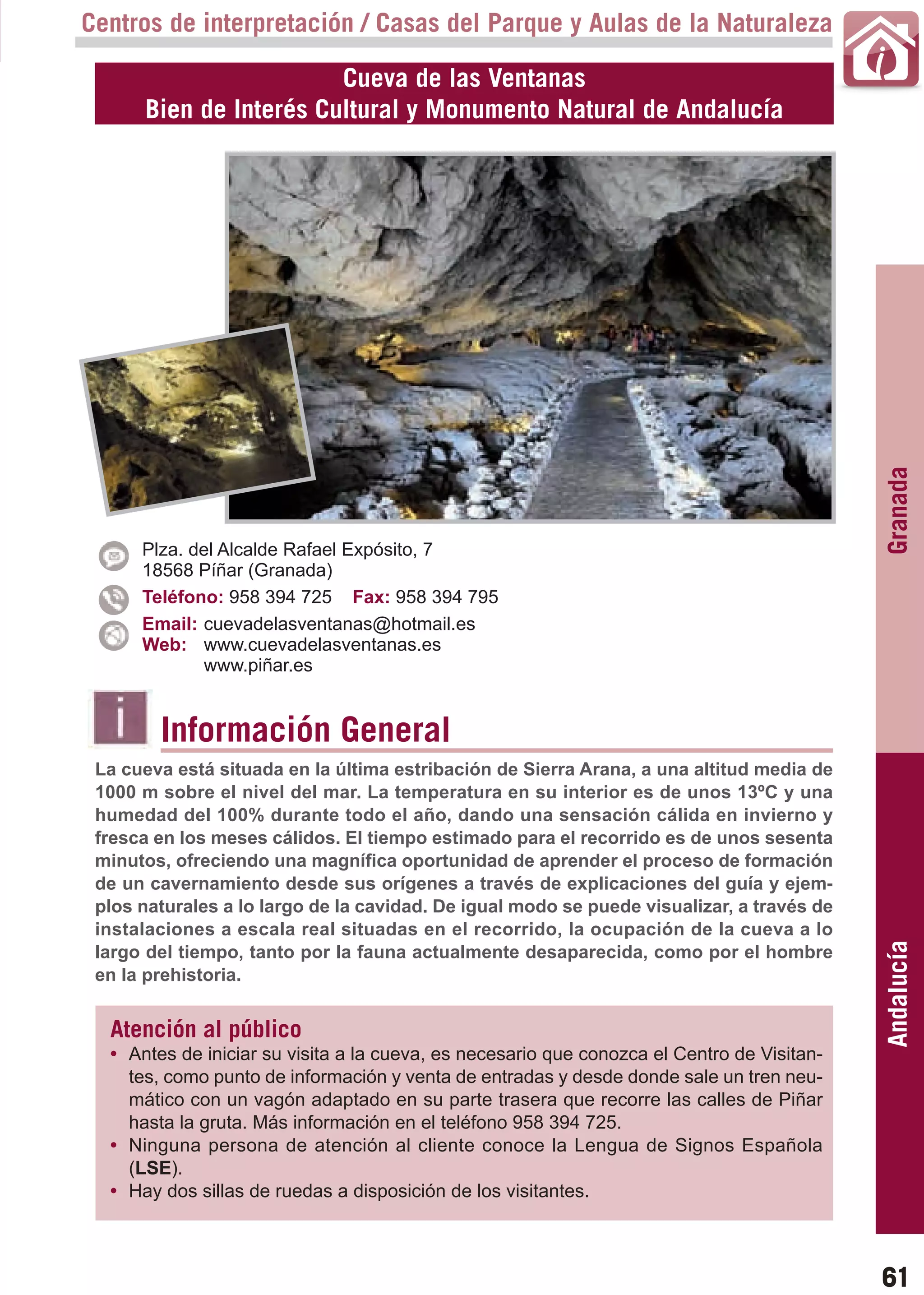 Guía_Completa    22/8/11   14:24   Página 61



       Centros de interpretación / Casas del Parque y Aulas de la Naturaleza

                                  Cueva de las Ventanas
                Bien de Interés Cultural y Monumento Natural de Andalucía




                                                                                                   Granada
             Plza. del Alcalde Rafael Expósito, 7
             18568 Píñar (Granada)
             Teléfono: 958 394 725 Fax: 958 394 795
             Email: cuevadelasventanas@hotmail.es
             Web: www.cuevadelasventanas.es
                    www.piñar.es


                 Información General
        La cueva está situada en la última estribación de Sierra Arana, a una altitud media de
        1000 m sobre el nivel del mar. La temperatura en su interior es de unos 13ºC y una
        humedad del 100% durante todo el año, dando una sensación cálida en invierno y
        fresca en los meses cálidos. El tiempo estimado para el recorrido es de unos sesenta
        minutos, ofreciendo una magnífica oportunidad de aprender el proceso de formación
        de un cavernamiento desde sus orígenes a través de explicaciones del guía y ejem-
        plos naturales a lo largo de la cavidad. De igual modo se puede visualizar, a través de
        instalaciones a escala real situadas en el recorrido, la ocupación de la cueva a lo
                                                                                                   Andalucía

        largo del tiempo, tanto por la fauna actualmente desaparecida, como por el hombre
        en la prehistoria.


         Atención al público
         • Antes de iniciar su visita a la cueva, es necesario que conozca el Centro de Visitan-
           tes, como punto de información y venta de entradas y desde donde sale un tren neu-
           mático con un vagón adaptado en su parte trasera que recorre las calles de Piñar
           hasta la gruta. Más información en el teléfono 958 394 725.
         • Ninguna persona de atención al cliente conoce la Lengua de Signos Española
           (LSE).
         • Hay dos sillas de ruedas a disposición de los visitantes.



                                                                                                   61
 