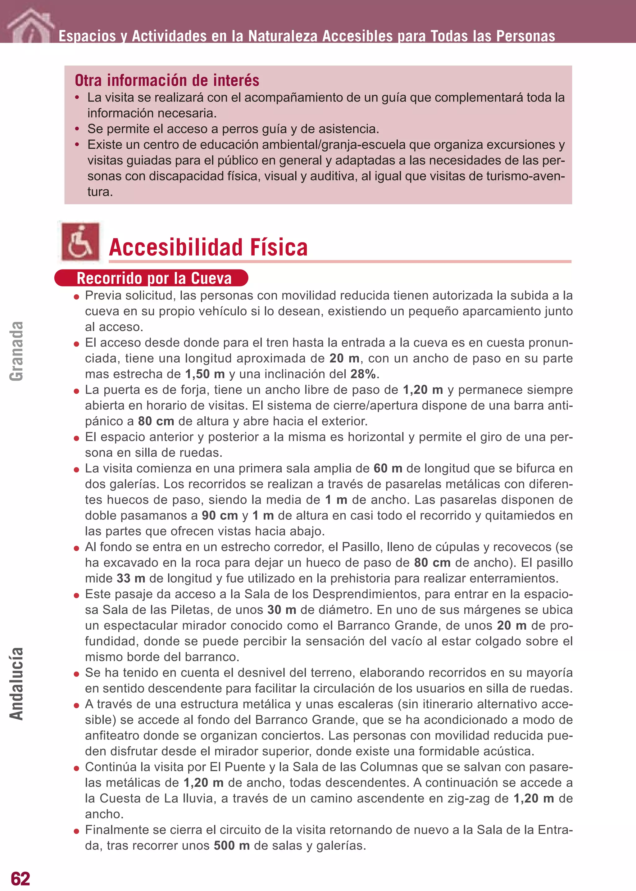 Guía_Completa       22/8/11     14:24    Página 62




            Espacios y Actividades en la Naturaleza Accesibles para Todas las Personas

              Otra información de interés
              • La visita se realizará con el acompañamiento de un guía que complementará toda la
                información necesaria.
              • Se permite el acceso a perros guía y de asistencia.
              • Existe un centro de educación ambiental/granja-escuela que organiza excursiones y
                visitas guiadas para el público en general y adaptadas a las necesidades de las per-
                sonas con discapacidad física, visual y auditiva, al igual que visitas de turismo-aven-
                tura.



                    Accesibilidad Física
              Recorrido por la Cueva
               Previa solicitud, las personas con movilidad reducida tienen autorizada la subida a la
               cueva en su propio vehículo si lo desean, existiendo un pequeño aparcamiento junto
Granada




               al acceso.
               El acceso desde donde para el tren hasta la entrada a la cueva es en cuesta pronun-
               ciada, tiene una longitud aproximada de 20 m, con un ancho de paso en su parte
               mas estrecha de 1,50 m y una inclinación del 28%.
               La puerta es de forja, tiene un ancho libre de paso de 1,20 m y permanece siempre
               abierta en horario de visitas. El sistema de cierre/apertura dispone de una barra anti-
               pánico a 80 cm de altura y abre hacia el exterior.
               El espacio anterior y posterior a la misma es horizontal y permite el giro de una per-
               sona en silla de ruedas.
               La visita comienza en una primera sala amplia de 60 m de longitud que se bifurca en
               dos galerías. Los recorridos se realizan a través de pasarelas metálicas con diferen-
               tes huecos de paso, siendo la media de 1 m de ancho. Las pasarelas disponen de
               doble pasamanos a 90 cm y 1 m de altura en casi todo el recorrido y quitamiedos en
               las partes que ofrecen vistas hacia abajo.
               Al fondo se entra en un estrecho corredor, el Pasillo, lleno de cúpulas y recovecos (se
               ha excavado en la roca para dejar un hueco de paso de 80 cm de ancho). El pasillo
               mide 33 m de longitud y fue utilizado en la prehistoria para realizar enterramientos.
               Este pasaje da acceso a la Sala de los Desprendimientos, para entrar en la espacio-
               sa Sala de las Piletas, de unos 30 m de diámetro. En uno de sus márgenes se ubica
               un espectacular mirador conocido como el Barranco Grande, de unos 20 m de pro-
               fundidad, donde se puede percibir la sensación del vacío al estar colgado sobre el
Andalucía




               mismo borde del barranco.
               Se ha tenido en cuenta el desnivel del terreno, elaborando recorridos en su mayoría
               en sentido descendente para facilitar la circulación de los usuarios en silla de ruedas.
               A través de una estructura metálica y unas escaleras (sin itinerario alternativo acce-
               sible) se accede al fondo del Barranco Grande, que se ha acondicionado a modo de
               anfiteatro donde se organizan conciertos. Las personas con movilidad reducida pue-
               den disfrutar desde el mirador superior, donde existe una formidable acústica.
               Continúa la visita por El Puente y la Sala de las Columnas que se salvan con pasare-
               las metálicas de 1,20 m de ancho, todas descendentes. A continuación se accede a
               la Cuesta de La lluvia, a través de un camino ascendente en zig-zag de 1,20 m de
               ancho.
               Finalmente se cierra el circuito de la visita retornando de nuevo a la Sala de la Entra-
               da, tras recorrer unos 500 m de salas y galerías.

62
 