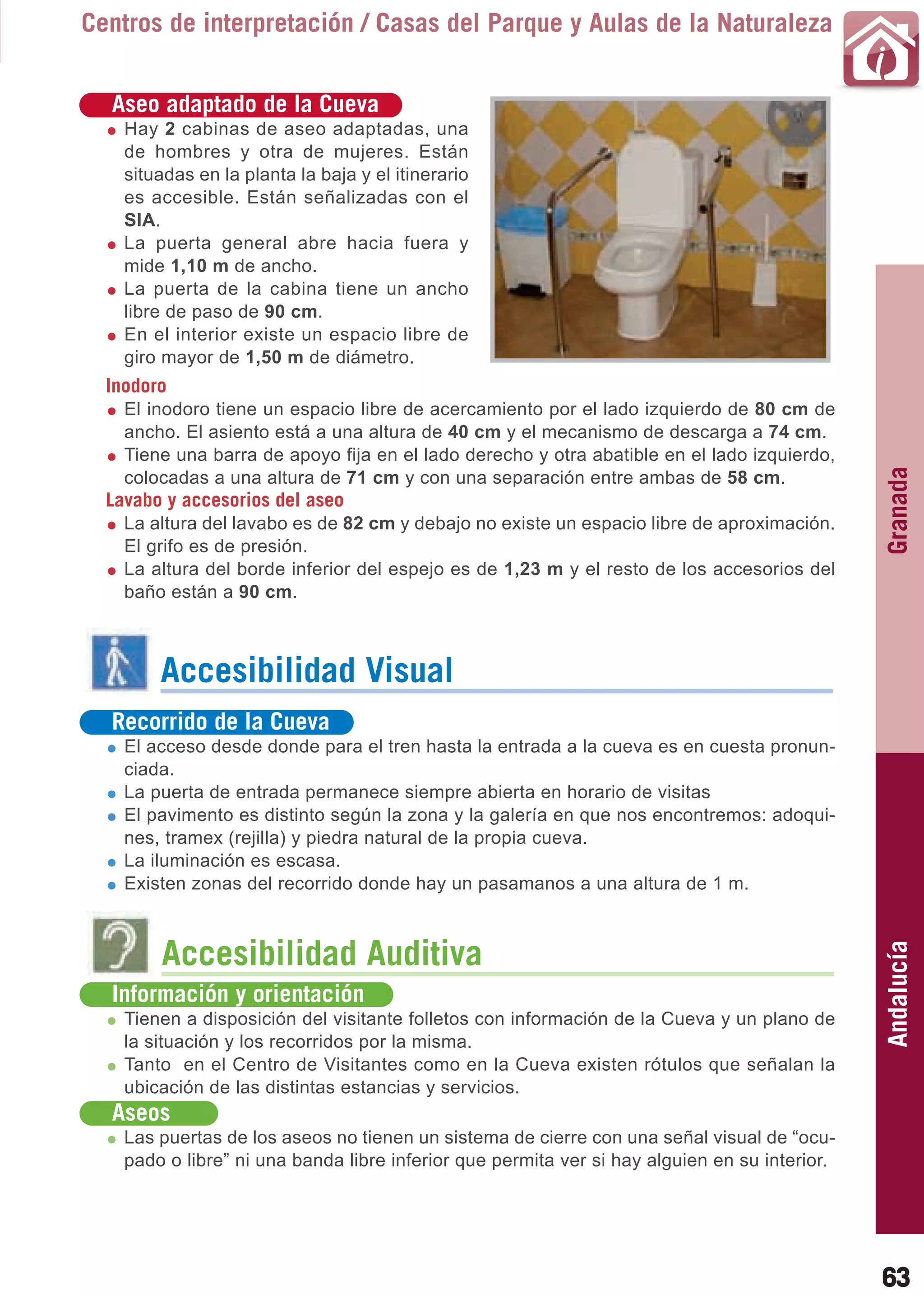 Guía_Completa   22/8/11     14:24    Página 63



       Centros de interpretación / Casas del Parque y Aulas de la Naturaleza


          Aseo adaptado de la Cueva
           Hay 2 cabinas de aseo adaptadas, una
           de hombres y otra de mujeres. Están
           situadas en la planta la baja y el itinerario
           es accesible. Están señalizadas con el
           SIA.
           La puerta general abre hacia fuera y
           mide 1,10 m de ancho.
           La puerta de la cabina tiene un ancho
           libre de paso de 90 cm.
           En el interior existe un espacio libre de
           giro mayor de 1,50 m de diámetro.
         Inodoro
           El inodoro tiene un espacio libre de acercamiento por el lado izquierdo de 80 cm de
           ancho. El asiento está a una altura de 40 cm y el mecanismo de descarga a 74 cm.
           Tiene una barra de apoyo fija en el lado derecho y otra abatible en el lado izquierdo,




                                                                                                      Granada
           colocadas a una altura de 71 cm y con una separación entre ambas de 58 cm.
         Lavabo y accesorios del aseo
           La altura del lavabo es de 82 cm y debajo no existe un espacio libre de aproximación.
           El grifo es de presión.
           La altura del borde inferior del espejo es de 1,23 m y el resto de los accesorios del
           baño están a 90 cm.



                Accesibilidad Visual
          Recorrido de la Cueva
           El acceso desde donde para el tren hasta la entrada a la cueva es en cuesta pronun-
           ciada.
           La puerta de entrada permanece siempre abierta en horario de visitas
           El pavimento es distinto según la zona y la galería en que nos encontremos: adoqui-
           nes, tramex (rejilla) y piedra natural de la propia cueva.
           La iluminación es escasa.
           Existen zonas del recorrido donde hay un pasamanos a una altura de 1 m.
                                                                                                      Andalucía

                Accesibilidad Auditiva
          Información y orientación
           Tienen a disposición del visitante folletos con información de la Cueva y un plano de
           la situación y los recorridos por la misma.
           Tanto en el Centro de Visitantes como en la Cueva existen rótulos que señalan la
           ubicación de las distintas estancias y servicios.
          Aseos
           Las puertas de los aseos no tienen un sistema de cierre con una señal visual de “ocu-
           pado o libre” ni una banda libre inferior que permita ver si hay alguien en su interior.




                                                                                                      63
 