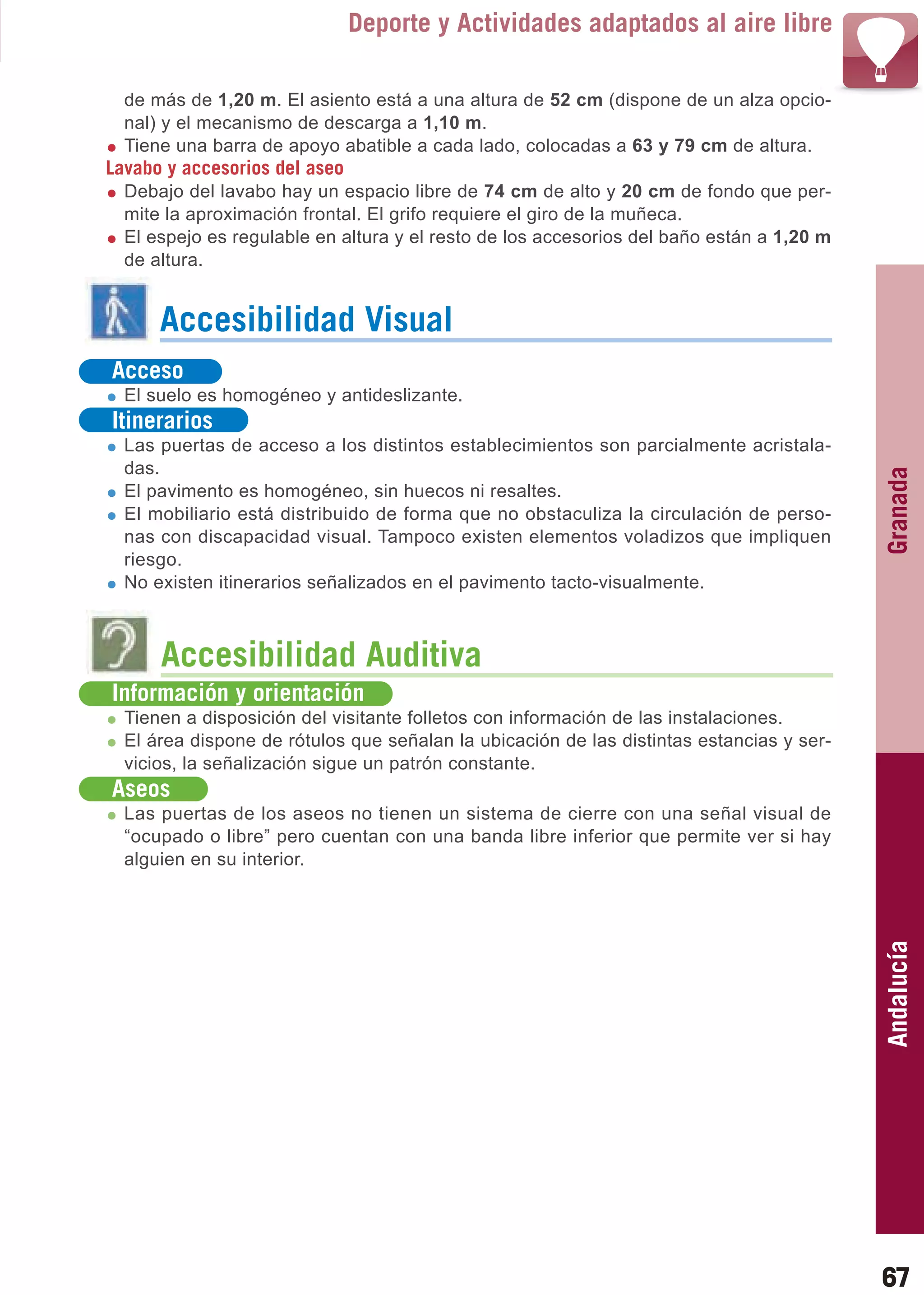 Guía_Completa   22/8/11    14:24   Página 67



                                        Deporte y Actividades adaptados al aire libre

           de más de 1,20 m. El asiento está a una altura de 52 cm (dispone de un alza opcio-
           nal) y el mecanismo de descarga a 1,10 m.
           Tiene una barra de apoyo abatible a cada lado, colocadas a 63 y 79 cm de altura.
         Lavabo y accesorios del aseo
           Debajo del lavabo hay un espacio libre de 74 cm de alto y 20 cm de fondo que per-
           mite la aproximación frontal. El grifo requiere el giro de la muñeca.
           El espejo es regulable en altura y el resto de los accesorios del baño están a 1,20 m
           de altura.


                Accesibilidad Visual
          Acceso
           El suelo es homogéneo y antideslizante.
          Itinerarios
           Las puertas de acceso a los distintos establecimientos son parcialmente acristala-
           das.




                                                                                                   Granada
           El pavimento es homogéneo, sin huecos ni resaltes.
           El mobiliario está distribuido de forma que no obstaculiza la circulación de perso-
           nas con discapacidad visual. Tampoco existen elementos voladizos que impliquen
           riesgo.
           No existen itinerarios señalizados en el pavimento tacto-visualmente.



                Accesibilidad Auditiva
          Información y orientación
           Tienen a disposición del visitante folletos con información de las instalaciones.
           El área dispone de rótulos que señalan la ubicación de las distintas estancias y ser-
           vicios, la señalización sigue un patrón constante.
          Aseos
           Las puertas de los aseos no tienen un sistema de cierre con una señal visual de
           “ocupado o libre” pero cuentan con una banda libre inferior que permite ver si hay
           alguien en su interior.

                                                                                                   Andalucía




                                                                                                   67
 