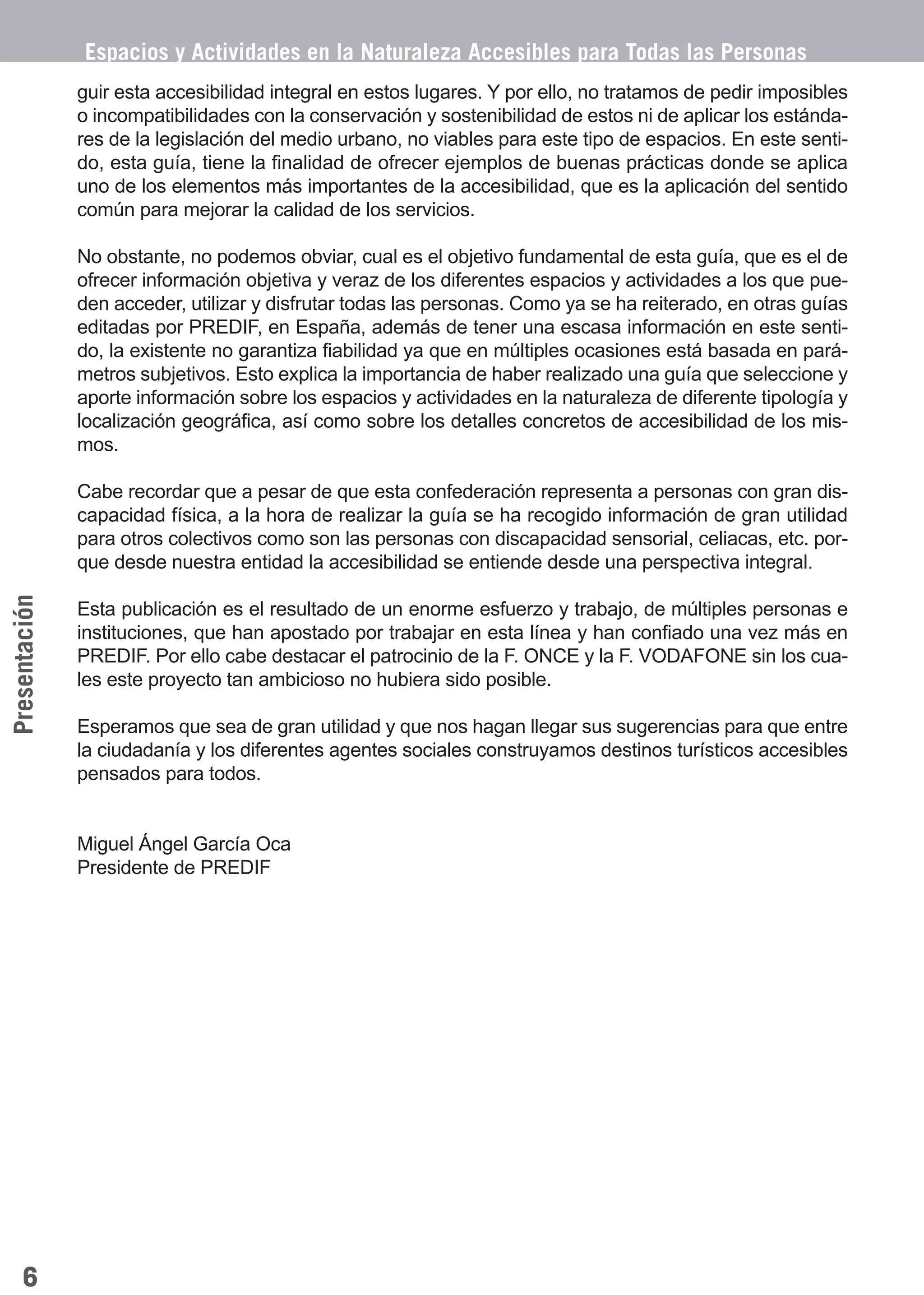 Guía_Completa            22/8/11    14:22    Página 6




               Espacios y Actividades en la Naturaleza Accesibles para Todas las Personas
               guir esta accesibilidad integral en estos lugares. Y por ello, no tratamos de pedir imposibles
               o incompatibilidades con la conservación y sostenibilidad de estos ni de aplicar los estánda-
               res de la legislación del medio urbano, no viables para este tipo de espacios. En este senti-
               do, esta guía, tiene la finalidad de ofrecer ejemplos de buenas prácticas donde se aplica
               uno de los elementos más importantes de la accesibilidad, que es la aplicación del sentido
               común para mejorar la calidad de los servicios.

               No obstante, no podemos obviar, cual es el objetivo fundamental de esta guía, que es el de
               ofrecer información objetiva y veraz de los diferentes espacios y actividades a los que pue-
               den acceder, utilizar y disfrutar todas las personas. Como ya se ha reiterado, en otras guías
               editadas por PREDIF, en España, además de tener una escasa información en este senti-
               do, la existente no garantiza fiabilidad ya que en múltiples ocasiones está basada en pará-
               metros subjetivos. Esto explica la importancia de haber realizado una guía que seleccione y
               aporte información sobre los espacios y actividades en la naturaleza de diferente tipología y
               localización geográfica, así como sobre los detalles concretos de accesibilidad de los mis-
               mos.

               Cabe recordar que a pesar de que esta confederación representa a personas con gran dis-
               capacidad física, a la hora de realizar la guía se ha recogido información de gran utilidad
               para otros colectivos como son las personas con discapacidad sensorial, celiacas, etc. por-
               que desde nuestra entidad la accesibilidad se entiende desde una perspectiva integral.
Presentación




               Esta publicación es el resultado de un enorme esfuerzo y trabajo, de múltiples personas e
               instituciones, que han apostado por trabajar en esta línea y han confiado una vez más en
               PREDIF. Por ello cabe destacar el patrocinio de la F. ONCE y la F. VODAFONE sin los cua-
               les este proyecto tan ambicioso no hubiera sido posible.

               Esperamos que sea de gran utilidad y que nos hagan llegar sus sugerencias para que entre
               la ciudadanía y los diferentes agentes sociales construyamos destinos turísticos accesibles
               pensados para todos.


               Miguel Ángel García Oca
               Presidente de PREDIF




    6
 