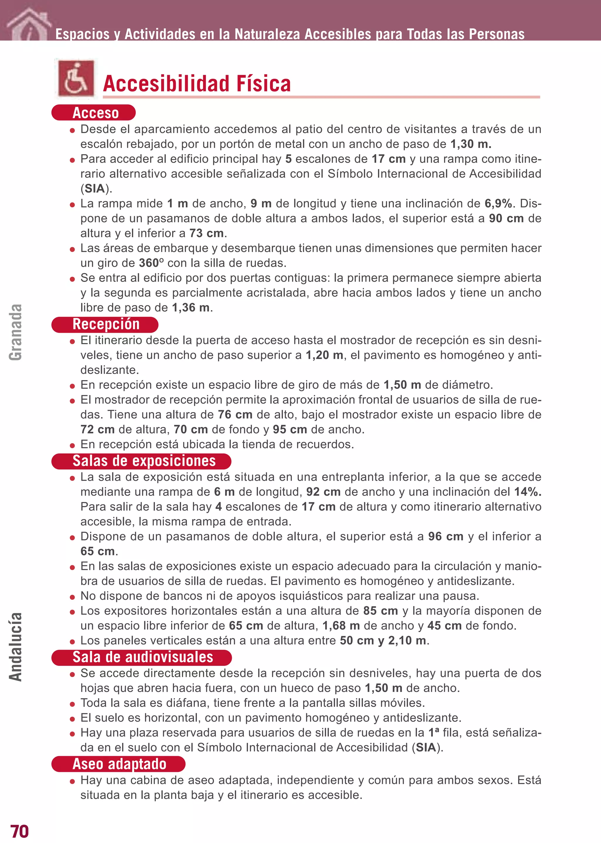 Guía_Completa       22/8/11    14:24    Página 70




            Espacios y Actividades en la Naturaleza Accesibles para Todas las Personas


                   Accesibilidad Física
              Acceso
               Desde el aparcamiento accedemos al patio del centro de visitantes a través de un
               escalón rebajado, por un portón de metal con un ancho de paso de 1,30 m.
               Para acceder al edificio principal hay 5 escalones de 17 cm y una rampa como itine-
               rario alternativo accesible señalizada con el Símbolo Internacional de Accesibilidad
               (SIA).
               La rampa mide 1 m de ancho, 9 m de longitud y tiene una inclinación de 6,9%. Dis-
               pone de un pasamanos de doble altura a ambos lados, el superior está a 90 cm de
               altura y el inferior a 73 cm.
               Las áreas de embarque y desembarque tienen unas dimensiones que permiten hacer
               un giro de 360O con la silla de ruedas.
               Se entra al edificio por dos puertas contiguas: la primera permanece siempre abierta
               y la segunda es parcialmente acristalada, abre hacia ambos lados y tiene un ancho
               libre de paso de 1,36 m.
Granada




              Recepción
               El itinerario desde la puerta de acceso hasta el mostrador de recepción es sin desni-
               veles, tiene un ancho de paso superior a 1,20 m, el pavimento es homogéneo y anti-
               deslizante.
               En recepción existe un espacio libre de giro de más de 1,50 m de diámetro.
               El mostrador de recepción permite la aproximación frontal de usuarios de silla de rue-
               das. Tiene una altura de 76 cm de alto, bajo el mostrador existe un espacio libre de
               72 cm de altura, 70 cm de fondo y 95 cm de ancho.
               En recepción está ubicada la tienda de recuerdos.
              Salas de exposiciones
               La sala de exposición está situada en una entreplanta inferior, a la que se accede
               mediante una rampa de 6 m de longitud, 92 cm de ancho y una inclinación del 14%.
               Para salir de la sala hay 4 escalones de 17 cm de altura y como itinerario alternativo
               accesible, la misma rampa de entrada.
               Dispone de un pasamanos de doble altura, el superior está a 96 cm y el inferior a
               65 cm.
               En las salas de exposiciones existe un espacio adecuado para la circulación y manio-
               bra de usuarios de silla de ruedas. El pavimento es homogéneo y antideslizante.
               No dispone de bancos ni de apoyos isquiásticos para realizar una pausa.
               Los expositores horizontales están a una altura de 85 cm y la mayoría disponen de
Andalucía




               un espacio libre inferior de 65 cm de altura, 1,68 m de ancho y 45 cm de fondo.
               Los paneles verticales están a una altura entre 50 cm y 2,10 m.
              Sala de audiovisuales
               Se accede directamente desde la recepción sin desniveles, hay una puerta de dos
               hojas que abren hacia fuera, con un hueco de paso 1,50 m de ancho.
               Toda la sala es diáfana, tiene frente a la pantalla sillas móviles.
               El suelo es horizontal, con un pavimento homogéneo y antideslizante.
               Hay una plaza reservada para usuarios de silla de ruedas en la 1ª fila, está señaliza-
               da en el suelo con el Símbolo Internacional de Accesibilidad (SIA).
              Aseo adaptado
               Hay una cabina de aseo adaptada, independiente y común para ambos sexos. Está
               situada en la planta baja y el itinerario es accesible.


70
 
