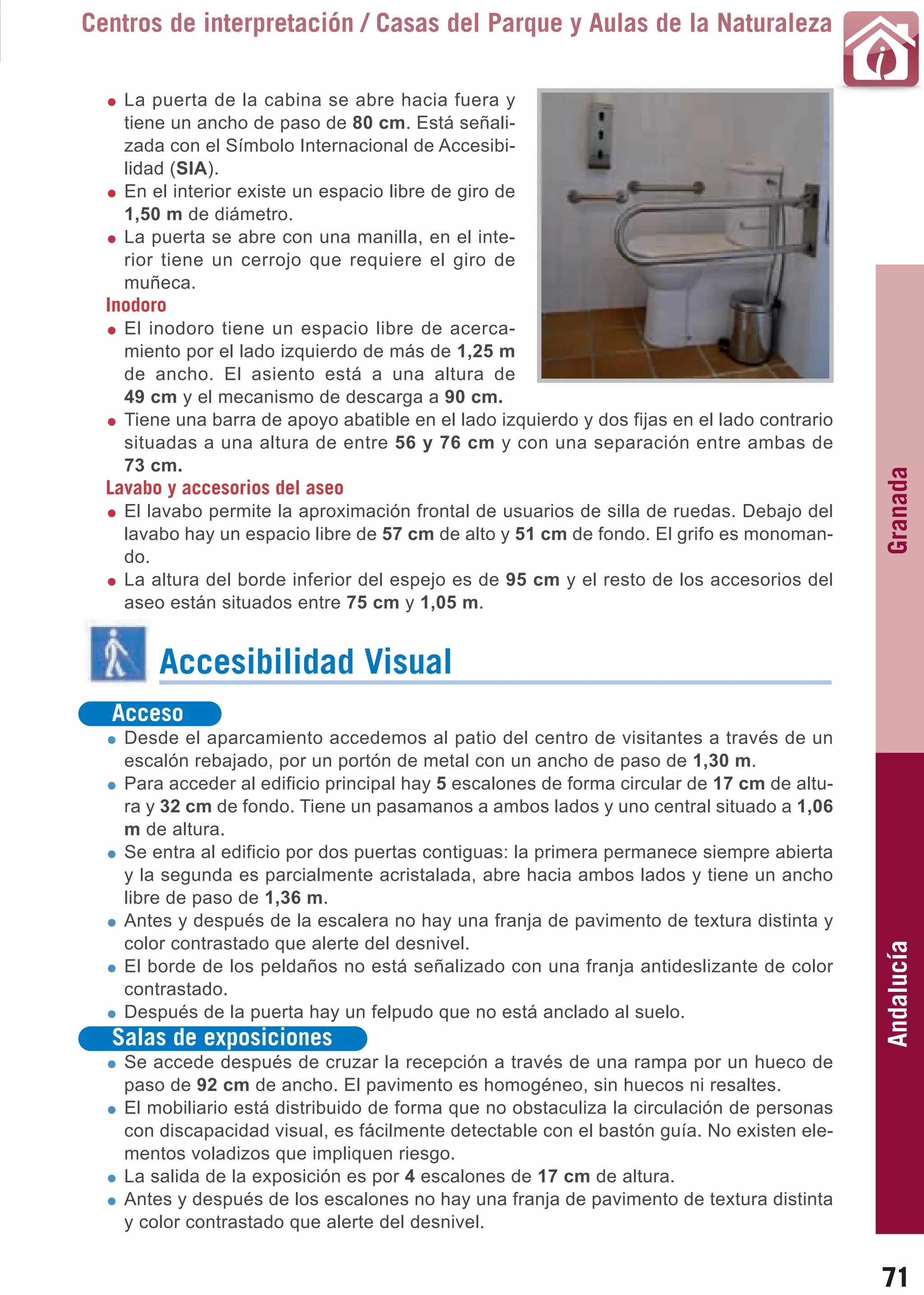 Guía_Completa   22/8/11    14:24    Página 71



       Centros de interpretación / Casas del Parque y Aulas de la Naturaleza

           La puerta de la cabina se abre hacia fuera y
           tiene un ancho de paso de 80 cm. Está señali-
           zada con el Símbolo Internacional de Accesibi-
           lidad (SIA).
           En el interior existe un espacio libre de giro de
           1,50 m de diámetro.
           La puerta se abre con una manilla, en el inte-
           rior tiene un cerrojo que requiere el giro de
           muñeca.
         Inodoro
           El inodoro tiene un espacio libre de acerca-
           miento por el lado izquierdo de más de 1,25 m
           de ancho. El asiento está a una altura de
           49 cm y el mecanismo de descarga a 90 cm.
           Tiene una barra de apoyo abatible en el lado izquierdo y dos fijas en el lado contrario
           situadas a una altura de entre 56 y 76 cm y con una separación entre ambas de
           73 cm.




                                                                                                     Granada
         Lavabo y accesorios del aseo
           El lavabo permite la aproximación frontal de usuarios de silla de ruedas. Debajo del
           lavabo hay un espacio libre de 57 cm de alto y 51 cm de fondo. El grifo es monoman-
           do.
           La altura del borde inferior del espejo es de 95 cm y el resto de los accesorios del
           aseo están situados entre 75 cm y 1,05 m.


                Accesibilidad Visual
          Acceso
           Desde el aparcamiento accedemos al patio del centro de visitantes a través de un
           escalón rebajado, por un portón de metal con un ancho de paso de 1,30 m.
           Para acceder al edificio principal hay 5 escalones de forma circular de 17 cm de altu-
           ra y 32 cm de fondo. Tiene un pasamanos a ambos lados y uno central situado a 1,06
           m de altura.
           Se entra al edificio por dos puertas contiguas: la primera permanece siempre abierta
           y la segunda es parcialmente acristalada, abre hacia ambos lados y tiene un ancho
           libre de paso de 1,36 m.
           Antes y después de la escalera no hay una franja de pavimento de textura distinta y
           color contrastado que alerte del desnivel.
                                                                                                     Andalucía

           El borde de los peldaños no está señalizado con una franja antideslizante de color
           contrastado.
           Después de la puerta hay un felpudo que no está anclado al suelo.
          Salas de exposiciones
           Se accede después de cruzar la recepción a través de una rampa por un hueco de
           paso de 92 cm de ancho. El pavimento es homogéneo, sin huecos ni resaltes.
           El mobiliario está distribuido de forma que no obstaculiza la circulación de personas
           con discapacidad visual, es fácilmente detectable con el bastón guía. No existen ele-
           mentos voladizos que impliquen riesgo.
           La salida de la exposición es por 4 escalones de 17 cm de altura.
           Antes y después de los escalones no hay una franja de pavimento de textura distinta
           y color contrastado que alerte del desnivel.


                                                                                                     71
 